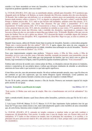 ocasião o rei Jesus ascenderia ao trono em Jerusalém, o trono de Davi. Que importante lição sobre falsas
expectativas podemos aprender com esse relato?
Lc 19:28-40, (JFA-RC); 28 E, dito isso, ia caminhando adiante, subindo para Jerusalém. 29 E aconteceu que,
chegando perto de Betfagé e de Betânia, ao monte chamado das Oliveiras, mandou dois dos seus discípulos,
30 dizendo: Ide à aldeia que está defronte e aí, ao entrardes, achareis preso um jumentinho em que nenhum
homem ainda montou; soltai-o e trazei-o. 31 E, se alguém vos perguntar: Por que o soltais?, assim lhe direis:
Porque o Senhor precisa dele. 32 E, indo os que haviam sido mandados, acharam como lhes dissera. 33 E,
quando soltaram o jumentinho, seus donos lhes disseram: Por que soltais o jumentinho? 34 E eles
responderam: O Senhor precisa dele. 35 E trouxeram-no a Jesus; e, lançando sobre o jumentinho as suas
vestes, puseram Jesus em cima. 36 E, indo ele, estendiam no caminho as suas vestes. 37 E, quando já chegava
perto da descida do monte das Oliveiras, toda a multidão dos discípulos, regozijando-se, começou a dar
louvores a Deus em alta voz, por todas as maravilhas que tinham visto, 38 dizendo: Bendito o Rei que vem em
nome do Senhor! Paz no céu e glória nas alturas! 39 E disseram-lhe dentre a multidão alguns dos fariseus:
Mestre, repreende os teus discípulos. 40 E, respondendo ele, disse-lhes: Digo-vos que, se estes se calarem, as
próprias pedras clamarão.
Quando Jesus nasceu, sábios do Oriente foram bater às portas de Jerusalém, fazendo a comovedora pergunta:
“Onde está o recém-nascido Rei dos judeus?” (Mt 2:2). E agora, alguns dias antes da cruz, enquanto os
discípulos e as multidões se aglomeravam na cidade, retumbou uma aclamação no céu de Jerusalém: “Bendito
é o Rei que vem em nome do Senhor!” (Lc 19:38).
Essa cena impressionante cumpriu uma profecia. “Alegra-te muito, ó filha de Sião; exulta, ó filha de
Jerusalém: eis aí te vem o teu Rei, justo e Salvador, humilde, montado em jumento, num jumentinho, cria de
jumenta” (Zc 9:9). Contudo, Jesus sabia que essa progressão da história, que teve início com os gritos de
hosana, logo terminaria no Gólgota, onde Ele proferiria aquelas triunfantes palavras: “Está consumado!”.
Embora tudo estivesse de acordo com o eterno plano de Deus, os discípulos estavam tão presos às tradições,
ensinos e expectativas de sua própria época e cultura que deixaram totalmente de entender as advertências
anteriores de Jesus sobre o que ocorreria e o que tudo aquilo significava.
Cristo falou com eles, mas não prestaram atenção. Ou talvez tenham prestado atenção, mas o que Ele disse era
tão contrário ao que eles esperavam, que sua mente bloqueou aquela informação. Como podemos nos
certificar de que não estamos fazendo a mesma coisa no que diz respeito à verdade bíblica?
No dia 20 de junho, próximo sábado, teremos o Dia do Ancião. Promova um momento especial de oração
pelos anciãos de sua igreja.
Segunda - Jerusalém: a purificação do templo Ano Bíblico: Sl 1–9
“Está escrito: A Minha casa será casa de oração. Mas vós a transformastes em covil de salteadores” (Lc
19:46).
Após a entrada triunfal, durante a qual Jesus chorou sobre Jerusalém, a primeira coisa que Ele fez foi ir até o
templo.
2. Leia Lucas 19:45-48; Mateus 21:12-17; Marcos 11:15-19. Que importantes lições podemos tirar do que
Jesus fez? O que esses relatos dizem a nós, tanto individualmente quanto como membros de uma comunidade
que, de certa forma, funciona como o templo (ver Ef 2:21)?
Lc 19:45-48, (JFA-RC); 45 E, entrando no templo, começou a expulsar todos os que nele vendiam e
compravam, 46 dizendo-lhes: Está escrito: A minha casa é casa de oração; mas vós fizestes dela covil de
salteadores. 47 E todos os dias ensinava no templo; mas os principais dos sacerdotes, e os escribas, e os
principais do povo procuravam matá-lo 48 e não achavam meio de o fazer, porque todo o povo pendia para
ele, escutando-o.
Pedidos, Dúvidas, Críticas, Sugestões:Pedidos, Dúvidas, Críticas, Sugestões: Gerson G. Ramos.Gerson G. Ramos. e-mail:e-mail: ramos@advir.comramos@advir.com
 