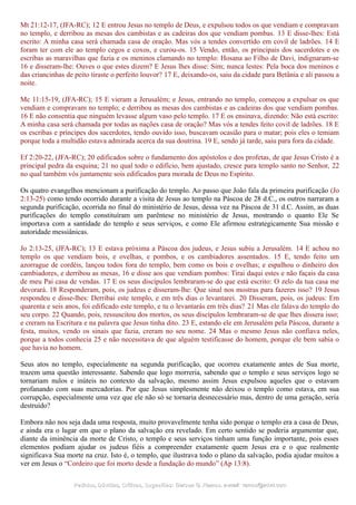Mt 21:12-17, (JFA-RC); 12 E entrou Jesus no templo de Deus, e expulsou todos os que vendiam e compravam
no templo, e derribou as mesas dos cambistas e as cadeiras dos que vendiam pombas. 13 E disse-lhes: Está
escrito: A minha casa será chamada casa de oração. Mas vós a tendes convertido em covil de ladrões. 14 E
foram ter com ele ao templo cegos e coxos, e curou-os. 15 Vendo, então, os principais dos sacerdotes e os
escribas as maravilhas que fazia e os meninos clamando no templo: Hosana ao Filho de Davi, indignaram-se
16 e disseram-lhe: Ouves o que estes dizem? E Jesus lhes disse: Sim; nunca lestes: Pela boca dos meninos e
das criancinhas de peito tiraste o perfeito louvor? 17 E, deixando-os, saiu da cidade para Betânia e ali passou a
noite.
Mc 11:15-19, (JFA-RC); 15 E vieram a Jerusalém; e Jesus, entrando no templo, começou a expulsar os que
vendiam e compravam no templo; e derribou as mesas dos cambistas e as cadeiras dos que vendiam pombas.
16 E não consentia que ninguém levasse algum vaso pelo templo. 17 E os ensinava, dizendo: Não está escrito:
A minha casa será chamada por todas as nações casa de oração? Mas vós a tendes feito covil de ladrões. 18 E
os escribas e príncipes dos sacerdotes, tendo ouvido isso, buscavam ocasião para o matar; pois eles o temiam
porque toda a multidão estava admirada acerca da sua doutrina. 19 E, sendo já tarde, saiu para fora da cidade.
Ef 2:20-22, (JFA-RC); 20 edificados sobre o fundamento dos apóstolos e dos profetas, de que Jesus Cristo é a
principal pedra da esquina; 21 no qual todo o edifício, bem ajustado, cresce para templo santo no Senhor, 22
no qual também vós juntamente sois edificados para morada de Deus no Espírito.
Os quatro evangelhos mencionam a purificação do templo. Ao passo que João fala da primeira purificação (Jo
2:13-25) como tendo ocorrido durante a visita de Jesus ao templo na Páscoa de 28 d.C., os outros narraram a
segunda purificação, ocorrida no final do ministério de Jesus, dessa vez na Páscoa de 31 d.C. Assim, as duas
purificações do templo constituíram um parêntese no ministério de Jesus, mostrando o quanto Ele Se
importava com a santidade do templo e seus serviços, e como Ele afirmou estrategicamente Sua missão e
autoridade messiânicas.
Jo 2:13-25, (JFA-RC); 13 E estava próxima a Páscoa dos judeus, e Jesus subiu a Jerusalém. 14 E achou no
templo os que vendiam bois, e ovelhas, e pombos, e os cambiadores assentados. 15 E, tendo feito um
azorrague de cordéis, lançou todos fora do templo, bem como os bois e ovelhas; e espalhou o dinheiro dos
cambiadores, e derribou as mesas, 16 e disse aos que vendiam pombos: Tirai daqui estes e não façais da casa
de meu Pai casa de vendas. 17 E os seus discípulos lembraram-se do que está escrito: O zelo da tua casa me
devorará. 18 Responderam, pois, os judeus e disseram-lhe: Que sinal nos mostras para fazeres isso? 19 Jesus
respondeu e disse-lhes: Derribai este templo, e em três dias o levantarei. 20 Disseram, pois, os judeus: Em
quarenta e seis anos, foi edificado este templo, e tu o levantarás em três dias? 21 Mas ele falava do templo do
seu corpo. 22 Quando, pois, ressuscitou dos mortos, os seus discípulos lembraram-se de que lhes dissera isso;
e creram na Escritura e na palavra que Jesus tinha dito. 23 E, estando ele em Jerusalém pela Páscoa, durante a
festa, muitos, vendo os sinais que fazia, creram no seu nome. 24 Mas o mesmo Jesus não confiava neles,
porque a todos conhecia 25 e não necessitava de que alguém testificasse do homem, porque ele bem sabia o
que havia no homem.
Seus atos no templo, especialmente na segunda purificação, que ocorreu exatamente antes de Sua morte,
trazem uma questão interessante. Sabendo que logo morreria, sabendo que o templo e seus serviços logo se
tornariam nulos e inúteis no contexto da salvação, mesmo assim Jesus expulsou aqueles que o estavam
profanando com suas mercadorias. Por que Jesus simplesmente não deixou o templo como estava, em sua
corrupção, especialmente uma vez que ele não só se tornaria desnecessário mas, dentro de uma geração, seria
destruído?
Embora não nos seja dada uma resposta, muito provavelmente tenha sido porque o templo era a casa de Deus,
e ainda era o lugar em que o plano da salvação era revelado. Em certo sentido se poderia argumentar que,
diante da iminência da morte de Cristo, o templo e seus serviços tinham uma função importante, pois esses
elementos podiam ajudar os judeus fiéis a compreender exatamente quem Jesus era e o que realmente
significava Sua morte na cruz. Isto é, o templo, que ilustrava todo o plano da salvação, podia ajudar muitos a
ver em Jesus o “Cordeiro que foi morto desde a fundação do mundo” (Ap 13:8).
Pedidos, Dúvidas, Críticas, Sugestões:Pedidos, Dúvidas, Críticas, Sugestões: Gerson G. Ramos.Gerson G. Ramos. e-mail:e-mail: ramos@advir.comramos@advir.com
 
