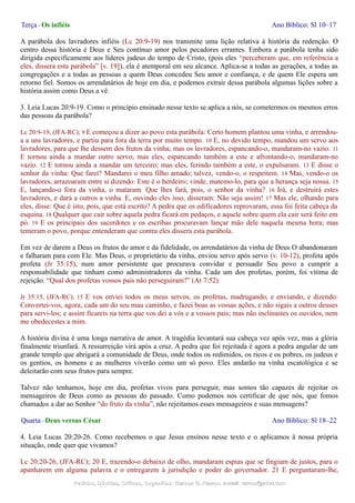 Terça - Os infiéis Ano Bíblico: Sl 10–17
A parábola dos lavradores infiéis (Lc 20:9-19) nos transmite uma lição relativa à história da redenção. O
centro dessa história é Deus e Seu contínuo amor pelos pecadores errantes. Embora a parábola tenha sido
dirigida especificamente aos líderes judeus do tempo de Cristo, (pois eles “perceberam que, em referência a
eles, dissera esta parábola” [v. 19]), ela é atemporal em seu alcance. Aplica-se a todas as gerações, a todas as
congregações e a todas as pessoas a quem Deus concedeu Seu amor e confiança, e de quem Ele espera um
retorno fiel. Somos os arrendatários de hoje em dia, e podemos extrair dessa parábola algumas lições sobre a
história assim como Deus a vê.
3. Leia Lucas 20:9-19. Como o princípio ensinado nesse texto se aplica a nós, se cometermos os mesmos erros
das pessoas da parábola?
Lc 20:9-19, (JFA-RC); 9 E começou a dizer ao povo esta parábola: Certo homem plantou uma vinha, e arrendou-
a a uns lavradores, e partiu para fora da terra por muito tempo. 10 E, no devido tempo, mandou um servo aos
lavradores, para que lhe dessem dos frutos da vinha; mas os lavradores, espancando-o, mandaram-no vazio. 11
E tornou ainda a mandar outro servo; mas eles, espancando também a este e afrontando-o, mandaram-no
vazio. 12 E tornou ainda a mandar um terceiro; mas eles, ferindo também a este, o expulsaram. 13 E disse o
senhor da vinha: Que farei? Mandarei o meu filho amado; talvez, vendo-o, o respeitem. 14 Mas, vendo-o os
lavradores, arrazoaram entre si dizendo: Este é o herdeiro; vinde, matemo-lo, para que a herança seja nossa. 15
E, lançando-o fora da vinha, o mataram. Que lhes fará, pois, o senhor da vinha? 16 Irá, e destruirá estes
lavradores, e dará a outros a vinha. E, ouvindo eles isso, disseram: Não seja assim! 17 Mas ele, olhando para
eles, disse: Que é isto, pois, que está escrito? A pedra que os edificadores reprovaram, essa foi feita cabeça da
esquina. 18 Qualquer que cair sobre aquela pedra ficará em pedaços, e aquele sobre quem ela cair será feito em
pó. 19 E os principais dos sacerdotes e os escribas procuravam lançar mão dele naquela mesma hora; mas
temeram o povo, porque entenderam que contra eles dissera esta parábola.
Em vez de darem a Deus os frutos do amor e da fidelidade, os arrendatários da vinha de Deus O abandonaram
e falharam para com Ele. Mas Deus, o proprietário da vinha, enviou servo após servo (v. 10-12), profeta após
profeta (Jr 35:15), num amor persistente que procurava convidar e persuadir Seu povo a cumprir a
responsabilidade que tinham como administradores da vinha. Cada um dos profetas, porém, foi vítima de
rejeição. “Qual dos profetas vossos pais não perseguiram?” (At 7:52).
Jr 35:15, (JFA-RC); 15 E vos enviei todos os meus servos, os profetas, madrugando, e enviando, e dizendo:
Convertei-vos, agora, cada um do seu mau caminho, e fazei boas as vossas ações, e não sigais a outros deuses
para servi-los; e assim ficareis na terra que vos dei a vós e a vossos pais; mas não inclinastes os ouvidos, nem
me obedecestes a mim.
A história divina é uma longa narrativa de amor. A tragédia levantará sua cabeça vez após vez, mas a glória
finalmente triunfará. A ressurreição virá após a cruz. A pedra que foi rejeitada é agora a pedra angular de um
grande templo que abrigará a comunidade de Deus, onde todos os redimidos, os ricos e os pobres, os judeus e
os gentios, os homens e as mulheres viverão como um só povo. Eles andarão na vinha escatológica e se
deleitarão com seus frutos para sempre.
Talvez não tenhamos, hoje em dia, profetas vivos para perseguir, mas somos tão capazes de rejeitar os
mensageiros de Deus como as pessoas do passado. Como podemos nos certificar de que nós, que fomos
chamados a dar ao Senhor “do fruto da vinha”, não rejeitamos esses mensageiros e suas mensagens?
Quarta - Deus versus César Ano Bíblico: Sl 18–22
4. Leia Lucas 20:20-26. Como recebemos o que Jesus ensinou nesse texto e o aplicamos à nossa própria
situação, onde quer que vivamos?
Lc 20:20-26, (JFA-RC); 20 E, trazendo-o debaixo de olho, mandaram espias que se fingiam de justos, para o
apanharem em alguma palavra e o entregarem à jurisdição e poder do governador. 21 E perguntaram-lhe,
Pedidos, Dúvidas, Críticas, Sugestões:Pedidos, Dúvidas, Críticas, Sugestões: Gerson G. Ramos.Gerson G. Ramos. e-mail:e-mail: ramos@advir.comramos@advir.com
 