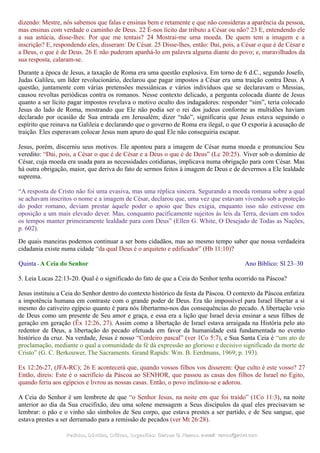 dizendo: Mestre, nós sabemos que falas e ensinas bem e retamente e que não consideras a aparência da pessoa,
mas ensinas com verdade o caminho de Deus. 22 É-nos lícito dar tributo a César ou não? 23 E, entendendo ele
a sua astúcia, disse-lhes: Por que me tentais? 24 Mostrai-me uma moeda. De quem tem a imagem e a
inscrição? E, respondendo eles, disseram: De César. 25 Disse-lhes, então: Dai, pois, a César o que é de César e
a Deus, o que é de Deus. 26 E não puderam apanhá-lo em palavra alguma diante do povo; e, maravilhados da
sua resposta, calaram-se.
Durante a época de Jesus, a taxação de Roma era uma questão explosiva. Em torno de 6 d.C., segundo Josefo,
Judas Galileu, um líder revolucionário, declarou que pagar impostos a César era uma traição contra Deus. A
questão, juntamente com várias pretensões messiânicas e vários indivíduos que se declaravam o Messias,
causou revoltas periódicas contra os romanos. Nesse contexto delicado, a pergunta colocada diante de Jesus
quanto a ser lícito pagar impostos revelava o motivo oculto dos indagadores: responder “sim”, teria colocado
Jesus do lado de Roma, mostrando que Ele não podia ser o rei dos judeus conforme as multidões haviam
declarado por ocasião de Sua entrada em Jerusalém; dizer “não”, significaria que Jesus estava seguindo o
espírito que reinava na Galileia e declarando que o governo de Roma era ilegal, o que O exporia à acusação de
traição. Eles esperavam colocar Jesus num apuro do qual Ele não conseguiria escapar.
Jesus, porém, discerniu seus motivos. Ele apontou para a imagem de César numa moeda e pronunciou Seu
veredito: “Dai, pois, a César o que é de César e a Deus o que é de Deus” (Lc 20:25). Viver sob o domínio de
César, cuja moeda era usada para as necessidades cotidianas, implicava numa obrigação para com César. Mas
há outra obrigação, maior, que deriva do fato de sermos feitos à imagem de Deus e de devermos a Ele lealdade
suprema.
“A resposta de Cristo não foi uma evasiva, mas uma réplica sincera. Segurando a moeda romana sobre a qual
se achavam inscritos o nome e a imagem de César, declarou que, uma vez que estavam vivendo sob a proteção
do poder romano, deviam prestar àquele poder o apoio que lhes exigia, enquanto isso não estivesse em
oposição a um mais elevado dever. Mas, conquanto pacificamente sujeitos às leis da Terra, deviam em todos
os tempos manter primeiramente lealdade para com Deus” (Ellen G. White, O Desejado de Todas as Nações,
p. 602).
De quais maneiras podemos continuar a ser bons cidadãos, mas ao mesmo tempo saber que nossa verdadeira
cidadania existe numa cidade “da qual Deus é o arquiteto e edificador” (Hb 11:10)?
Quinta - A Ceia do Senhor Ano Bíblico: Sl 23–30
5. Leia Lucas 22:13-20. Qual é o significado do fato de que a Ceia do Senhor tenha ocorrido na Páscoa?
Jesus instituiu a Ceia do Senhor dentro do contexto histórico da festa da Páscoa. O contexto da Páscoa enfatiza
a impotência humana em contraste com o grande poder de Deus. Era tão impossível para Israel libertar a si
mesmo do cativeiro egípcio quanto é para nós libertarmo-nos das consequências do pecado. A libertação veio
de Deus como um presente de Seu amor e graça, e essa era a lição que Israel devia ensinar a seus filhos de
geração em geração (Êx 12:26, 27). Assim como a libertação de Israel estava arraigada na História pelo ato
redentor de Deus, a libertação do pecado efetuada em favor da humanidade está fundamentada no evento
histórico da cruz. Na verdade, Jesus é nosso “Cordeiro pascal” (ver 1Co 5:7), e Sua Santa Ceia é “um ato de
proclamação, mediante o qual a comunidade da fé dá expressão ao glorioso e decisivo significado da morte de
Cristo” (G. C. Berkouwer, The Sacraments. Grand Rapids: Wm. B. Eerdmans, 1969; p. 193).
Ex 12:26-27, (JFA-RC); 26 E acontecerá que, quando vossos filhos vos disserem: Que culto é este vosso? 27
Então, direis: Este é o sacrifício da Páscoa ao SENHOR, que passou as casas dos filhos de Israel no Egito,
quando feriu aos egípcios e livrou as nossas casas. Então, o povo inclinou-se e adorou.
A Ceia do Senhor é um lembrete de que “o Senhor Jesus, na noite em que foi traído” (1Co 11:3), na noite
anterior ao dia da Sua crucifixão, deu uma solene mensagem a Seus discípulos da qual eles precisavam se
lembrar: o pão e o vinho são símbolos de Seu corpo, que estava prestes a ser partido, e de Seu sangue, que
estava prestes a ser derramado para a remissão de pecados (ver Mt 26:28).
Pedidos, Dúvidas, Críticas, Sugestões:Pedidos, Dúvidas, Críticas, Sugestões: Gerson G. Ramos.Gerson G. Ramos. e-mail:e-mail: ramos@advir.comramos@advir.com
 
