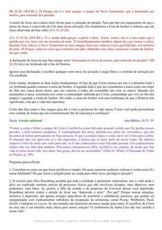 Mt 26:28, (JFA-RC); 28 Porque isto é o meu sangue, o sangue do Novo Testamento, que é derramado por
muitos, para remissão dos pecados.
A morte de Jesus era o único meio divino para a redenção do pecado. Para que não nos esqueçamos de que a
morte de Jesus é a provisão do Céu para nossa salvação, Ele estabeleceu a Ceia do Senhor e ordenou que ela
fosse observada até Sua volta (1Co 11:24-26).
1Co 11:24-26, (JFA-RC); 24 e, tendo dado graças, o partiu e disse: Tomai, comei; isto é o meu corpo que é
partido por vós; fazei isto em memória de mim. 25 Semelhantemente também, depois de cear, tomou o cálice,
dizendo: Este cálice é o Novo Testamento no meu sangue; fazei isto, todas as vezes que beberdes, em memória
de mim. 26 Porque, todas as vezes que comerdes este pão e beberdes este cálice, anunciais a morte do Senhor,
até que venha.
A declaração de Jesus de que Seu sangue seria “derramado em favor de muitos, para remissão de pecados” (Mt
26:28) deve ser lembrada até o fim da História.
Ignorar essa declaração e escolher qualquer outro meio de salvação é negar Deus e o método de salvação por
Ele escolhido.
Entre muitas, destacam-se duas lições fundamentais. O fato de que Cristo morreu por nós é a primeira lição a
ser lembrada quando estamos à mesa do Senhor. A segunda lição é que nos assentamos à mesa como um corpo
de fiéis por causa dessa morte, que nos colocou a todos em comunhão uns com os outros. Quando nos
assentamos à mesa, assentamo-nos como a comunidade redimida por Cristo, comunidade que vive no fim dos
tempos e aguarda a vinda do Senhor. Até então, a mesa do Senhor será uma lembrança de que a História tem
significado, e de que a vida tem esperança.
Cristo deu Seu corpo e Seu sangue para dar a você a promessa da vida eterna. Como você pode personalizar
essa verdade de forma que ela constantemente lhe dê esperança e confiança?
Sexta - Estudo adicional Ano Bíblico: Sl 31–35
“Comer a carne e beber o sangue de Cristo é recebê-Lo como Salvador pessoal, crendo que Ele perdoa nossos
pecados, e nEle estamos completos. É contemplando Seu amor, detendo-nos sobre ele, sorvendo-o, que nos
havemos de tornar participantes de Sua natureza. O que a comida é para o corpo, deve ser Cristo para a alma.
O alimento não nos aproveita se o não ingerimos; a menos que se torne parte de nosso corpo. De idêntica
maneira Cristo Se torna sem valor para nós, se O não conhecemos como Salvador pessoal. Um conhecimento
teórico não nos fará bem nenhum. Precisamos alimentar-nos dEle, recebê-Lo no coração, de modo que Sua
vida se torne nossa vida. Seu amor, Sua graça, devem ser assimilados” (Ellen G. White, O Desejado de Todas
as Nações, p. 389).
Perguntas para reflexão
1. Considere as cenas em que Jesus purificou o templo. De quais maneiras podemos colocar à venda nossa fé e
nossa fidelidade? De que forma a religião pode ser usada para obter lucro, prestígio e posição?
2. O escritor ateu Alex Rosenberg acredita que toda a realidade é puramente materialista. Isto é, tudo pode e
deve ser explicado somente através de processos físicos que não envolvem desígnio, nem objetivos, nem
propósitos, nem Deus. Se, porém, a falta de sentido e de propósito do Universo deixar você deprimido,
Rosenberg adverte contra a atitude de levar sua “depressão a sério”. Por quê? Porque nossas emoções,
inclusive a depressão, são apenas arranjos específicos de neurônios e substâncias químicas, que podem ser
reorganizadas com medicamentos inibidores da recaptação da serotonina, como Prozac, Wellbutrin, Paxil,
Zoloft, Citalopran ou Luvox. Se um remédio não funcionar devemos mudar para outro. O sacrifício de Cristo
na cruz não é um remédio mais eficaz para nosso coração? O simbolismo da Santa Ceia não traz sentido à
nossa vida?
Pedidos, Dúvidas, Críticas, Sugestões:Pedidos, Dúvidas, Críticas, Sugestões: Gerson G. Ramos.Gerson G. Ramos. e-mail:e-mail: ramos@advir.comramos@advir.com
 