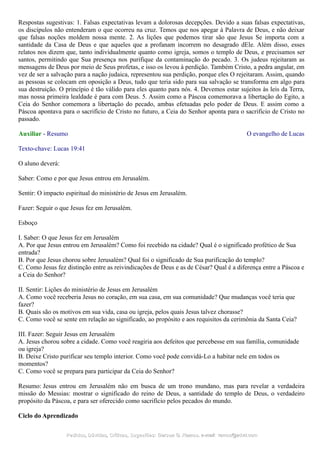 Respostas sugestivas: 1. Falsas expectativas levam a dolorosas decepções. Devido a suas falsas expectativas,
os discípulos não entenderam o que ocorreu na cruz. Temos que nos apegar à Palavra de Deus, e não deixar
que falsas noções moldem nossa mente. 2. As lições que podemos tirar são que Jesus Se importa com a
santidade da Casa de Deus e que aqueles que a profanam incorrem no desagrado dEle. Além disso, esses
relatos nos dizem que, tanto individualmente quanto como igreja, somos o templo de Deus, e precisamos ser
santos, permitindo que Sua presença nos purifique da contaminação do pecado. 3. Os judeus rejeitaram as
mensagens de Deus por meio de Seus profetas, e isso os levou à perdição. Também Cristo, a pedra angular, em
vez de ser a salvação para a nação judaica, representou sua perdição, porque eles O rejeitaram. Assim, quando
as pessoas se colocam em oposição a Deus, tudo que teria sido para sua salvação se transforma em algo para
sua destruição. O princípio é tão válido para eles quanto para nós. 4. Devemos estar sujeitos às leis da Terra,
mas nossa primeira lealdade é para com Deus. 5. Assim como a Páscoa comemorava a libertação do Egito, a
Ceia do Senhor comemora a libertação do pecado, ambas efetuadas pelo poder de Deus. E assim como a
Páscoa apontava para o sacrifício de Cristo no futuro, a Ceia do Senhor aponta para o sacrifício de Cristo no
passado.
Auxiliar - Resumo O evangelho de Lucas
Texto-chave: Lucas 19:41
O aluno deverá:
Saber: Como e por que Jesus entrou em Jerusalém.
Sentir: O impacto espiritual do ministério de Jesus em Jerusalém.
Fazer: Seguir o que Jesus fez em Jerusalém.
Esboço
I. Saber: O que Jesus fez em Jerusalém
A. Por que Jesus entrou em Jerusalém? Como foi recebido na cidade? Qual é o significado profético de Sua
entrada?
B. Por que Jesus chorou sobre Jerusalém? Qual foi o significado de Sua purificação do templo?
C. Como Jesus fez distinção entre as reivindicações de Deus e as de César? Qual é a diferença entre a Páscoa e
a Ceia do Senhor?
II. Sentir: Lições do ministério de Jesus em Jerusalém
A. Como você receberia Jesus no coração, em sua casa, em sua comunidade? Que mudanças você teria que
fazer?
B. Quais são os motivos em sua vida, casa ou igreja, pelos quais Jesus talvez chorasse?
C. Como você se sente em relação ao significado, ao propósito e aos requisitos da cerimônia da Santa Ceia?
III. Fazer: Seguir Jesus em Jerusalém
A. Jesus chorou sobre a cidade. Como você reagiria aos defeitos que percebesse em sua família, comunidade
ou igreja?
B. Deixe Cristo purificar seu templo interior. Como você pode convidá-Lo a habitar nele em todos os
momentos?
C. Como você se prepara para participar da Ceia do Senhor?
Resumo: Jesus entrou em Jerusalém não em busca de um trono mundano, mas para revelar a verdadeira
missão do Messias: mostrar o significado do reino de Deus, a santidade do templo de Deus, o verdadeiro
propósito da Páscoa, e para ser oferecido como sacrifício pelos pecados do mundo.
Ciclo do Aprendizado
Pedidos, Dúvidas, Críticas, Sugestões:Pedidos, Dúvidas, Críticas, Sugestões: Gerson G. Ramos.Gerson G. Ramos. e-mail:e-mail: ramos@advir.comramos@advir.com
 