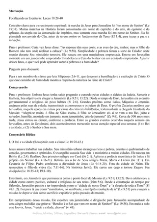 Motivação
Focalizando as Escrituras: Lucas 19:28-40
Conceito-chave para o crescimento espiritual: A marcha de Jesus para Jerusalém foi “em nome do Senhor” (Lc
19:38). Muitas marchas na História foram consumadas em nome do capricho e do erro, do egoísmo e do
aplauso, da utopia ou da construção de impérios, mas somente essa marcha foi em nome do Senhor. Ela foi
planejada nos portais do Céu, antes de serem postos os fundamentos da Terra (Ef 1:4), para trazer a paz e a
salvação.
Para o professor: Certa vez Jesus disse: “As raposas têm seus covis, e as aves do céu, ninhos; mas o Filho do
Homem não tem onde reclinar a cabeça” (Lc 9:58). Simplicidade e pobreza foram a sorte do Criador deste
mundo durante Seu ministério terrestre. Ele nasceu em uma manjedoura emprestada. Entrou em Jerusalém
montado em um jumentinho emprestado. Estabeleceu a Ceia do Senhor em um cenáculo emprestado. A partir
desses fatos, o que você pode aprender sobre a pobreza e a humildade?
Pergunta para discussão
Peça a um membro da classe que leia Filipenses 2:6-11, que descreve a humilhação e a exaltação de Cristo. O
que esse caminho de humildade mostra a respeito da natureza do reino de Cristo?
Compreensão
Para o professor: Embora Jesus tenha saído pregando e curando pelas cidades e aldeias da Judeia, Samaria e
Galileia, Seu objetivo era chegar a Jerusalém (Lc 9:51; 13:22). Desde o tempo de Davi, Jerusalém era o centro
governamental e religioso do povo hebreu (Sl 2:6). Grandes profetas como Isaías, Miqueias e Jeremias
andaram pelas ruas da cidade, transmitindo as promessas e os juízos de Deus. O profeta Zacarias predisse que
Jerusalém, naquela época em ruínas por causa do cativeiro babilônico, testemunharia a chegada triunfante do
Messias: “Alegra-te muito, ó filha de Sião; exulta, ó filha de Jerusalém: eis aí te vem o teu Rei, justo e
salvador, humilde, montado em jumento, num jumentinho, cria de jumenta” (Zc 9:9). Cerca de 500 anos mais
tarde, Jesus entrou na cidade, conforme a profecia. Entre os grandes eventos ocorridos naquela semana em
Jerusalém, antes do Getsêmani, dois acontecimentos merecerão nossa atenção especial esta semana: (1) o Rei
e a cidade, e (2) o Senhor e Sua mesa.
Comentário Bíblico
I. O Rei e a cidade (Recapitule com a classe Lc 18:28-43.)
Jesus amava trabalhar nas cidades. Seu ministério urbano alcançava ricos e pobres, doentes e quebrantados de
coração, governantes e oprimidos. O evangelho associa Sua vida e ministério a muitas cidades. Ele nasceu em
Belém (Lc 2:4). Realizou Seu primeiro milagre em Caná (Jo 2:1). Aplicou a profecia messiânica de Isaías a Si
próprio em Nazaré (Lc 4:16-21). Betânia era o lar de Seus amigos Maria, Marta e Lázaro (Jo 11:1). Em
Cesareia de Filipe, Pedro confessou a divindade de Jesus (Lc 9:18-20). Fora da cidade de Naim, Ele
ressuscitou o filho da viúva (Lc 7:11-16). Na histórica Jericó, Ele curou um cego e tornou Zaqueu Seu
discípulo (Lc 18:35-43; 19:1-10).
Entretanto, era Jerusalém que permanecia como o ponto focal do Messias (Lc 9:51; 13:22). Davi estabeleceu a
cidade como centro político, cultural e religioso de seu reino (2Sm 5;6). Desde a construção do templo por
Salomão, Jerusalém passou a ter importância como a “cidade do nosso Deus” e “a alegria de toda a Terra” (Sl
48:1, 2). Foi para lá que Jesus “manifestou, no semblante, a intrépida resolução de ir” (Lc 9:51) para cumprir a
missão de depor a vida como sacrifício expiatório pelos pecados do mundo.
Em cumprimento dessa missão, Ele escolheu um jumentinho e dirigiu-Se para Jerusalém acompanhado de
uma alegre multidão que gritava: “Bendito é o Rei que vem em nome do Senhor!” (Lc 19:38). Em meio a todo
esse louvor, Jesus, “vendo a cidade, chorou” (v. 41).
Pedidos, Dúvidas, Críticas, Sugestões:Pedidos, Dúvidas, Críticas, Sugestões: Gerson G. Ramos.Gerson G. Ramos. e-mail:e-mail: ramos@advir.comramos@advir.com
 