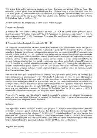 “Foi a vista de Jerusalém que pungiu o coração de Jesus - Jerusalém, que rejeitara o Filho de Deus e Lhe
desdenhara o amor, que recusara ser convencida por Seus poderosos milagres e estava prestes a tirar-Lhe a
vida. Viu o que ela era, em sua culpa de rejeitar o Redentor, e o que poderia ter sido caso O houvesse aceitado
a Ele, o único a poder-lhe curar a ferida. Viera para salvá-la; como poderia a ela renunciar?” (Ellen G. White,
O Desejado de Todas as Nações, p. 576).
A cidade do Grande Rei está prestes a se tornar o local de Sua execução.
Pergunta para discussão
A narrativa de Lucas sobre a entrada triunfal de Jesus (Lc 19:28-44) contém alguns preciosos trechos
descritivos, como: “O Senhor precisa dele” (v. 34); “estendiam no caminho as suas vestes” (v. 36); “as
próprias pedras clamarão” (v. 40). Discuta essas declarações. Elas têm alguma relevância para o nosso tempo?
Em caso afirmativo, qual?
II. A mesa do Senhor (Recapitule com a classe Lc 22:14-23.)
Em Jerusalém, Jesus estabeleceu a Ceia do Senhor. Entre as muitas lições que esse ritual ensina, uma que é de
extrema importância é a visão de uma família reconciliada – que é o propósito supremo da cruz. Em meio a
uma aberta discussão e a ambições egoístas quanto a quem deveria ser o maior (Lc 22:24-27), em meio a uma
iminente negação e traição (v. 47, 48, 54-62), em meio a discípulos que não estavam preparados para a cruz (v.
49), Jesus estabeleceu a mesa da comunhão. Partilhar de uma refeição pascoal era uma poderosa recordação da
libertação operada por Deus e um símbolo de unidade entre as pessoas. O Mestre tomou esse símbolo e lhe
deu uma ênfase espiritual ao fazer com que ele representasse a missão de reconciliação pela qual Ele suportou
a cruz. Reconciliação e unidade são as demonstrações mais visíveis do poder do evangelho. A igreja primitiva
entendia isso claramente quando celebrava o pão e o cálice em suas reuniões de comunhão. Judeus e gentios,
livres e escravos, homens e mulheres, reuniam-se em um Espírito, adorando ao Senhor em Sua mesa. Ali eles
descobriam a família de Deus.
“Por haver um único pão”, escreveu Paulo aos coríntios, “nós, que somos muitos, somos um só corpo, pois
todos participamos de um único pão” (1Co 10:17, NVI). A participação no pão e no cálice não garante o
milagre da unidade. Todavia, se o que o pão e o cálice simbolizam – a morte de Jesus por nossos pecados –
tornar-se nossa ardente preocupação em pensamentos e atos, na vida e nos relacionamentos, no trabalho e na
adoração, então a unidade da comunhão de fato se tornará realidade. Pois é por meio da cruz que desmorona
“a parede de separação que estava no meio” (Ef 2:14), fazendo com que não mais sejamos “estrangeiros e
peregrinos, mas concidadãos dos santos,” e membros “da família de Deus” (v. 19; veja também v. 14-22). É
essa unidade que comemoramos quando nos achegamos à mesa do Senhor.
Pense nisto: Por meio da cruz é derrubada “a parede de separação” e passamos a ser não mais “estrangeiros e
peregrinos, mas concidadãos dos santos”, e membros “da família de Deus”. O que significa comemorar essa
unidade quando nos achegamos à mesa do Senhor?
Aplicação
Para o professor: A Bíblia descreve a primeira coisa que Jesus fez depois de entrar em Jerusalém: “Entrando
no templo, expulsou os que ali vendiam, dizendo-lhes: Está escrito: A Minha casa será casa de oração. Mas
vós a transformastes em covil de salteadores” (Lc 19:45, 46). A justa indignação de Cristo subiu “como o fogo
do ourives” (Ml 3:2) contra a fraude financeira, a comercialização dos sacrifícios, a exploração dos peregrinos
pobres e o desrespeito geral pela santidade do templo. Jesus expulsou aqueles mercadores ímpios e purificou o
templo. Somente Ele estava qualificado a chamar o templo de “Minha casa [...] de oração”.
Perguntas para reflexão
Pedidos, Dúvidas, Críticas, Sugestões:Pedidos, Dúvidas, Críticas, Sugestões: Gerson G. Ramos.Gerson G. Ramos. e-mail:e-mail: ramos@advir.comramos@advir.com
 