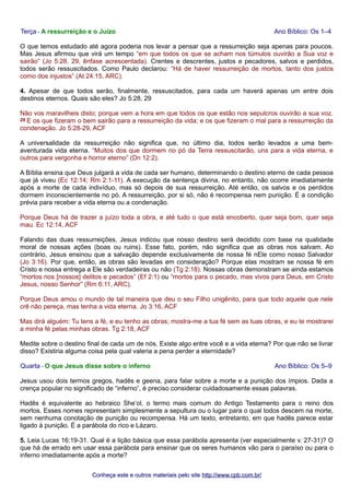 Terça - A ressurreição e o Juízo Ano Bíblico: Os 1–4 
O que temos estudado até agora poderia nos levar a pensar que a ressurreição seja apenas para poucos. 
Mas Jesus afirmou que virá um tempo “em que todos os que se acham nos túmulos ouvirão a Sua voz e 
sairão” (Jo 5:28, 29, ênfase acrescentada). Crentes e descrentes, justos e pecadores, salvos e perdidos, 
todos serão ressuscitados. Como Paulo declarou: “Há de haver ressurreição de mortos, tanto dos justos 
como dos injustos” (At 24:15, ARC). 
4. Apesar de que todos serão, finalmente, ressuscitados, para cada um haverá apenas um entre dois 
destinos eternos. Quais são eles? Jo 5:28, 29 
Não vos maravilheis disto; porque vem a hora em que todos os que estão nos sepulcros ouvirão a sua voz. 
29 E os que fizeram o bem sairão para a ressurreição da vida; e os que fizeram o mal para a ressurreição da 
condenação. Jo 5:28-29, ACF 
A universalidade da ressurreição não significa que, no último dia, todos serão levados a uma bem-aventurada 
vida eterna. “Muitos dos que dormem no pó da Terra ressuscitarão, uns para a vida eterna, e 
outros para vergonha e horror eterno” (Dn 12:2). 
A Bíblia ensina que Deus julgará a vida de cada ser humano, determinando o destino eterno de cada pessoa 
que já viveu (Ec 12:14; Rm 2:1-11). A execução da sentença divina, no entanto, não ocorre imediatamente 
após a morte de cada indivíduo, mas só depois de sua ressurreição. Até então, os salvos e os perdidos 
dormem inconscientemente no pó. A ressurreição, por si só, não é recompensa nem punição. É a condição 
prévia para receber a vida eterna ou a condenação. 
Porque Deus há de trazer a juízo toda a obra, e até tudo o que está encoberto, quer seja bom, quer seja 
mau. Ec 12:14, ACF 
Falando das duas ressurreições, Jesus indicou que nosso destino será decidido com base na qualidade 
moral de nossas ações (boas ou ruins). Esse fato, porém, não significa que as obras nos salvam. Ao 
contrário, Jesus ensinou que a salvação depende exclusivamente de nossa fé nEle como nosso Salvador 
(Jo 3:16). Por que, então, as obras são levadas em consideração? Porque elas mostram se nossa fé em 
Cristo e nossa entrega a Ele são verdadeiras ou não (Tg 2:18). Nossas obras demonstram se ainda estamos 
“mortos nos [nossos] delitos e pecados” (Ef 2:1) ou “mortos para o pecado, mas vivos para Deus, em Cristo 
Jesus, nosso Senhor” (Rm 6:11, ARC). 
Porque Deus amou o mundo de tal maneira que deu o seu Filho unigênito, para que todo aquele que nele 
crê não pereça, mas tenha a vida eterna. Jo 3:16, ACF 
Mas dirá alguém: Tu tens a fé, e eu tenho as obras; mostra-me a tua fé sem as tuas obras, e eu te mostrarei 
a minha fé pelas minhas obras. Tg 2:18, ACF 
Medite sobre o destino final de cada um de nós. Existe algo entre você e a vida eterna? Por que não se livrar 
disso? Existiria alguma coisa pela qual valeria a pena perder a eternidade? 
Quarta - O que Jesus disse sobre o inferno Ano Bíblico: Os 5–9 
Jesus usou dois termos gregos, hadēs e geena, para falar sobre a morte e a punição dos ímpios. Dada a 
crença popular no significado de “inferno”, é preciso considerar cuidadosamente essas palavras. 
Hadēs é equivalente ao hebraico She’ol, o termo mais comum do Antigo Testamento para o reino dos 
mortos. Esses nomes representam simplesmente a sepultura ou o lugar para o qual todos descem na morte, 
sem nenhuma conotação de punição ou recompensa. Há um texto, entretanto, em que hadēs parece estar 
ligado à punição. É a parábola do rico e Lázaro. 
5. Leia Lucas 16:19-31. Qual é a lição básica que essa parábola apresenta (ver especialmente v. 27-31)? O 
que há de errado em usar essa parábola para ensinar que os seres humanos vão para o paraíso ou para o 
inferno imediatamente após a morte? 
Conheça este e outros mmaatteerriiaaiiss ppeelloo ssiittee hhttttpp::////wwwwww..ccppbb..ccoomm..bbrr// 
 