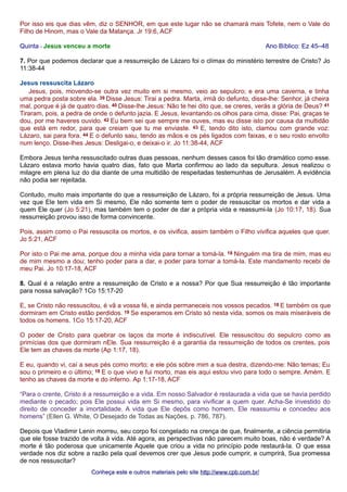 Por isso eis que dias vêm, diz o SENHOR, em que este lugar não se chamará mais Tofete, nem o Vale do 
Filho de Hinom, mas o Vale da Matança. Jr 19:6, ACF 
Quinta - Jesus venceu a morte Ano Bíblico: Ez 45–48 
7. Por que podemos declarar que a ressurreição de Lázaro foi o clímax do ministério terrestre de Cristo? Jo 
11:38-44 
Jesus ressuscita Lázaro 
Jesus, pois, movendo-se outra vez muito em si mesmo, veio ao sepulcro; e era uma caverna, e tinha 
uma pedra posta sobre ela. 39 Disse Jesus: Tirai a pedra. Marta, irmã do defunto, disse-lhe: Senhor, já cheira 
mal, porque é já de quatro dias. 40 Disse-lhe Jesus: Não te hei dito que, se creres, verás a glória de Deus? 41 
Tiraram, pois, a pedra de onde o defunto jazia. E Jesus, levantando os olhos para cima, disse: Pai, graças te 
dou, por me haveres ouvido. 42 Eu bem sei que sempre me ouves, mas eu disse isto por causa da multidão 
que está em redor, para que creiam que tu me enviaste. 43 E, tendo dito isto, clamou com grande voz: 
Lázaro, sai para fora. 44 E o defunto saiu, tendo as mãos e os pés ligados com faixas, e o seu rosto envolto 
num lenço. Disse-lhes Jesus: Desligai-o, e deixai-o ir. Jo 11:38-44, ACF 
Embora Jesus tenha ressuscitado outras duas pessoas, nenhum desses casos foi tão dramático como esse. 
Lázaro estava morto havia quatro dias, fato que Marta confirmou ao lado da sepultura. Jesus realizou o 
milagre em plena luz do dia diante de uma multidão de respeitadas testemunhas de Jerusalém. A evidência 
não podia ser rejeitada. 
Contudo, muito mais importante do que a ressurreição de Lázaro, foi a própria ressurreição de Jesus. Uma 
vez que Ele tem vida em Si mesmo, Ele não somente tem o poder de ressuscitar os mortos e dar vida a 
quem Ele quer (Jo 5:21), mas também tem o poder de dar a própria vida e reassumi-la (Jo 10:17, 18). Sua 
ressurreição provou isso de forma convincente. 
Pois, assim como o Pai ressuscita os mortos, e os vivifica, assim também o Filho vivifica aqueles que quer. 
Jo 5:21, ACF 
Por isto o Pai me ama, porque dou a minha vida para tornar a tomá-la. 18 Ninguém ma tira de mim, mas eu 
de mim mesmo a dou; tenho poder para a dar, e poder para tornar a tomá-la. Este mandamento recebi de 
meu Pai. Jo 10:17-18, ACF 
8. Qual é a relação entre a ressurreição de Cristo e a nossa? Por que Sua ressurreição é tão importante 
para nossa salvação? 1Co 15:17-20 
E, se Cristo não ressuscitou, é vã a vossa fé, e ainda permaneceis nos vossos pecados. 18 E também os que 
dormiram em Cristo estão perdidos. 19 Se esperamos em Cristo só nesta vida, somos os mais miseráveis de 
todos os homens. 1Co 15:17-20, ACF 
O poder de Cristo para quebrar os laços da morte é indiscutível. Ele ressuscitou do sepulcro como as 
primícias dos que dormiram nEle. Sua ressurreição é a garantia da ressurreição de todos os crentes, pois 
Ele tem as chaves da morte (Ap 1:17, 18). 
E eu, quando vi, caí a seus pés como morto; e ele pós sobre mim a sua destra, dizendo-me: Não temas; Eu 
sou o primeiro e o último; 18 E o que vivo e fui morto, mas eis aqui estou vivo para todo o sempre. Amém. E 
tenho as chaves da morte e do inferno. Ap 1:17-18, ACF 
“Para o crente, Cristo é a ressurreição e a vida. Em nosso Salvador é restaurada a vida que se havia perdido 
mediante o pecado; pois Ele possui vida em Si mesmo, para vivificar a quem quer. Acha-Se investido do 
direito de conceder a imortalidade. A vida que Ele depôs como homem, Ele reassumiu e concedeu aos 
homens” (Ellen G. White, O Desejado de Todas as Nações, p. 786, 787). 
Depois que Vladimir Lenin morreu, seu corpo foi congelado na crença de que, finalmente, a ciência permitiria 
que ele fosse trazido de volta à vida. Até agora, as perspectivas não parecem muito boas, não é verdade? A 
morte é tão poderosa que unicamente Aquele que criou a vida no princípio pode restaurá-la. O que essa 
verdade nos diz sobre a razão pela qual devemos crer que Jesus pode cumprir, e cumprirá, Sua promessa 
de nos ressuscitar? 
Conheça este e outros mmaatteerriiaaiiss ppeelloo ssiittee hhttttpp::////wwwwww..ccppbb..ccoomm..bbrr// 
 