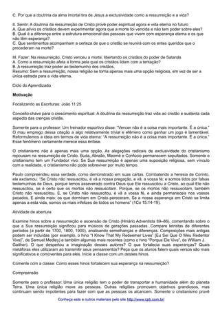 C. Por que a doutrina da alma imortal tira de Jesus a exclusividade como a ressurreição e a vida? 
II. Sentir: A doutrina da ressurreição de Cristo provê poder espiritual agora e vida eterna no futuro 
A. Que alívio os cristãos devem experimentar agora que a morte foi vencida e não tem poder sobre eles? 
B. Qual é a diferença entre a estrutura emocional das pessoas que vivem com esperança eterna e os que 
não têm esperança? 
C. Que sentimentos acompanham a certeza de que o cristão se reunirá com os entes queridos que o 
precederam na morte? 
III. Fazer: Na ressurreição, Cristo venceu a morte, libertando os cristãos do poder de Satanás 
A. Como a ressurreição afeta a forma pela qual os cristãos lidam com a tentação? 
B. A ressurreição traz poder ao testemunho dos cristãos. 
Resumo: Sem a ressurreição, nossa religião se torna apenas mais uma opção religiosa, em vez de ser a 
única estrada para a vida eterna. 
Ciclo do Aprendizado 
Motivação 
Focalizando as Escrituras: João 11:25 
Conceito-chave para o crescimento espiritual: A doutrina da ressurreição traz vida ao cristão e sustenta cada 
aspecto das crenças cristãs. 
Somente para o professor: Um treinador esportivo disse: “Vencer não é a coisa mais importante. É a única.” 
O mau emprego dessa citação a algo relativamente trivial e efêmero como ganhar um jogo é lamentável. 
Reformulemos a ideia em termos de vida eterna: “A ressurreição não é a coisa mais importante. É a única.” 
Esse fenômeno certamente merece essa ênfase. 
O cristianismo não é apenas mais uma opção. As alegações radicais de exclusividade do cristianismo 
repousam na ressurreição de Cristo. Buda, Abraão, Maomé e Confúcio permanecem sepultados. Somente o 
cristianismo tem um Fundador vivo. Se Sua ressurreição é apenas uma suposição religiosa, sem vínculo 
com a realidade, o cristianismo não pode sobreviver por muito tempo. 
Paulo compreendeu essa verdade, como demonstrado em suas cartas. Combatendo a heresia de Corinto, 
ele exclamou: “Se Cristo não ressuscitou, é vã a nossa pregação, e vã, a vossa fé; e somos tidos por falsas 
testemunhas de Deus, porque temos asseverado contra Deus que Ele ressuscitou a Cristo, ao qual Ele não 
ressuscitou, se é certo que os mortos não ressuscitam. Porque, se os mortos não ressuscitam, também 
Cristo não ressuscitou. E, se Cristo não ressuscitou, é vã a vossa fé, e ainda permaneceis nos vossos 
pecados. E ainda mais: os que dormiram em Cristo pereceram. Se a nossa esperança em Cristo se limita 
apenas a esta vida, somos os mais infelizes de todos os homens” (1Co 15:14-19). 
Atividade de abertura 
Examine hinos sobre a ressurreição e ascensão de Cristo (Hinário Adventista 69–86), comentando sobre o 
que a Sua ressurreição significou para músicos de gerações passadas. Compare letristas de diferentes 
períodos (a partir de 1700, 1800, 1900), analisando semelhanças e diferenças. Composições mais antigas 
podem ser incluídas (por exemplo, o hino “I Know That My Redeemer Lives” [Eu Sei Que O Meu Redentor 
Vive]”, de Samuel Medley) e também algumas mais recentes (como o hino “Porque Ele Vive”, de William J. 
Gaither). O que despertou a imaginação desses autores? O que fortalecia suas esperanças? Quais 
metáforas eles utilizaram ao transmitir seus pensamentos? Peça que os alunos falem quais versos são mais 
significativos e comoventes para eles. Inicie a classe com um desses hinos. 
Comente com a classe: Como esses hinos fortalecem sua esperança na ressurreição? 
Compreensão 
Somente para o professor: Uma única religião tem o poder de transportar a humanidade além do planeta 
Terra. Uma única religião move as pessoas. Outras religiões promovem objetivos grandiosos, mas 
continuam sendo impotentes para fazer com que as pessoas os alcancem. Somente o cristianismo provê 
Conheça este e outros mmaatteerriiaaiiss ppeelloo ssiittee hhttttpp::////wwwwww..ccppbb..ccoomm..bbrr// 
 
