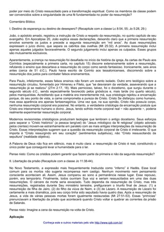 poder por meio do Cristo ressuscitado para a transformação espiritual. Como os membros da classe podem 
ser convencidos sobre a singularidade de uma fé fundamentada no poder da ressurreição? 
Comentário Bíblico 
I. Destino de esperança ou destino de desespero? (Recapitule com a classe Lc 8:54, 55; Jo 5:28, 29.) 
João, o apóstolo amado, registrou a instrução de Cristo a respeito da ressurreição, no quinto capítulo de seu 
evangelho. Em Apocalipse 20, João explica essas declarações, deixando claro que a primeira ressurreição 
envolve somente os justos e precede a segunda ressurreição em “mil anos”. As duas ressurreições 
expressam o juízo divino, que separa os cabritos das ovelhas (Mt 25:32). A primeira ressurreição inclui 
apenas aqueles julgados favoravelmente. O segundo julgamento inclui apenas os culpados. Esses grupos 
são mutuamente exclusivos. 
Aparentemente, a crença na ressurreição foi desafiada no início da história da igreja. As cartas de Paulo aos 
Coríntios (especialmente a primeira carta, no capítulo 15) discorre extensivamente sobre a ressurreição, 
refutando o ensino que descartava a ressurreição do corpo como sendo fantasioso. Ironicamente, seis anos 
antes (cerca de 51 d.C.), Paulo havia escrito de Corinto aos tessalonicenses, discorrendo sobre a 
ressurreição dos justos para combater falsos ensinamentos. 
Para Paulo, infelizmente, esses falsos ensinos não foram um evento isolado. Outro erro teológico sobre a 
ressurreição circulou, fomentado por Himeneu e Fileto, que “se desviaram da verdade, asseverando que a 
ressurreição já se realizou” (2Tm 2:17, 18). Mais pernicioso, talvez, foi o docetismo, que surgiu durante o 
segundo século d.C., sendo especialmente favorecido pelos gnósticos e, mais tarde (no quarto século), 
pelos maniqueístas. Acreditando que a matéria era inerentemente má, sua cristologia rejeitou a encarnação 
porque, do seu ponto de vista, a carne comprometia a pureza de Cristo. Cristo Se disfarçou como humano, 
mas essa aparência era apenas fantasmagórica. Uma vez que, na sua opinião, Cristo não possuía corpo, 
nenhuma ressurreição corporal era possível. No entanto, a verdadeira cristologia da encarnação postula que 
Cristo era inteiramente humano e divino. Jesus, tendo sofrido morte corporal real − não aparente −, poderia 
realmente experimentar ressurreição corporal. 
Modernos revisionistas cristológicos produziram teologias que lembram o antigo docetismo. Seus esforços 
para separar o “Cristo histórico” (a pessoa tangível) do “Jesus mitológico da fé religiosa” (objeto adorado 
pelos crentes) movem-se estranhamente em paralelo com as mais antigas interpretações da ressurreição de 
Cristo. Essas interpretações sugerem que a questão da ressurreição corporal de Cristo é irrelevante. O que 
importa é “Cristo ressurgindo em seu coração” (sentimentos subjetivos), não “Cristo ressuscitando da 
sepultura” (realidade objetiva). 
A Palavra de Deus não fica em silêncio, mas é muito clara: a ressurreição de Cristo é real, constituindo o 
único poder que conseguirá levar a humanidade para o lar. 
Pense nisto: Como os cristãos podem garantir que fazem parte da primeira e não da segunda ressurreição? 
II. Libertação da prisão (Recapitule com a classe Jo 11:38-44). 
No Novo Testamento, a expressão mais frequentemente traduzida como “inferno” é Hadēs. Esse local 
comum para os mortos não sugeria recompensa nem castigo. Nenhum movimento nem pensamento 
consciente aconteciam ali. Assim, Jesus comparou ao sono a permanência nesse lugar. Esse repouso, 
porém, era temporário. Finalmente, todos ouviriam Sua voz e seriam ressuscitados em uma das duas 
ressurreições. O cárcere da morte seria esvaziado. Tudo dependia da ressurreição de Cristo, mas três 
ressurreições, registradas durante Seu ministério terrestre, prefiguraram o triunfo final de Jesus: (1) a 
ressurreição da filha de Jairo, (2) do filho da viúva de Naim, e (3) de Lázaro. A ressurreição de Lázaro foi 
certamente a mais dramática, pois seu corpo tinha sido sepultado havia quatro dias. Após a ressurreição de 
Jesus, a vida de várias pessoas mortas foram igualmente restauradas (Mt 27:51-53). Essas “primícias” 
prenunciavam a libertação da prisão que acontecerá quando Cristo voltar e quebrar as correntes da prisão 
de Satanás. 
Pense nisto: Imagine a cena da ressurreição na volta de Cristo. 
Aplicação 
Conheça este e outros mmaatteerriiaaiiss ppeelloo ssiittee hhttttpp::////wwwwww..ccppbb..ccoomm..bbrr// 
 
