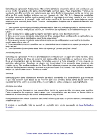 Somente para o professor: A ressurreição não somente constitui o fundamento para a bem- aventurada vida 
após a morte, mas provê poder para a transformação espiritual agora. Paulo argumentou: “Fomos, pois, 
sepultados com Ele na morte pelo batismo; para que, como Cristo foi ressuscitado dentre os mortos pela 
glória do Pai, assim também andemos nós em novidade de vida” (Rm 6:4). Assassinos, prostitutas, 
terroristas, trapaceiros, ladrões e outros pecadores têm a promessa de um futuro celestial e uma reforma 
espiritual no presente. A conversão inclui justificação e santificação. Ambos estão sustentados na morte, 
sepultamento e ressurreição de Cristo. Como os crentes podem assegurar que a segunda ênfase não seja 
esquecida? 
1. Como o poder espiritual proporcionado pela ressurreição de Cristo pode ser aplicado às batalhas diárias 
dos cristãos contra as tentações de Satanás, os sentimentos de depressão e a ansiedade em relação ao 
futuro? 
2. Como a ressurreição pode ajudar a preparar os cristãos para a perda de entes queridos? 
3. Como a compreensão correta da ressurreição de Cristo salvaguarda os cristãos contra o espiritualismo ou 
tendências modernas de espiritualizar o evento da ressurreição? 
4. Como a compreensão correta da ressurreição impede que os cristãos caiam na armadilha da doutrina 
perniciosa do inferno eterno? 
5. Como os cristãos podem compartilhar com as pessoas imersas em desespero a esperança arraigada na 
ressurreição? 
6. Como os cristãos podem passar essa “tocha de esperança” para as gerações futuras? 
Atividades práticas 
Somente para o professor: Produções dramáticas bem escritas lançam seu apelo emocional na última cena. 
O drama apocalíptico de Cristo se conforma com esse padrão. Acompanhado por legiões de anjos, Cristo 
libera um incomparável som de trombeta. Terremotos sacodem a Terra, enquanto o trovão desperta os 
redimidos adormecidos. Sepulturas se abrem com incontrolável força, enquanto seus ocupantes são 
movidos para o Céu aos braços abertos de Cristo. O regozijo cresce quando os entes queridos se reúnem. 
Lágrimas de alegria caem enquanto as vozes se unem em louvor. Introduzindo novo significado a palavras 
antigas, os redimidos exclamam: “Está consumado!” 
Atividade 
Distribua papel de carta e caneta aos membros da classe, convidando-os a escrever cartas que descrevam 
o que eles esperam fazer depois de se reunirem com seus amados. Essas cartas devem servir para 
expressar de forma criativa e concreta a fé na ressurreição dos justos, antecipando sua alegria futura. 
Atividade alternativa 
Peça que os alunos descrevam o que esperam fazer depois de serem reunidos com seus entes queridos. 
Essas expressões de esperança devem servir como oportunidades para expressar de forma criativa e 
concreta a fé na ressurreição dos justos, antecipando sua alegria futura. 
Planejando atividades: O que sua classe de Escola Sabatina pode fazer, na próxima semana, como resposta 
ao estudo da lição? 
É proibida a reprodução, total ou parcial, do conteúdo sem prévia autorização da Casa Publicadora 
Brasileira. 
Conheça este e outros mmaatteerriiaaiiss ppeelloo ssiittee hhttttpp::////wwwwww..ccppbb..ccoomm..bbrr// 
