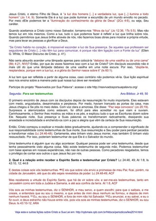 Jesus Cristo, o eterno Filho de Deus, é “a luz dos homens [...] a verdadeira luz, que [...] ilumina a todo
homem” (Jo 1:4, 9). Somente Ele é a luz que pode iluminar a escuridão de um mundo envolto no pecado.
Por meio dEle podemos ter a “iluminação do conhecimento da glória de Deus” (2Co 4:6), ou seja, Seu
caráter.
Quando aceitamos a Cristo como nosso Salvador, tornamo-nos “filhos da luz” (Jo 12:36; 1Ts 5:5). Mas não
temos luz em nós mesmos. Como a lua, tudo o que podemos fazer é refletir a luz que brilha sobre nós.
Quando permitimos que Jesus brilhe através de nós, não fazemos boas obras para mostrar a própria virtude,
mas para levar as pessoas a glorificar a Deus.
“Se Cristo habita no coração, é impossível esconder a luz de Sua presença. Se aqueles que professam ser
seguidores de Cristo [...] não têm luz para comunicar, é porque não têm ligação com a Fonte da luz” (Ellen
G. White, O Maior Discurso de Cristo, p. 41).
Não seria absurdo acender uma lâmpada apenas para colocá-la “debaixo de uma vasilha ou de uma cama”
(Mc 4:21, NVI)? Então, por que às vezes fazemos isso com a luz de Cristo? Um discípulo escondido não é
mais útil do que uma lâmpada debaixo de uma vasilha em uma noite escura. Por isso, “dispõe-te,
resplandece, porque vem a tua luz, e a glória do Senhor nasce sobre ti” (Is 60:1).
A luz tem que ser refletida a partir de alguma coisa, caso contrário não podemos vê-la. Que lição espiritual
isso nos ensina sobre a maneira pela qual nossa luz deve ser revelada?
Participe do projeto “Reavivados por Sua Palavra”: acesse o site http://reavivadosporsuapalavra.org/
Segunda - Para ser testemunhas Ano Bíblico: Jr 49, 50
O primeiro encontro de Jesus com os discípulos depois da ressurreição foi muito importante. Eles estavam
com medo, angustiados, desanimados e perplexos. Por medo, haviam trancado as portas da casa, mas
Jesus chegou e Se pôs no meio deles. Com voz clara e amorosa, Ele disse: “Paz seja convosco” (Jo 20:19).
Surpresos e aterrorizados como estavam, foi difícil para eles acreditar no que viam e ouviam.
Carinhosamente, o Senhor lhes mostrou as mãos e os pés, e explicou tudo o que as Escrituras dizem sobre
Ele. Naquela noite, Sua presença e Suas palavras os transformaram radicalmente, dissipando sua
ansiedade e incredulidade e enchendo-os com a paz e alegria que vêm da certeza de Sua ressurreição.
Então, Cristo começou a explicar a missão deles gradualmente, ajudando-os a compreender o significado de
sua responsabilidade como testemunhas de Sua morte, Sua ressurreição e Seu poder para perdoar pecados
e transformar vidas (Lc 24:46-48). Certamente, eles tinham visto Jesus morrer, mas também O tinham visto
ressuscitado. Por isso, poderiam testemunhar de que Ele é o Salvador do mundo.
Uma testemunha é alguém que viu algo acontecer. Qualquer pessoa pode ser uma testemunha, desde que
tenha pessoalmente visto alguma coisa. Não existe testemunha de segunda mão. Podemos testemunhar
com base apenas em nossas experiências, não nas de outras pessoas. Como pecadores resgatados, temos
o privilégio de contar aos outros o que Jesus fez por nós.
2. Qual é a relação entre receber o Espírito Santo e testemunhar por Cristo? Lc 24:48, 49; At 1:8; Is
43:10, 12; 44:8
E destas coisas sois vós testemunhas. 49 E eis que sobre vós envio a promessa de meu Pai; ficai, porém, na
cidade de Jerusalém, até que do alto sejais revestidos de poder. Lc 24:48-49, ACF
Mas recebereis a virtude do Espírito Santo, que há de vir sobre vós; e ser-me-eis testemunhas, tanto em
Jerusalém como em toda a Judéia e Samaria, e até aos confins da terra. At 1:8, ACF
Vós sois as minhas testemunhas, diz o SENHOR, e meu servo, a quem escolhi; para que o saibais, e me
creiais, e entendais que eu sou o mesmo, e que antes de mim deus nenhum se formou, e depois de mim
nenhum haverá. 11 Eu, eu sou o SENHOR, e fora de mim não há Salvador. 12 Eu anunciei, e eu salvei, e eu o
fiz ouvir, e deus estranho não houve entre vós, pois vós sois as minhas testemunhas, diz o SENHOR; eu sou
Deus. Is 43:10-12, ARA
Veja esta e outras lições sobre Cristo e Sua Lei em: http://cpbmais.cpb.com.br/htdocs/periodicos/les2014.htmlVeja esta e outras lições sobre Cristo e Sua Lei em: http://cpbmais.cpb.com.br/htdocs/periodicos/les2014.html
 
