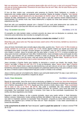 Não vos assombreis, nem temais; porventura desde então não vo-lo fiz ouvir, e não vo-lo anunciei? Porque
vós sois as minhas testemunhas. Porventura há outro Deus fora de mim? Não, não há outra Rocha que eu
conheça. Is 44:8, ARA
O livro de Atos mostra que, unicamente pela presença do Espírito Santo habitando no coração, o
testemunho dos cristãos podia ser poderoso para convencer. Depois de receber o Espírito, “com grande
poder, os apóstolos davam testemunho da ressurreição do Senhor Jesus” (At 4:33). Ou seja, eles foram
capazes de falar, abertamente e com grande poder, sobre o que eles mesmos haviam testemunhado e
experimentado. Em sentido muito real, nosso testemunho a respeito de Cristo deve sempre incluir nossa
experiência com Ele.
Qual tem sido sua experiência pessoal com o Senhor? O que você pode testemunhar aos outros em
primeira mão sobre o que Deus tem feito em sua vida? Comente com a classe no sábado.
Terça - Eu também vos envio Ano Bíblico: Jr 51, 52
O evangelho de João também relata o primeiro encontro de Jesus com os discípulos no cenáculo, mas
menciona outros elementos não incluídos no evangelho de Lucas.
3. De acordo com João, de que forma Jesus definiu a missão dos cristãos? Jo 20:21
Disse-lhes, pois, Jesus outra vez: Paz seja convosco; assim como o Pai me enviou, também eu vos envio a
vós. Jo 20:21, ACF
Jesus já havia mencionado esse conceito alguns dias antes, quando orou: “Assim como Tu Me enviaste ao
mundo, também Eu os enviei ao mundo” (Jo 17:18). Enviar alguém implica que aquele que envia tem
autoridade sobre quem é enviado. Envolve também um propósito, uma vez que a pessoa é enviada com
uma missão a cumprir. Jesus foi enviado pelo Pai para salvar o mundo (Jo 3:17), e somos enviados por
Jesus para anunciar a salvação por meio dEle. Evidentemente, nossa comissão é uma continuação da obra
de Cristo, que consistiu em um ministério completo a todas as pessoas (Mt 9:35). Ele espera que não
somente continuemos o que Ele iniciou, mas que vamos mais longe. O Senhor disse: “Aquele que crê em
Mim fará também as obras que Eu faço e outras maiores fará” (Jo 14:12).
Jesus concedeu o Espírito Santo para habilitar os discípulos a cumprir sua missão. Na criação, Deus
“soprou” em Adão “o fôlego de vida” (Gn 2:7). E com os discípulos, Jesus “soprou sobre” eles “o Espírito
Santo” (Jo 20:22). Assim como o sopro da vida transformou o pó sem vida em um ser vivo, o Espírito Santo
transformou discípulos temerosos e desencorajados em poderosas testemunhas vivas para continuar a obra
de Jesus. A mesma unção é indispensável hoje para cumprir a missão a nós confiada.
Jesus o chamou para ser uma testemunha. Sobre o que você pode testemunhar? Ou seja, o que você viu ou
experimentou que pode compartilhar a respeito de Jesus?
Quarta - Fazer discípulos Ano Bíblico: Lamentações
Depois da ressurreição, Jesus Se reuniu com os discípulos na Galileia, no “monte que Jesus lhes designara”
(Mt 28:16). Não somente os onze, mas também cerca de 500 irmãos ali estavam reunidos para se encontrar
com o Senhor ressuscitado (1Co 15:6). Aquele que tinha vencido a morte, disse a eles: “Toda a autoridade
Me foi dada no Céu e na Terra” (Mt 28:18). Seu poder e autoridade não mais estavam limitados
voluntariamente como estiveram durante Seu ministério terrestre. Ao contrário, como havia sido antes da
encarnação, Sua autoridade incluía todo o Universo. Com base na Sua autoridade inquestionável, Ele
confiou aos Seus seguidores uma missão.
Segundo o relato de Mateus, ao dar a grande comissão, Jesus usou quatro verbos: ir, fazer discípulos,
batizar e ensinar. Infelizmente, muitas versões da Bíblia não refletem o fato de que, no grego, o único verbo
que está no imperativo aparece na expressão “fazer discípulos”, enquanto os outros três verbos estão no
particípio. Isso significa que a ênfase da frase está em “fazer discípulos”. A isso estão subordinadas as
outras três atividades.
4. No cumprimento da ordem de “fazer discípulos”, qual é o papel das ações de “ir, batizar e ensinar”? Mt
28:19, 20.
Veja esta e outras lições sobre Cristo e Sua Lei em: http://cpbmais.cpb.com.br/htdocs/periodicos/les2014.htmlVeja esta e outras lições sobre Cristo e Sua Lei em: http://cpbmais.cpb.com.br/htdocs/periodicos/les2014.html
 