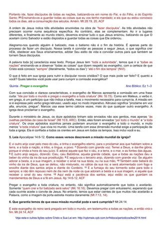 Portanto ide, fazei discípulos de todas as nações, batizando-os em nome do Pai, e do Filho, e do Espírito
Santo; 20 Ensinando-os a guardar todas as coisas que eu vos tenho mandado; e eis que eu estou convosco
todos os dias, até a consumação dos séculos. Amém. Mt 28:19, 20, ACF
A ordem de Jesus indica três atividades envolvidas na obra de “fazer discípulos”. As três atividades não
precisam ocorrer numa sequência específica. Ao contrário, elas se complementam. Ao ir a lugares
diferentes, e finalmente ao mundo inteiro, devemos ensinar tudo o que Jesus ensinou, batizando os que O
aceitam como Salvador e estão dispostos a guardar todas as coisas que Ele ordenou.
Alegramo-nos quando alguém é batizado, mas o batismo não é o fim da história. É apenas parte do
processo de fazer um discípulo. Nossa tarefa é convidar as pessoas a seguir Jesus, o que significa crer
nEle, obedecer aos Seus ensinamentos, adotar Seu estilo de vida e convidar outros para que também se
tornem Seus discípulos.
A palavra toda [s] caracteriza esse texto. Porque Jesus tem “toda a autoridade”, temos que ir a “todas as
nações” ensinando-as a observar “todas as coisas” que dizem respeito ao evangelho, com a certeza de que
Cristo está conosco “sempre” (literalmente, “todos os dias”) “até o fim dos tempos” (NVI).
O que é feito em sua igreja para nutrir e discipular novos cristãos? O que mais pode ser feito? E quanto a
você? Quais talentos você pode usar para cumprir a comissão evangélica?
Quinta - Pregar o evangelho Ano Bíblico: Ez 1–3
Com sua concisão e clareza características, o evangelho de Marcos apresenta a comissão em uma frase
curta: “Ide por todo o mundo e pregai o evangelho a toda criatura” (Mc 16:15). Como em Mateus, o verbo ir,
em grego, é um particípio que não indica a tarefa, mas o movimento necessário para cumpri-la. A missão em
si é expressa pelo verbo grego kērusso, usado aqui no modo imperativo. Kērusso significa “proclame em voz
alta, anuncie, pregue”. Marcos usa esse termo catorze vezes, mais do que qualquer outro evangelho. A
igreja deve proclamar o evangelho.
Durante o ministério de Jesus, os doze apóstolos tinham sido enviados não aos gentios, mas apenas “às
ovelhas perdidas da casa de Israel” (Mt 10:6, ARC). Então, eles foram enviados “por todo o mundo” e “a toda
criatura”. Os onze apóstolos sozinhos jamais poderiam anunciar o evangelho a todo o mundo, e muito
menos “a toda criatura” que vivia no mundo. Uma tarefa com essa dimensão mundial exige a participação de
toda a igreja. Ela é confiada a todos os crentes em Jesus em todos os tempos. Isso inclui você e eu.
5. Leia Apocalipse 14:6-12. Como esses versos descrevem a missão mundial da igreja?
E vi outro anjo voar pelo meio do céu, e tinha o evangelho eterno, para o proclamar aos que habitam sobre a
terra, e a toda a nação, e tribo, e língua, e povo. 7 Dizendo com grande voz: Temei a Deus, e dai-lhe glória;
porque é vinda a hora do seu juízo. E adorai aquele que fez o céu, e a terra, e o mar, e as fontes das águas.
8 E outro anjo seguiu, dizendo: Caiu, caiu Babilônia, aquela grande cidade, que a todas as nações deu a
beber do vinho da ira da sua prostituição. 9 E seguiu-os o terceiro anjo, dizendo com grande voz: Se alguém
adorar a besta, e a sua imagem, e receber o sinal na sua testa, ou na sua mão, 10 Também este beberá do
vinho da ira de Deus, que se deitou, não misturado, no cálice da sua ira; e será atormentado com fogo e
enxofre diante dos santos anjos e diante do Cordeiro. 11 E a fumaça do seu tormento sobe para todo o
sempre; e não têm repouso nem de dia nem de noite os que adoram a besta e a sua imagem, e aquele que
receber o sinal do seu nome. 12 Aqui está a paciência dos santos; aqui estão os que guardam os
mandamentos de Deus e a fé em Jesus. Ap 14:6-12, ACF
Pregar o evangelho a toda criatura, no entanto, não significa automaticamente que todos o aceitarão.
Somente “quem crer e for batizado será salvo” (Mc 16:16). Devemos pregar com entusiasmo, esperando que
cada ouvinte aceite o convite de Jesus. No entanto, temos que estar cientes de que muitos não aceitarão a
Palavra, como a imagem da porta estreita mostra claramente (Mt 7:13, 14).
6. Que garantia temos de que essa missão mundial pode e será cumprida? Mt 24:14
E este evangelho do reino será pregado em todo o mundo, em testemunho a todas as nações, e então virá o
fim. Mt 24:14, ACF
Veja esta e outras lições sobre Cristo e Sua Lei em: http://cpbmais.cpb.com.br/htdocs/periodicos/les2014.htmlVeja esta e outras lições sobre Cristo e Sua Lei em: http://cpbmais.cpb.com.br/htdocs/periodicos/les2014.html
 
