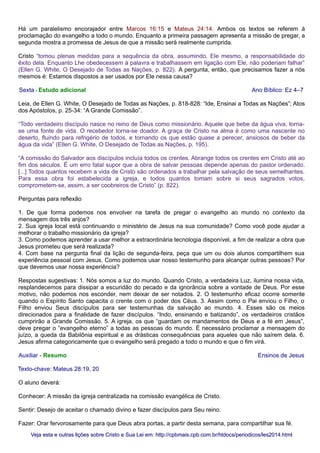 Há um paralelismo encorajador entre Marcos 16:15 e Mateus 24:14. Ambos os textos se referem à
proclamação do evangelho a todo o mundo. Enquanto a primeira passagem apresenta a missão de pregar, a
segunda mostra a promessa de Jesus de que a missão será realmente cumprida.
Cristo “tomou plenas medidas para a sequência da obra, assumindo, Ele mesmo, a responsabilidade do
êxito dela. Enquanto Lhe obedecessem à palavra e trabalhassem em ligação com Ele, não poderiam falhar”
(Ellen G. White, O Desejado de Todas as Nações, p. 822). A pergunta, então, que precisamos fazer a nós
mesmos é: Estamos dispostos a ser usados por Ele nessa causa?
Sexta - Estudo adicional Ano Bíblico: Ez 4–7
Leia, de Ellen G. White, O Desejado de Todas as Nações, p. 818-828: “Ide, Ensinai a Todas as Nações”; Atos
dos Apóstolos, p. 25-34: “A Grande Comissão”.
“Todo verdadeiro discípulo nasce no reino de Deus como missionário. Aquele que bebe da água viva, torna-
se uma fonte de vida. O recebedor torna-se doador. A graça de Cristo na alma é como uma nascente no
deserto, fluindo para refrigério de todos, e tornando os que estão quase a perecer, ansiosos de beber da
água da vida” (Ellen G. White, O Desejado de Todas as Nações, p. 195).
“A comissão do Salvador aos discípulos incluía todos os crentes. Abrange todos os crentes em Cristo até ao
fim dos séculos. É um erro fatal supor que a obra de salvar pessoas depende apenas do pastor ordenado.
[...] Todos quantos recebem a vida de Cristo são ordenados a trabalhar pela salvação de seus semelhantes.
Para essa obra foi estabelecida a igreja, e todos quantos tomam sobre si seus sagrados votos,
comprometem-se, assim, a ser coobreiros de Cristo” (p. 822).
Perguntas para reflexão
1. De que forma podemos nos envolver na tarefa de pregar o evangelho ao mundo no contexto da
mensagem dos três anjos?
2. Sua igreja local está continuando o ministério de Jesus na sua comunidade? Como você pode ajudar a
melhorar o trabalho missionário da igreja?
3. Como podemos aprender a usar melhor a extraordinária tecnologia disponível, a fim de realizar a obra que
Jesus prometeu que será realizada?
4. Com base na pergunta final da lição de segunda-feira, peça que um ou dois alunos compartilhem sua
experiência pessoal com Jesus. Como podemos usar nosso testemunho para alcançar outras pessoas? Por
que devemos usar nossa experiência?
Respostas sugestivas: 1. Nós somos a luz do mundo. Quando Cristo, a verdadeira Luz, ilumina nossa vida,
resplandecemos para dissipar a escuridão do pecado e da ignorância sobre a vontade de Deus. Por esse
motivo, não podemos nos esconder, nem deixar de ser notados. 2. O testemunho eficaz ocorre somente
quando o Espírito Santo capacita o crente com o poder dos Céus. 3. Assim como o Pai enviou o Filho, o
Filho enviou Seus discípulos para ser testemunhas da salvação ao mundo. 4. Esses são os meios
direcionados para a finalidade de fazer discípulos. “Indo, ensinando e batizando”, os verdadeiros cristãos
cumprirão a Grande Comissão. 5. A igreja, os que “guardam os mandamentos de Deus e a fé em Jesus”,
deve pregar o “evangelho eterno” a todas as pessoas do mundo. É necessário proclamar a mensagem do
juízo, a queda da Babilônia espiritual e as drásticas consequências para aqueles que não saírem dela. 6.
Jesus afirma categoricamente que o evangelho será pregado a todo o mundo e que o fim virá.
Auxiliar - Resumo Ensinos de Jesus
Texto-chave: Mateus 28:19, 20
O aluno deverá:
Conhecer: A missão da igreja centralizada na comissão evangélica de Cristo.
Sentir: Desejo de aceitar o chamado divino e fazer discípulos para Seu reino.
Fazer: Orar fervorosamente para que Deus abra portas, a partir desta semana, para compartilhar sua fé.
Veja esta e outras lições sobre Cristo e Sua Lei em: http://cpbmais.cpb.com.br/htdocs/periodicos/les2014.htmlVeja esta e outras lições sobre Cristo e Sua Lei em: http://cpbmais.cpb.com.br/htdocs/periodicos/les2014.html
 