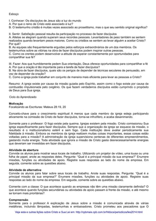 Esboço
I. Conhecer: Os discípulos de Jesus são a luz do mundo
A. Por que o reino de Cristo está associado à luz?
B. O testemunho cristão é muitas vezes associado ao proselitismo, mas o que seu sentido original significa?
II. Sentir: Satisfação pessoal resulta da participação no processo de fazer discípulos
A. Atletas se alegram quando superam seus recordes pessoais. Levantadores de peso também se sentem
realizados quando levantam pesos maiores. Como os cristãos se sentem ao levar alguém a aceitar Cristo?
Por quê?
B. As equipes são frequentemente erguidas pelos esforços extraordinários de um dos membros. Os
testemunhos sobre as vitórias na obra de fazer discípulos podem inspirar outras pessoas.
C. Como os crentes podem desenvolver a atitude de esperar constantemente por oportunidades para
compartilhar sua fé?
III. Fazer: Aos que humildemente pedem Sua orientação, Deus oferece oportunidades para compartilhar a fé
A. Por que a oração é tão importante para a tarefa de fazer discípulos?
B. Na obra de fazer discípulos, quais são os perigos de depender de técnicas seculares de persuasão, em
vez de depender da oração?
C. Como a igreja pode trabalhar em conjunto de maneira mais eficiente para levar as pessoas a Cristo?
Resumo: A igreja existe por causa da missão guiada pelo Espírito, assim como o fogo existe por causa da
combustão impulsionada pelo oxigênio. Os que fazem verdadeiros discípulos estão cumprindo o propósito
de Deus para Sua igreja.
Ciclo do Aprendizado
Motivação
Focalizando as Escrituras: Mateus 28:19, 20
Conceito-chave para o crescimento espiritual: A menos que cada membro da igreja esteja participando
ativamente na comissão de Cristo de fazer discípulos, torna-se infrutífero, e acaba desanimando.
Somente para o professor: O fogo existe pela queima. Igrejas existem pela missão. Cristo comissionou Sua
igreja especificamente para fazer discípulos. Sempre que a organização da igreja se esquece da missão, o
resultado é o institucionalismo estéril e sem fogo. Cada instituição deve avaliar periodicamente sua
fidelidade à missão. Embora os membros da igreja realizem muitas coisas importantes, essas coisas estão
voltadas para a missão? A administração da igreja supervisiona centenas de diferentes empreendimentos,
gastando muita energia. Toda atividade que ignora a missão de Cristo gasta desnecessariamente energias
que deveriam ser investidas em fazer discípulos.
Atividade de abertura
Convide os alunos para mostrar seus locais de trabalho. Utilizando um projetor de vídeo, uma lousa ou uma
folha de papel, anote as respostas deles. Pergunte: “Qual é a principal missão da sua empresa?” Enumere
missões, funções ou atividades de apoio. Registre suas respostas ao lado do nome da empresa. Em
seguida, comente sobre as questões abaixo.
Atividade de alternativa
Convide os alunos para falar sobre seus locais de trabalho. Anote suas respostas. Pergunte: “Qual é a
principal missão da sua empresa?” Enumere missões, funções ou atividades de apoio. Registre suas
respostas ao lado do nome da empresa. Em seguida, comente sobre as questões abaixo.
Comente com a classe: O que acontece quando as empresas não têm uma missão claramente definida? O
que acontece quando funções secundárias ou atividades de apoio passam à frente da missão, e até mesmo
se tornam mais prioritárias?
Compreensão
Somente para o professor: A explicação de Jesus sobre a missão é comunicada através de várias
metáforas, incluindo lâmpadas, testemunhas e embaixadores. Cristo prometeu aos pescadores que O
Veja esta e outras lições sobre Cristo e Sua Lei em: http://cpbmais.cpb.com.br/htdocs/periodicos/les2014.htmlVeja esta e outras lições sobre Cristo e Sua Lei em: http://cpbmais.cpb.com.br/htdocs/periodicos/les2014.html
 