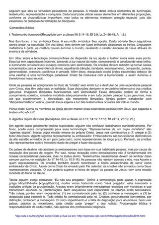 seguiam que eles se tornariam pescadores de pessoas. A missão deles incluía elementos de iluminação,
testemunho, representação e conquista. Cada local pode utilizar esses elementos em diferentes proporções,
conforme as circunstâncias imponham, mas todos os elementos merecem atenção especial, pois são
essenciais no processo de formação de discípulos.
Comentário Bíblico
I. Testemunho iluminado(Recapitule com a classe Mt 5:14-16; Ef 5:8; Lc 24:46-49; At 1:8.)
Nas Escrituras, a luz simboliza Deus. A escuridão simboliza Seu oposto. Cristo adverte Seus seguidores
contra andar na escuridão. Em vez disso, eles devem ser luzes brilhantes dissipando as trevas. Linguagem
metafórica à parte, os cristãos devem iluminar o mundo, revelando o caráter amoroso de Deus através do
ensino e da atividade.
Um olhar sobre a tecnologia contemporânea de dispersão da luz ajuda a ilustrar ainda mais esse ponto.
Essa luz tem capacidades incríveis, tomando a luz natural da noite, concentrando e canalizando esse brilho,
e iluminando consideráveis espaços interiores sem eletricidade. Os cristãos devem também se tornar canais
concentrados para a benevolência divina, espalhando bênção, bondade, encorajamento, compaixão, pureza,
generosidade, brandura, paciência e verdade. Além disso, discipulado oculto (velas escondidas debaixo de
uma vasilha) é uma terminologia paradoxal. Cristo Se misturava com a humanidade, e assim iluminou e
transformou nosso mundo.
Onde as pessoas se apropriaram do título de “cristão” sem emitir luz e desfrutar de uma experiência pessoal
com Cristo, elas têm deturpado a realidade. Suas distorções denigrem o verdadeiro testemunho dos cristãos
genuínos. Imaginem lâmpadas fluorescentes sem eletricidade! Essas lâmpadas podem ter forma e
comprimento corretos, luminária instalada adequadamente e em tudo podem parecer luzes genuínas, mas
até que experimentem a eletricidade, são meramente lâmpadas. Igrejas podem transbordar com
“lâmpadas/cristãos” vazios, quando Deus espera a luz das testemunhas oculares em todo o mundo.
Pense nisto: Como os membros da igreja devem manter essa experiência pessoal com Deus, que capacita o
testemunho eficaz?
II. Agentes duplos de Deus (Recapitule com a classe Jo 3:17; 14:12; 17:18; Mt 24:14; 28:19, 20.)
Um agente duplo geralmente implica duplicidade, alguém não confiável, trabalhando clandestinamente. Por
favor, aceite outra compreensão para essa terminologia: “Representantes de um duplo ministério” são
“agentes duplos”. Nossa dupla missão emana do próprio Cristo. Jesus nos comissionou a (1) pregar e (2)
fazer discípulos. Agente significa representante ou embaixador. Embaixadores são funcionários diplomáticos
de alto escalão enviados de um país para outro, como representantes de longo prazo. Portanto, os cristãos
são representantes com o ministério duplo de pregar e fazer discípulos.
Os países de destino não aceitam os embaixadores com base em sua habilidade pessoal, mas por causa da
reputação dos países de origem. Por isso, nossa recepção como embaixadores não é fundamentada em
nossas características pessoais, mas no status divino. Testemunhas desanimadas devem se lembrar disso
sempre que houver rejeição (Jo 17:14-18; Lc 10:5-16). As pessoas não rejeitam apenas a nós, mas Aquele a
quem representamos. Os cristãos também devem reconhecer a honra extraordinária de servir como
embaixador de Cristo. Assim como Cristo foi enviado pelo Pai celestial, os cristãos são enviados como Seus
representantes pessoais. O que poderia superar a honra de seguir os passos de Jesus, com uma missão
recebida do trono de Deus?
Talvez alguém esteja pensando: “Eu não sou pregador.” Definir a terminologia pode ajudar. A expressão
grega kērychthēsetai [κηρυχθήσεται], muitas vezes traduzida como “será pregado”, está associada a
tradições antigas de proclamação. Arautos eram originalmente mensageiros enviados por monarcas e que
transmitiam anúncios ou proclamações. Nem eloquência nem capacidade de oratória eram necessários.
Três coisas, porém, eram necessárias: (1) ser comissionado pelo rei, (2) conhecer a mensagem, e (3) ter
disposição para transmiti-la. Todo cristão foi comissionado pelo rei. Cristãos genuinamente convertidos, por
definição, conhecem a mensagem. O único impedimento é a falta de disposição para anunciá-la. Sem usar
palcos, púlpitos ou microfones, cada cristão pode “pregar” a boa notícia. Proclamação bíblica é
responsabilidade de cada cristão, não apenas dos profissionais religiosos.
Veja esta e outras lições sobre Cristo e Sua Lei em: http://cpbmais.cpb.com.br/htdocs/periodicos/les2014.htmlVeja esta e outras lições sobre Cristo e Sua Lei em: http://cpbmais.cpb.com.br/htdocs/periodicos/les2014.html
 