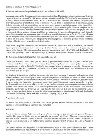 resposta ao chamado de Jesus: “Segue-Me”?
II. As características do discipulado (Recapitule com a classe Lc 14:26-33.)
Jesus encarou a escolha dos doze como um assunto muito solene. Eles deviam ser representantes de Seu reino
e agir em Seu nome e poder (At 1:8). Assim, antes do processo de seleção, Ele “retirou-Se para o monte, a fim
de orar, e passou a noite orando a Deus” (Lc 6:12). Fortalecido pela conversa com Seu Pai, “escolheu doze
dentre eles, aos quais deu também o nome de apóstolos” (v. 13). Entre as características do discipulado, as que
definem quem não pode ser um discípulo são tão importantes quanto as que definem quem pode. Lucas 14:26-
33 apresenta três desses princípios que indicam quem não pode ser um discípulo. Primeiro, não pode ser um
discípulo aquele que não pode se comprometer a dedicar total lealdade a Cristo (devido a obrigações para com
os pais, ou devido ao amor ao cônjuge, aos filhos, aos irmãos, ou devido a pressões da própria vida). Segundo,
não pode ser um discípulo alguém que não pode submeter sua vida inteiramente ao Mestre. Terceiro, não pode
ser um discípulo aquele que não pode abandonar tudo o que tem. Todo aquele que não considerar o chamado
de Jesus em toda a sua seriedade, que não prometer total negação de si mesmo e que não prestar obediência
absoluta a Ele não cumpre as condições do discipulado.
Pense nisto: “Negar-se a si mesmo é ter em mente somente a Cristo, e não mais o próprio eu, ver somente
Aquele que vai adiante, e não mais a estrada que é difícil demais para nós. Uma vez mais, tudo que a negação
própria pode dizer é: ‘Ele está mostrando o caminho, mantenha-se junto a Ele’” (Dietrich Bonhoeffer, The
Cost of Discipleship [O Custo do Discipulado], p. 97). Por que o discipulado envolve a negação de si mesmo?
III. O custo do discipulado (Recapitule com a classe Lc 9:23-26.)
Cita-se que Martinho Lutero disse que um cristão é, primeiramente e acima de tudo, um “crucião” (uma
pessoa da cruz). Jesus definiu o custo supremo do discipulado em palavras que somente podem ser esquecidas
com perigo para o próprio discípulo: “Se alguém quer vir após Mim, a si mesmo se negue, dia a dia tome a sua
cruz e siga-Me” (Lc 9:23). O custo do discipulado é a negação própria, levar a cruz diariamente e seguir a
Jesus aonde quer que Ele guie.
Ser discípulo de Jesus é um privilégio incomparável e uma honra suprema. O chamado pode exigir de nós o
sacrifício máximo, mas essa exigência nunca chegará nem perto do ato de Jesus em descer da sala do trono de
Deus para a vergonha e o sofrimento do Calvário. Assim, quando “entramos no discipulado, rendemo-nos a
Cristo em união com Sua morte – entregamos nossa vida à morte. É assim que começa; a cruz não é o terrível
fim de uma vida que foi temente a Deus e feliz; ela nos confronta no princípio de nossa comunhão com Cristo.
Quando Cristo chama um homem, Ele o convoca para morrer. Pode ser uma morte como a dos primeiros
discípulos, que tiveram de deixar seu lar e seu trabalho para segui-Lo. [...] Mas é a mesma morte todas as
vezes – a morte em Jesus Cristo, a morte do velho homem mediante o Seu chamado” (Dietrich Bonhoeffer,
The Cost of Discipleship (Nova York: The Macmillan Company, 1965), p. 99.
Pergunta para discussão
De acordo com Jesus, qual é o verdadeiro custo do discipulado? De que forma o discipulado é uma honra
suprema e, ao mesmo tempo, o sacrifício mais profundo?
Aplicação
Para o professor: Imagine Pedro correndo para informar sua esposa que não vai mais pescar. “Mudei de
trabalho. De agora em diante, vou ser um pescador de homens”, diz Pedro. “Mas não comemos homens;
comemos peixes”, protesta a esposa de Pedro. Como Pedro teria conseguido acalmar a esposa e transmitir, em
uma luz positiva, a notícia de seu trabalho como discípulo de Jesus? (Ver O Desejado de Todas as Nações, p.
249.)
“Até então nenhum dos discípulos se havia inteiramente unido a Jesus como colaborador Seu. Tinham
testemunhado muitos de Seus milagres e Lhe escutado os ensinos; não haviam, porém, abandonado de todo
Pedidos, Dúvidas, Críticas, Sugestões:Pedidos, Dúvidas, Críticas, Sugestões: Gerson G. Ramos.Gerson G. Ramos. e-mail:e-mail: ramos@advir.comramos@advir.com
 
