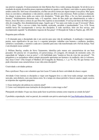 sua anterior ocupação. O encarceramento de João Batista lhes fora a todos amarga decepção. Se tal devia ser o
resultado da missão do profeta pouca esperança podiam ter quanto a seu Mestre, com todos os guias religiosos
unidos contra Ele. Sob essas circunstâncias, era-lhes um alívio tornar por algum tempo à sua pesca. Mas agora
Jesus os convidava a abandonar a vida anterior, unindo aos dEle os seus interesses. Pedro aceitara o chamado.
Ao chegar à praia, Jesus pediu aos outros três discípulos: "Vinde após Mim, e Eu vos farei pescadores de
homens." Imediatamente deixaram tudo, e O seguiram. Antes de lhes pedir que abandonassem as redes e
barcos, Jesus lhes dera a certeza de que Deus lhes supriria as necessidades. O serviço do barco de Pedro para a
obra do evangelho, fora abundantemente pago. Aquele que é "rico para com todos os que O invocam" (Rom.
10:12), disse: "Dai, e ser-vos á dado; boa medida, recalcada, sacudida e transbordando." Luc. 6:38. Nessa
medida havia Ele recompensado o serviço dos discípulos. E todo sacrifício, feito em Seu serviço, será
recompensado segundo "as abundantes riquezas da Sua graça". O Desejado de Todas as Nações, pp. 248-249.
Perguntas para reflexão
1. O chamado para o discipulado não é um convite para uma vida de meditação. A meditação é importante,
porém, mais significativo do que isso é o seguinte princípio: trabalhar com homens e mulheres, perdidos,
solitários e assustados, e mostrar a cada um o caminho para uma vida transformada sob o Sol da Justiça. Você
é um discípulo nesse sentido?
2. William Barclay, erudito do Novo Testamento, identifica pelo menos seis características de um bom
pescador. Ele precisa ter: (1) paciência, (2) perseverança, (3) coragem, (4) intuição do momento certo, (5)
capacidade de “adaptar a isca ao peixe”, e (6) habilidade para “manter-se fora da vista [de sua presa]”. “Os
pregadores e os ensinadores sábios sempre procurarão apresentar aos homens e às mulheres, não a si mesmos,
mas Jesus Cristo” (The Gospel of Matthew [O Evangelho de Mateus], v. 1, p. 91, 92). De que formas você
pode relacionar essas características à sua vida como discípulo?
Criatividade e atividades práticas
Para o professor: Peça a um voluntário que leia Lucas 9:3 antes de fazer a atividade de classe a seguir.
Atividade: Cristo instruiu os discípulos a viajar com bagagem leve e a não levar nada consigo: nem bordão,
nem pão, nem dinheiro, nem uma túnica extra. Se o tempo em classe permitir e houver caneta e papel, escreva
as respostas das seguintes perguntas:
1. Essas instruções são práticas no contexto atual?
2. Como você interpreta essas instruções do discipulado e como reage a elas?
Planejando atividades: O que sua classe pode fazer na próxima semana como resposta ao estudo da lição?
É proibida a reprodução, total ou parcial, do conteúdo sem prévia autorização da Casa Publicadora Brasileira.
Pedidos, Dúvidas, Críticas, Sugestões:Pedidos, Dúvidas, Críticas, Sugestões: Gerson G. Ramos.Gerson G. Ramos. e-mail:e-mail: ramos@advir.comramos@advir.com
 