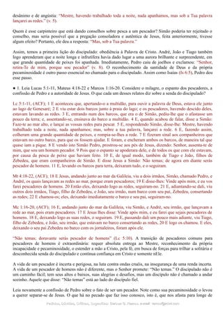 desânimo e de angústia: “Mestre, havendo trabalhado toda a noite, nada apanhamos, mas sob a Tua palavra
lançarei as redes.” (v. 5).
Quem é esse carpinteiro que está dando conselhos sobre pesca a um pescador? Simão poderia ter rejeitado o
conselho, mas seria possível que a pregação consoladora e autêntica de Jesus, feita anteriormente, tivesse
algum efeito? Portanto, ele deu a resposta: “Mas, sob a Tua palavra.”
Assim, temos a primeira lição do discipulado: obediência à Palavra de Cristo. André, João e Tiago também
logo aprenderam que a noite longa e infrutífera havia dado lugar a uma aurora brilhante e surpreendente, em
que grande quantidade de peixes foi apanhada. Imediatamente, Pedro caiu de joelhos e exclamou: “Senhor,
retira-Te de mim, porque sou pecador” (v. 8). O reconhecimento da santidade de Deus e da própria
pecaminosidade é outro passo essencial no chamado para o discipulado. Assim como Isaías (Is 6:5), Pedro deu
esse passo.
● 1. Leia Lucas 5:1-11, Mateus 4:18-22 e Marcos 1:16-20. Considere o milagre, o espanto dos pescadores, a
confissão de Pedro e a autoridade de Jesus. O que cada um desses relatos diz sobre a senda do discipulado?
Lc 5:1-11, (ACF); 1 E aconteceu que, apertando-o a multidão, para ouvir a palavra de Deus, estava ele junto
ao lago de Genesaré; 2 E viu estar dois barcos junto à praia do lago; e os pescadores, havendo descido deles,
estavam lavando as redes. 3 E, entrando num dos barcos, que era o de Simão, pediu-lhe que o afastasse um
pouco da terra; e, assentando-se, ensinava do barco a multidão. 4 E, quando acabou de falar, disse a Simão:
Faze-te ao mar alto, e lançai as vossas redes para pescar. 5 E, respondendo Simão, disse-lhe: Mestre, havendo
trabalhado toda a noite, nada apanhamos; mas, sobre a tua palavra, lançarei a rede. 6 E, fazendo assim,
colheram uma grande quantidade de peixes, e rompia-se-lhes a rede. 7 E fizeram sinal aos companheiros que
estavam no outro barco, para que os fossem ajudar. E foram, e encheram ambos os barcos, de maneira tal que
quase iam a pique. 8 E vendo isto Simão Pedro, prostrou-se aos pés de Jesus, dizendo: Senhor, ausenta-te de
mim, que sou um homem pecador. 9 Pois que o espanto se apoderara dele, e de todos os que com ele estavam,
por causa da pesca de peixe que haviam feito. 10 E, de igual modo, também de Tiago e João, filhos de
Zebedeu, que eram companheiros de Simão. E disse Jesus a Simão: Não temas; de agora em diante serás
pescador de homens. 11 E, levando os barcos para terra, deixaram tudo, e o seguiram.
Mt 4:18-22, (ACF); 18 E Jesus, andando junto ao mar da Galileia, viu a dois irmãos, Simão, chamado Pedro, e
André, os quais lançavam as redes ao mar, porque eram pescadores; 19 E disse-lhes: Vinde após mim, e eu vos
farei pescadores de homens. 20 Então eles, deixando logo as redes, seguiram-no. 21 E, adiantando-se dali, viu
outros dois irmãos, Tiago, filho de Zebedeu, e João, seu irmão, num barco com seu pai, Zebedeu, consertando
as redes; 22 E chamou-os; eles, deixando imediatamente o barco e seu pai, seguiram-no.
Mc 1:16-20, (ACF); 16 E, andando junto do mar da Galileia, viu Simão, e André, seu irmão, que lançavam a
rede ao mar, pois eram pescadores. 17 E Jesus lhes disse: Vinde após mim, e eu farei que sejais pescadores de
homens. 18 E, deixando logo as suas redes, o seguiram. 19 E, passando dali um pouco mais adiante, viu Tiago,
filho de Zebedeu, e João, seu irmão, que estavam no barco consertando as redes, 20 E logo os chamou. E eles,
deixando o seu pai Zebedeu no barco com os jornaleiros, foram após ele.
“Não temas; doravante serás pescador de homens” (Lc 5:10). A transição de pescadores comuns para
pescadores de homens é extraordinária: requer absoluta entrega ao Mestre, reconhecimento da própria
incapacidade e pecaminosidade, o estender a mão a Cristo, pela fé, em busca de forças para trilhar a solitária e
desconhecida senda do discipulado e contínua confiança em Cristo e somente nEle.
A vida de um pescador é incerta e perigosa, na luta contra ondas cruéis, na insegurança de uma renda incerta.
A vida de um pescador de homens não é diferente, mas o Senhor promete: “Não temas.” O discipulado não é
um caminho fácil; tem seus altos e baixos, suas alegrias e desafios, mas um discípulo não é chamado a andar
sozinho. Aquele que disse: “Não temas” está ao lado do discípulo fiel.
Leia novamente a confissão de Pedro sobre o fato de ser um pecador. Note como sua pecaminosidade o levou
a querer separar-se de Jesus. O que há no pecado que faz isso conosco, isto é, que nos afasta para longe de
Pedidos, Dúvidas, Críticas, Sugestões:Pedidos, Dúvidas, Críticas, Sugestões: Gerson G. Ramos.Gerson G. Ramos. e-mail:e-mail: ramos@advir.comramos@advir.com
 