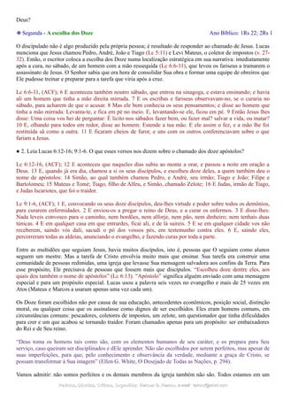 Deus?
❉ Segunda - A escolha dos Doze Ano Bíblico: 1Rs 22; 2Rs 1
O discipulado não é algo produzido pela própria pessoa; é resultado de responder ao chamado de Jesus. Lucas
menciona que Jesus chamou Pedro, André, João e Tiago (Lc 5:11) e Levi Mateus, o coletor de impostos (v. 27-
32). Então, o escritor coloca a escolha dos Doze numa localização estratégica em sua narrativa: imediatamente
após a cura, no sábado, de um homem com a mão ressequida (Lc 6:6-11), que levou os fariseus a tramarem o
assassinato de Jesus. O Senhor sabia que era hora de consolidar Sua obra e formar uma equipe de obreiros que
Ele pudesse treinar e preparar para a tarefa que viria após a cruz.
Lc 6:6-11, (ACF); 6 E aconteceu também noutro sábado, que entrou na sinagoga, e estava ensinando; e havia
ali um homem que tinha a mão direita mirrada. 7 E os escribas e fariseus observavam-no, se o curaria no
sábado, para acharem de que o acusar. 8 Mas ele bem conhecia os seus pensamentos; e disse ao homem que
tinha a mão mirrada: Levanta-te, e fica em pé no meio. E, levantando-se ele, ficou em pé. 9 Então Jesus lhes
disse: Uma coisa vos hei de perguntar: É lícito nos sábados fazer bem, ou fazer mal? salvar a vida, ou matar?
10 E, olhando para todos em redor, disse ao homem: Estende a tua mão. E ele assim o fez, e a mão lhe foi
restituída sã como a outra. 11 E ficaram cheios de furor, e uns com os outros conferenciavam sobre o que
fariam a Jesus.
● 2. Leia Lucas 6:12-16; 9:1-6. O que esses versos nos dizem sobre o chamado dos doze apóstolos?
Lc 6:12-16, (ACF); 12 E aconteceu que naqueles dias subiu ao monte a orar, e passou a noite em oração a
Deus. 13 E, quando já era dia, chamou a si os seus discípulos, e escolheu doze deles, a quem também deu o
nome de apóstolos: 14 Simão, ao qual também chamou Pedro, e André, seu irmão; Tiago e João; Filipe e
Bartolomeu; 15 Mateus e Tomé; Tiago, filho de Alfeu, e Simão, chamado Zelote; 16 E Judas, irmão de Tiago,
e Judas Iscariotes, que foi o traidor.
Lc 9:1-6, (ACF); 1 E, convocando os seus doze discípulos, deu-lhes virtude e poder sobre todos os demônios,
para curarem enfermidades. 2 E enviou-os a pregar o reino de Deus, e a curar os enfermos. 3 E disse-lhes:
Nada leveis convosco para o caminho, nem bordões, nem alforje, nem pão, nem dinheiro; nem tenhais duas
túnicas. 4 E em qualquer casa em que entrardes, ficai ali, e de lá saireis. 5 E se em qualquer cidade vos não
receberem, saindo vós dali, sacudi o pó dos vossos pés, em testemunho contra eles. 6 E, saindo eles,
percorreram todas as aldeias, anunciando o evangelho, e fazendo curas por toda a parte.
Entre as multidões que seguiam Jesus, havia muitos discípulos, isto é, pessoas que O seguiam como alunos
seguem um mestre. Mas a tarefa de Cristo envolvia muito mais que ensinar. Sua tarefa era construir uma
comunidade de pessoas redimidas, uma igreja que levasse Sua mensagem salvadora aos confins da Terra. Para
esse propósito, Ele precisava de pessoas que fossem mais que discípulos. “Escolheu doze dentre eles, aos
quais deu também o nome de apóstolos” (Lc 6:13). “Apóstolo” significa alguém enviado com uma mensagem
especial e para um propósito especial. Lucas usou a palavra seis vezes no evangelho e mais de 25 vezes em
Atos (Mateus e Marcos a usaram apenas uma vez cada um).
Os Doze foram escolhidos não por causa de sua educação, antecedentes econômicos, posição social, distinção
moral, ou qualquer coisa que os assinalasse como dignos de ser escolhidos. Eles eram homens comuns, em
circunstâncias comuns: pescadores, coletores de impostos, um zelote, um questionador que tinha dificuldades
para crer e um que acabou se tornando traidor. Foram chamados apenas para um propósito: ser embaixadores
do Rei e de Seu reino.
“Deus toma os homens tais como são, com os elementos humanos de seu caráter, e os prepara para Seu
serviço, caso queiram ser disciplinados e dEle aprender. Não são escolhidos por serem perfeitos, mas apesar de
suas imperfeições, para que, pelo conhecimento e observância da verdade, mediante a graça de Cristo, se
possam transformar à Sua imagem” (Ellen G. White, O Desejado de Todas as Nações, p. 294).
Vamos admitir: não somos perfeitos e os demais membros da igreja também não são. Todos estamos em um
Pedidos, Dúvidas, Críticas, Sugestões:Pedidos, Dúvidas, Críticas, Sugestões: Gerson G. Ramos.Gerson G. Ramos. e-mail:e-mail: ramos@advir.comramos@advir.com
 
