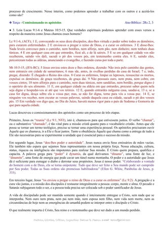 processo de crescimento. Nesse ínterim, como podemos aprender a trabalhar com os outros e a aceitá-los
como são?
❉ Terça - Comissionando os apóstolos Ano Bíblico: 2Rs 2, 3
● 3. Leia Lucas 9:1-6 e Mateus 10:5-15. Que verdades espirituais podemos aprender com esses versos a
respeito da maneira como Jesus chamou esses homens?
Lc 9:1-6, (ACF); 1 E, convocando os seus doze discípulos, deu-lhes virtude e poder sobre todos os demônios,
para curarem enfermidades. 2 E enviou-os a pregar o reino de Deus, e a curar os enfermos. 3 E disse-lhes:
Nada leveis convosco para o caminho, nem bordões, nem alforje, nem pão, nem dinheiro; nem tenhais duas
túnicas. 4 E em qualquer casa em que entrardes, ficai ali, e de lá saireis. 5 E se em qualquer cidade vos não
receberem, saindo vós dali, sacudi o pó dos vossos pés, em testemunho contra eles. 6 E, saindo eles,
percorreram todas as aldeias, anunciando o evangelho, e fazendo curas por toda a parte.
Mt 10:5-15, (JFA-RC); 5 Jesus enviou estes doze e lhes ordenou, dizendo: Não ireis pelo caminho das gentes,
nem entrareis em cidade de samaritanos; 6 mas ide, antes, às ovelhas perdidas da casa de Israel; 7 e, indo,
pregai, dizendo: É chegado o Reino dos céus. 8 Curai os enfermos, limpai os leprosos, ressuscitai os mortos,
expulsai os demônios; de graça recebestes, de graça dai. 9 Não possuais ouro, nem prata, nem cobre, em
vossos cintos; 10 nem alforjes para o caminho, nem duas túnicas, nem sandálias, nem bordão, porque digno é
o operário do seu alimento. 11 E, em qualquer cidade ou aldeia em que entrardes, procurai saber quem nela
seja digno e hospedai-vos aí até que vos retireis. 12 E, quando entrardes nalguma casa, saudai-a; 13 e, se a
casa for digna, desça sobre ela a vossa paz; mas, se não for digna, torne para vós a vossa paz. 14 E, se
ninguém vos receber, nem escutar as vossas palavras, saindo daquela casa ou cidade, sacudi o pó dos vossos
pés. 15 Em verdade vos digo que, no Dia do Juízo, haverá menos rigor para o país de Sodoma e Gomorra do
que para aquela cidade.
Lucas descreveu o comissionamento dos apóstolos como um processo de três etapas.
Primeiro, Jesus os “reuniu” (Lc 9:1, NVI), isto é, chamou-os para que estivessem juntos. O verbo “chamar”,
ou o substantivo “chamado”, é tão vital para a missão cristã quanto para o vocabulário cristão. Antes que ele
possa se tornar um termo teológico, precisa se tornar uma experiência pessoal. Os apóstolos precisaram ouvir
Aquele que os chamava, ir a Ele e ficar juntos. Tanto a obediência Àquele que chama como a entrega de tudo a
Ele são necessárias para se experimentar a unidade que é essencial para o sucesso da missão.
Em segundo lugar, Jesus “deu-lhes poder e autoridade”. Jesus nunca envia Seus emissários de mãos vazias.
Ele também não espera que sejamos Seus representantes em nossa própria força. Nossa educação, cultura,
status, riqueza ou inteligência são impotentes para realizar Sua missão. É Cristo quem prepara, qualifica e
capacita. A palavra grega para “poder” é dynamis, da qual derivamos “dínamo”, uma fonte de luz, e
“dinamite”, uma fonte de energia que pode cavar um túnel numa montanha. O poder e a autoridade que Jesus
dá é suficiente para esmagar o diabo e derrotar seus propósitos. Jesus é nosso poder. “Colaborando a vontade
do homem com a de Deus, ela se torna onipotente. Tudo que deve ser feito a Seu mando pode ser cumprido
por Seu poder. Todas as Suas ordens são promessas habilitadoras” (Ellen G. White, Parábolas de Jesus, p.
333).
Em terceiro lugar, Jesus “os enviou a pregar o reino de Deus e a curar os enfermos” (Lc 9:2). A pregação e a
cura vão juntas, e a missão dos discípulos é restaurar integralmente a pessoa: corpo, mente e alma. O pecado e
Satanás subjugaram todo o ser, e a pessoa toda precisa ser colocada sob o poder santificador de Jesus.
A vida de discipulado pode ser mantida somente quando é inteiramente entregue a Cristo, sem nada que se
interponha. Nem ouro nem prata, nem pai nem mãe, nem esposa nem filho, nem vida nem morte, nem as
circunstâncias de hoje nem as emergências do amanhã podem se interpor entre o discípulo e Cristo.
O que realmente importa é Cristo, Seu reino e o testemunho que deve ser dado a um mundo perdido.
Pedidos, Dúvidas, Críticas, Sugestões:Pedidos, Dúvidas, Críticas, Sugestões: Gerson G. Ramos.Gerson G. Ramos. e-mail:e-mail: ramos@advir.comramos@advir.com
 