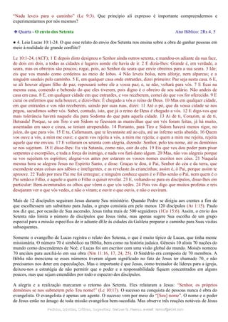“Nada leveis para o caminho” (Lc 9:3). Que princípio ali expresso é importante compreendermos e
experimentarmos por nós mesmos?
❉ Quarta - O envio dos Setenta Ano Bíblico: 2Rs 4, 5
● 4. Leia Lucas 10:1-24. O que esse relato do envio dos Setenta nos ensina sobre a obra de ganhar pessoas em
meio à realidade do grande conflito?
Lc 10:1-24, (ACF); 1 E depois disto designou o Senhor ainda outros setenta, e mandou-os adiante da sua face,
de dois em dois, a todas as cidades e lugares aonde ele havia de ir. 2 E dizia-lhes: Grande é, em verdade, a
seara, mas os obreiros são poucos; rogai, pois, ao Senhor da seara que envie obreiros para a sua seara. 3 Ide;
eis que vos mando como cordeiros ao meio de lobos. 4 Não leveis bolsa, nem alforje, nem alparcas; e a
ninguém saudeis pelo caminho. 5 E, em qualquer casa onde entrardes, dizei primeiro: Paz seja nesta casa. 6 E,
se ali houver algum filho de paz, repousará sobre ele a vossa paz; e, se não, voltará para vós. 7 E ficai na
mesma casa, comendo e bebendo do que eles tiverem, pois digno é o obreiro de seu salário. Não andeis de
casa em casa. 8 E, em qualquer cidade em que entrardes, e vos receberem, comei do que vos for oferecido. 9 E
curai os enfermos que nela houver, e dizei-lhes: É chegado a vós o reino de Deus. 10 Mas em qualquer cidade,
em que entrardes e vos não receberem, saindo por suas ruas, dizei: 11 Até o pó, que da vossa cidade se nos
pegou, sacudimos sobre vós. Sabei, contudo, isto, que já o reino de Deus é chegado a vós. 12 E digo-vos que
mais tolerância haverá naquele dia para Sodoma do que para aquela cidade. 13 Ai de ti, Corazim, ai de ti,
Betsaida! Porque, se em Tiro e em Sidom se fizessem as maravilhas que em vós foram feitas, já há muito,
assentadas em saco e cinza, se teriam arrependido. 14 Portanto, para Tiro e Sidom haverá menos rigor, no
juízo, do que para vós. 15 E tu, Cafarnaum, que te levantaste até ao céu, até ao inferno serás abatida. 16 Quem
vos ouve a vós, a mim me ouve; e quem vos rejeita a vós, a mim me rejeita; e quem a mim me rejeita, rejeita
aquele que me enviou. 17 E voltaram os setenta com alegria, dizendo: Senhor, pelo teu nome, até os demônios
se nos sujeitam. 18 E disse-lhes: Eu via Satanás, como raio, cair do céu. 19 Eis que vos dou poder para pisar
serpentes e escorpiões, e toda a força do inimigo, e nada vos fará dano algum. 20 Mas, não vos alegreis porque
se vos sujeitem os espíritos; alegrai-vos antes por estarem os vossos nomes escritos nos céus. 21 Naquela
mesma hora se alegrou Jesus no Espírito Santo, e disse: Graças te dou, ó Pai, Senhor do céu e da terra, que
escondeste estas coisas aos sábios e inteligentes, e as revelaste às criancinhas; assim é, ó Pai, porque assim te
aprouve. 22 Tudo por meu Pai me foi entregue; e ninguém conhece quem é o Filho senão o Pai, nem quem é o
Pai senão o Filho, e aquele a quem o Filho o quiser revelar. 23 E, voltando-se para os discípulos, disse-lhes em
particular: Bem-aventurados os olhos que vêem o que vós vedes. 24 Pois vos digo que muitos profetas e reis
desejaram ver o que vós vedes, e não o viram; e ouvir o que ouvis, e não o ouviram.
Mais de 12 discípulos seguiram Jesus durante Seu ministério. Quando Pedro se dirigiu aos crentes a fim de
que escolhessem um substituto para Judas, o grupo consistia em pelo menos 120 discípulos (At 1:15). Paulo
nos diz que, por ocasião de Sua ascensão, Jesus tinha mais de 500 seguidores (1Co 15:6). Assim, o envio dos
Setenta não limita o número de discípulos que Jesus tinha, mas apenas sugere Sua escolha de um grupo
especial para a missão específica de ir adiante dEle às cidades da Galileia preparar o caminho para Suas visitas
subsequentes.
Somente o evangelho de Lucas registra o relato dos Setenta, o que é muito típico de Lucas, que tinha mente
missionária. O número 70 é simbólico na Bíblia, bem como na história judaica. Gênesis 10 alista 70 nações do
mundo como descendentes de Noé, e Lucas foi um escritor com uma visão global do mundo. Moisés nomeou
70 anciãos para auxiliá-lo em sua obra (Nm 11:16, 17, 24, 25). O Sinédrio era composto de 70 membros. A
Bíblia não menciona se esses números tiveram algum significado no fato de Jesus ter chamado 70, e não
precisamos nos deter em especulações. Mas o importante é que Jesus, como treinador de líderes para a igreja,
deixou-nos a estratégia de não permitir que o poder e a responsabilidade fiquem concentrados em alguns
poucos, mas que sejam estendidos por todo o espectro dos discípulos.
A alegria e a realização marcaram o retorno dos Setenta. Eles relataram a Jesus: “Senhor, os próprios
demônios se nos submetem pelo Teu nome!” (Lc 10:17). O sucesso na conquista de pessoas nunca é obra do
evangelista. O evangelista é apenas um agente. O sucesso vem por meio do “[Seu] nome”. O nome e o poder
de Jesus estão no âmago de toda missão evangélica bem-sucedida. Mas observe três reações notáveis de Jesus
Pedidos, Dúvidas, Críticas, Sugestões:Pedidos, Dúvidas, Críticas, Sugestões: Gerson G. Ramos.Gerson G. Ramos. e-mail:e-mail: ramos@advir.comramos@advir.com
 