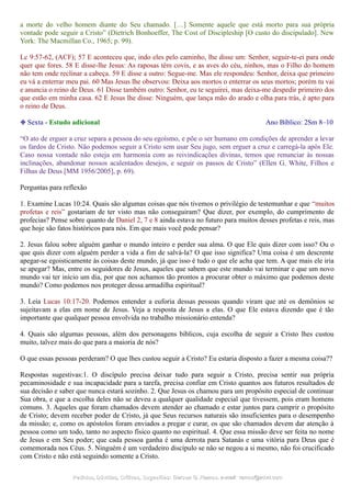 a morte do velho homem diante do Seu chamado. […] Somente aquele que está morto para sua própria
vontade pode seguir a Cristo” (Dietrich Bonhoeffer, The Cost of Discipleship [O custo do discipulado]. New
York: The Macmillan Co., 1965; p. 99).
Lc 9:57-62, (ACF); 57 E aconteceu que, indo eles pelo caminho, lhe disse um: Senhor, seguir-te-ei para onde
quer que fores. 58 E disse-lhe Jesus: As raposas têm covis, e as aves do céu, ninhos, mas o Filho do homem
não tem onde reclinar a cabeça. 59 E disse a outro: Segue-me. Mas ele respondeu: Senhor, deixa que primeiro
eu vá a enterrar meu pai. 60 Mas Jesus lhe observou: Deixa aos mortos o enterrar os seus mortos; porém tu vai
e anuncia o reino de Deus. 61 Disse também outro: Senhor, eu te seguirei, mas deixa-me despedir primeiro dos
que estão em minha casa. 62 E Jesus lhe disse: Ninguém, que lança mão do arado e olha para trás, é apto para
o reino de Deus.
❉ Sexta - Estudo adicional Ano Bíblico: 2Sm 8–10
“O ato de erguer a cruz separa a pessoa do seu egoísmo, e põe o ser humano em condições de aprender a levar
os fardos de Cristo. Não podemos seguir a Cristo sem usar Seu jugo, sem erguer a cruz e carregá-la após Ele.
Caso nossa vontade não esteja em harmonia com as reivindicações divinas, temos que renunciar às nossas
inclinações, abandonar nossos acalentados desejos, e seguir os passos de Cristo” (Ellen G. White, Filhos e
Filhas de Deus [MM 1956/2005], p. 69).
Perguntas para reflexão
1. Examine Lucas 10:24. Quais são algumas coisas que nós tivemos o privilégio de testemunhar e que “muitos
profetas e reis” gostariam de ter visto mas não conseguiram? Que dizer, por exemplo, do cumprimento de
profecias? Pense sobre quanto de Daniel 2, 7 e 8 ainda estava no futuro para muitos desses profetas e reis, mas
que hoje são fatos históricos para nós. Em que mais você pode pensar?
2. Jesus falou sobre alguém ganhar o mundo inteiro e perder sua alma. O que Ele quis dizer com isso? Ou o
que quis dizer com alguém perder a vida a fim de salvá-la? O que isso significa? Uma coisa é um descrente
apegar-se egoisticamente às coisas deste mundo, já que isso é tudo o que ele acha que tem. A que mais ele iria
se apegar? Mas, entre os seguidores de Jesus, aqueles que sabem que este mundo vai terminar e que um novo
mundo vai ter início um dia, por que nos achamos tão prontos a procurar obter o máximo que podemos deste
mundo? Como podemos nos proteger dessa armadilha espiritual?
3. Leia Lucas 10:17-20. Podemos entender a euforia dessas pessoas quando viram que até os demônios se
sujeitavam a elas em nome de Jesus. Veja a resposta de Jesus a elas. O que Ele estava dizendo que é tão
importante que qualquer pessoa envolvida no trabalho missionário entenda?
4. Quais são algumas pessoas, além dos personagens bíblicos, cuja escolha de seguir a Cristo lhes custou
muito, talvez mais do que para a maioria de nós?
O que essas pessoas perderam? O que lhes custou seguir a Cristo? Eu estaria disposto a fazer a mesma coisa??
Respostas sugestivas:1. O discípulo precisa deixar tudo para seguir a Cristo, precisa sentir sua própria
pecaminosidade e sua incapacidade para a tarefa, precisa confiar em Cristo quantos aos futuros resultados de
sua decisão e saber que nunca estará sozinho. 2. Que Jesus os chamou para um propósito especial de continuar
Sua obra, e que a escolha deles não se deveu a qualquer qualidade especial que tivessem, pois eram homens
comuns. 3. Aqueles que foram chamados devem atender ao chamado e estar juntos para cumprir o propósito
de Cristo; devem receber poder de Cristo, já que Seus recursos naturais são insuficientes para o desempenho
da missão; e, como os apóstolos foram enviados a pregar e curar, os que são chamados devem dar atenção à
pessoa como um todo, tanto no aspecto físico quanto no espiritual. 4. Que essa missão deve ser feita no nome
de Jesus e em Seu poder; que cada pessoa ganha é uma derrota para Satanás e uma vitória para Deus que é
comemorada nos Céus. 5. Ninguém é um verdadeiro discípulo se não se negou a si mesmo, não foi crucificado
com Cristo e não está seguindo somente a Cristo.
Pedidos, Dúvidas, Críticas, Sugestões:Pedidos, Dúvidas, Críticas, Sugestões: Gerson G. Ramos.Gerson G. Ramos. e-mail:e-mail: ramos@advir.comramos@advir.com
 