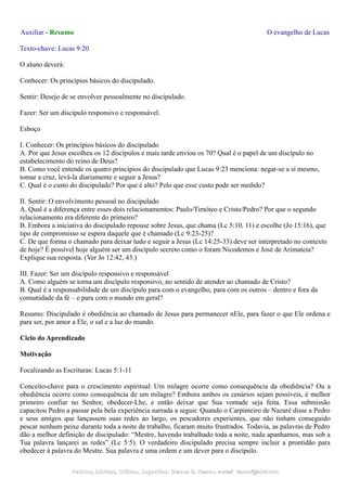Auxiliar - Resumo O evangelho de Lucas
Texto-chave: Lucas 9:20
O aluno deverá:
Conhecer: Os princípios básicos do discipulado.
Sentir: Desejo de se envolver pessoalmente no discipulado.
Fazer: Ser um discípulo responsivo e responsável.
Esboço
I. Conhecer: Os princípios básicos do discipulado
A. Por que Jesus escolheu os 12 discípulos e mais tarde enviou os 70? Qual é o papel de um discípulo no
estabelecimento do reino de Deus?
B. Como você entende os quatro princípios do discipulado que Lucas 9:23 menciona: negar-se a si mesmo,
tomar a cruz, levá-la diariamente e seguir a Jesus?
C. Qual é o custo do discipulado? Por que é alto? Pelo que esse custo pode ser medido?
II. Sentir: O envolvimento pessoal no discipulado
A. Qual é a diferença entre esses dois relacionamentos: Paulo/Timóteo e Cristo/Pedro? Por que o segundo
relacionamento era diferente do primeiro?
B. Embora a iniciativa do discipulado repouse sobre Jesus, que chama (Lc 5:10, 11) e escolhe (Jo 15:16), que
tipo de compromisso se espera daquele que é chamado (Lc 9:23-25)?
C. De que forma o chamado para deixar tudo e seguir a Jesus (Lc 14:25-33) deve ser interpretado no contexto
de hoje? É possível hoje alguém ser um discípulo secreto como o foram Nicodemos e José de Arimateia?
Explique sua resposta. (Ver Jo 12:42, 43.)
III. Fazer: Ser um discípulo responsivo e responsável
A. Como alguém se torna um discípulo responsivo, no sentido de atender ao chamado de Cristo?
B. Qual é a responsabilidade de um discípulo para com o evangelho, para com os outros – dentro e fora da
comunidade da fé – e para com o mundo em geral?
Resumo: Discipulado é obediência ao chamado de Jesus para permanecer nEle, para fazer o que Ele ordena e
para ser, por amor a Ele, o sal e a luz do mundo.
Ciclo do Aprendizado
Motivação
Focalizando as Escrituras: Lucas 5:1-11
Conceito-chave para o crescimento espiritual: Um milagre ocorre como consequência da obediência? Ou a
obediência ocorre como consequência de um milagre? Embora ambos os cenários sejam possíveis, é melhor
primeiro confiar no Senhor, obedecer-Lhe, e então deixar que Sua vontade seja feita. Essa submissão
capacitou Pedro a passar pela bela experiência narrada a seguir. Quando o Carpinteiro de Nazaré disse a Pedro
e seus amigos que lançassem suas redes ao largo, os pescadores experientes, que não tinham conseguido
pescar nenhum peixe durante toda a noite de trabalho, ficaram muito frustrados. Todavia, as palavras de Pedro
dão a melhor definição de discipulado: “Mestre, havendo trabalhado toda a noite, nada apanhamos, mas sob a
Tua palavra lançarei as redes” (Lc 5:5). O verdadeiro discipulado precisa sempre incluir a prontidão para
obedecer à palavra do Mestre. Sua palavra é uma ordem e um dever para o discípulo.
Pedidos, Dúvidas, Críticas, Sugestões:Pedidos, Dúvidas, Críticas, Sugestões: Gerson G. Ramos.Gerson G. Ramos. e-mail:e-mail: ramos@advir.comramos@advir.com
 
