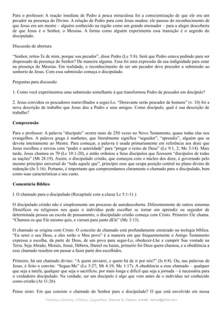 Para o professor: A reação imediata de Pedro à pesca miraculosa foi a conscientização de que ele era um
pecador na presença do Divino. A relação de Pedro para com Jesus mudou: ele passou do reconhecimento de
que Jesus era um mestre – alguém conhecido na região como um grande ensinador – para a alegre descoberta
de que Jesus é o Senhor, o Messias. A forma como alguém experimenta essa transição é o segredo do
discipulado.
Discussão de abertura
“Senhor, retira-Te de mim, porque sou pecador”, disse Pedro (Lc 5:8). Será que Pedro estava pedindo para ser
dispensado da presença do Senhor? De maneira alguma. Essa foi uma expressão da sua indignidade para estar
na presença do Messias. Em realidade, o reconhecimento de ser um pecador deve preceder a submissão ao
senhorio de Jesus. Com essa submissão começa o discipulado.
Perguntas para discussão
1. Como você experimentou uma submissão semelhante à que transformou Pedro de pescador em discípulo?
2. Jesus convidou os pescadores maravilhados a segui-Lo. “Doravante serás pescador de homens” (v. 10) foi a
nova descrição de trabalho que Jesus deu a Pedro e seus amigos. Como discípulo, qual é sua descrição de
trabalho?
Compreensão
Para o professor: A palavra “discípulo” ocorre mais de 250 vezes no Novo Testamento, quase todas elas nos
evangelhos. A palavra grega é mathetes, que literalmente significa “seguidor”, “aprendiz”, alguém que se
devota inteiramente ao Mestre. Para começar, a palavra é usada primariamente em referência aos doze que
Jesus escolheu e enviou com “poder e autoridade” para “pregar o reino de Deus” (Lc 9:1, 2; Mc 3:14). Mais
tarde, Jesus chamou os 70 (Lc 10:1-20), e então ordenou a Seus discípulos que fizessem “discípulos de todas
as nações” (Mt 28:19). Assim, o discipulado cristão, que começou com o núcleo dos doze, é governado pelo
mesmo princípio universal do “todo aquele que”, princípio esse que ocupa posição central no plano divino de
redenção (Jo 3:16). Portanto, é importante que compreendamos claramente o chamado para o discipulado, bem
como suas características e seu custo.
Comentário Bíblico
I. O chamado para o discipulado (Recapitule com a classe Lc 5:1-11.)
O discipulado cristão não é simplesmente um processo de autodescoberta. Diferentemente de outros sistemas
filosóficos ou religiosos nos quais o indivíduo pode escolher se tornar um aprendiz ou seguidor de
determinada pessoa ou escola de pensamento, o discipulado cristão começa com Cristo. Primeiro Ele chama.
“Chamou os que Ele mesmo quis, e vieram para junto dEle” (Mc 3:13).
O chamado se origina com Cristo. O conceito de chamado está profundamente enraizado na teologia bíblica.
“Eu serei o seu Deus, e eles serão o Meu povo” é a maneira em que frequentemente o Antigo Testamento
expressa a escolha, da parte de Deus, de um povo para segui-Lo, obedecer-Lhe e cumprir Sua vontade na
Terra. Seja Abraão, Moisés, Josué, Débora, Daniel ou Isaías, primeiro foi Deus quem chamou, e a obediência a
esse chamado resultou em passar a fazer parte dos escolhidos.
Primeiro, há um chamado divino: “A quem enviarei, e quem há de ir por nós?” (Is 6:8). Ou, nas palavras de
Jesus, é feito o convite: “Segue-Me” (Lc 5:27; Mt 4:19; Mc 1:17). A obediência a esse chamado – qualquer
que seja a tarefa, qualquer que seja o sacrifício, por mais longa e difícil que seja a jornada – é necessária para
o verdadeiro discipulado. Na verdade, ser um discípulo é algo que vem antes de o indivíduo ser conhecido
como cristão (At 11:26).
Pense nisto: Em que consiste o chamado do Senhor para o discipulado? O que está envolvido em nossa
Pedidos, Dúvidas, Críticas, Sugestões:Pedidos, Dúvidas, Críticas, Sugestões: Gerson G. Ramos.Gerson G. Ramos. e-mail:e-mail: ramos@advir.comramos@advir.com
 