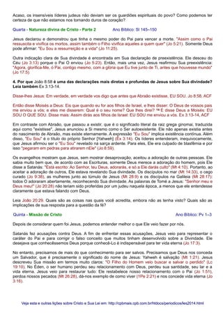 Acaso, os insensíveis líderes judeus não deviam ser os guardiões espirituais do povo? Como podemos ter
certeza de que não estamos nos tornando duros de coração?
Quarta - Natureza divina de Cristo - Parte 2 Ano Bíblico: Sl 145–150
Jesus declarou e demonstrou que tinha o mesmo poder do Pai para vencer a morte. "Assim como o Pai
ressuscita e vivifica os mortos, assim também o Filho vivifica aqueles a quem quer" (Jo 5:21). Somente Deus
pode afirmar: "Eu Sou a ressurreição e a vida" (Jo 11:25).
Outra indicação clara de Sua divindade é encontrada em Sua declaração de preexistência. Ele desceu do
Céu (Jo 3:13) porque o Pai O enviou (Jo 5:23). Então, mais uma vez, Jesus reafirmou Sua preexistência:
"Agora, glorifica-Me, ó Pai, contigo mesmo, com a glória que Eu tive junto de Ti, antes que houvesse mundo"
(Jo 17:5).
4. Por que João 8:58 é uma das declarações mais diretas e profundas de Jesus sobre Sua divindade?
Leia também Ex 3:13-14.
Disse-lhes Jesus: Em verdade, em verdade vos digo que antes que Abraão existisse, EU SOU. Jo 8:58, ACF
Então disse Moisés a Deus: Eis que quando eu for aos filhos de Israel, e lhes disser: O Deus de vossos pais
me enviou a vós; e eles me disserem: Qual é o seu nome? Que lhes direi? 14 E disse Deus a Moisés: EU
SOU O QUE SOU. Disse mais: Assim dirás aos filhos de Israel: EU SOU me enviou a vós. Ex 3:13-14, ACF
Em contraste com Abraão, que passou a existir, que é o significado literal da raiz grega ginomai, traduzida
aqui como "existisse", Jesus anunciou a Si mesmo como o Ser autoexistente. Ele não apenas existia antes
do nascimento de Abraão, mas existe eternamente. A expressão "Eu Sou" implica existência contínua. Além
disso, "Eu Sou" é o título do próprio Senhor [Yahweh] (Êx 3:14). Os líderes entenderam, inequivocamente,
que Jesus afirmou ser o "Eu Sou" revelado na sarça ardente. Para eles, Ele era culpado de blasfêmia e por
isso "pegaram em pedras para atirarem nEle" (Jo 8:59).
Os evangelhos mostram que Jesus, sem mostrar desaprovação, aceitou a adoração de outras pessoas. Ele
sabia muito bem que, de acordo com as Escrituras, somente Deus merece a adoração do homem, pois Ele
disse a Satanás: "Está escrito: Ao Senhor, teu Deus, adorarás, e só a Ele darás culto" (Mt 4:10). Portanto, ao
aceitar a adoração de outros, Ele estava revelando Sua divindade. Os discípulos no mar (Mt 14:33), o cego
curado (Jo 9:38), as mulheres junto ao túmulo de Jesus (Mt 28:9) e os discípulos na Galileia (Mt 28:17):
todos O adoraram abertamente, reconhecendo Sua divindade. As palavras de Tomé a Jesus: "Senhor meu e
Deus meu!" (Jo 20:28) não teriam sido proferidas por um judeu naquela época, a menos que ele entendesse
claramente que estava falando com Deus.
Leia João 20:29. Quais são as coisas nas quais você acredita, embora não as tenha visto? Quais são as
implicações de sua resposta para a questão da fé?
Quinta - Missão de Cristo Ano Bíblico: Pv 1–3
Depois de considerar quem foi Jesus, podemos entender melhor o que Ele veio fazer por nós.
Satanás fez acusações contra Deus. A fim de enfrentar essas acusações, Jesus veio para representar o
caráter do Pai e para corrigir o falso conceito que muitos tinham desenvolvido sobre a Divindade. Ele
desejava que conhecêssemos Deus porque conhecê-Lo é indispensável para ter vida eterna (Jo 17:3).
No entanto, precisamos de mais do que conhecimento para ser salvos. Precisamos que Deus nos conceda
um Salvador, que é precisamente o significado do nome de Jesus: Yahweh é salvação (Mt 1:21). Jesus
descreveu Sua missão em termos muito claros: "O Filho do Homem veio buscar e salvar o perdido" (Lc
19:10). No Éden, o ser humano perdeu seu relacionamento com Deus, perdeu sua santidade, seu lar e a
vida eterna. Jesus veio para restaurar tudo: Ele restabelece nosso relacionamento com o Pai (Jo 1:51),
perdoa nossos pecados (Mt 26:28), dá-nos exemplo de como viver (1Pe 2:21) e nos concede vida eterna (Jo
3:16).
Veja esta e outras lições sobre Cristo e Sua Lei em: http://cpbmais.cpb.com.br/htdocs/periodicos/les2014.htmlVeja esta e outras lições sobre Cristo e Sua Lei em: http://cpbmais.cpb.com.br/htdocs/periodicos/les2014.html
 