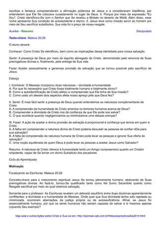 escribas e fariseus compreenderam a afirmação poderosa de Jesus e a consideraram blasfêmia, por
entenderem que Ele Se colocava ousadamente no lugar de Deus. 4. Porque por meio da expressão "Eu
Sou", Cristo identificou-Se com o Senhor que Se revelou a Moisés no deserto de Midiã. Além disso, esse
nome apresenta Sua condição de autoexistente e eterno. 5. Jesus teve como missão servir ao homem por
meio de Seu sacrifício substitutivo. Sua vida foi o preço de nosso resgate.
Auxiliar - Resumo Discipulado
Texto-chave: Mateus 20:28
O aluno deverá:
Conhecer: Como Cristo Se identificou, bem como as implicações dessa identidade para nossa salvação.
Sentir: A presença de Deus por meio do espírito abnegado de Cristo, demonstrado pela renúncia de Suas
prerrogativas divinas e, finalmente, pela entrega de Sua vida.
Fazer: Aceitar pessoalmente a generosa provisão de salvação que se tornou possível pelo sacrifício de
Jesus.
Esboço
I. Conhecer: O Messias incorporou duas naturezas – divindade e humanidade
A. Por que foi necessário que Cristo fosse totalmente humano e totalmente divino?
B. Como a autoidentificação de Cristo afetou a compreensão que Ele tinha de Sua missão?
C. Como cada um desses dois aspectos afeta nosso apreço pelo que Deus fez?
II. Sentir: É mais fácil sentir a presença de Deus quando entendemos as naturezas complementares de
Cristo
A. A compreensão da humanidade de Cristo ameniza os temores humanos acerca de Deus?
B. Compreender a divindade de Cristo nos dá confiança de que Ele pode nos salvar?
C. O que acontece quando negligenciamos ou minimizamos uma dessas crenças?
III. Fazer: A ação de aceitar a divina provisão de salvação é proporcional à confiança que temos em quem é
Cristo
A. A falha em compreender a natureza divina de Cristo poderia dissuadir as pessoas de confiar nEle para
sua salvação?
B. A falta de compreensão da natureza humana de Cristo pode levar as pessoas a ignorar Sua oferta de
salvação?
C. Uma noção equilibrada de quem Deus é pode levar as pessoas a aceitar Jesus como Salvador?
Resumo: A natureza de Cristo oferece à humanidade tanto um Amigo compreensivo quanto um Criador
onipotente, capaz de Se tornar um divino Substituto dos pecadores.
Ciclo do Aprendizado
Motivação
Focalizando as Escrituras: Mateus 20:28
Conceito-chave para o crescimento espiritual: Jesus Se tornou plenamente humano, abdicando de Suas
prerrogativas divinas. Ao fazê-lo, tornou-Se qualificado tanto como fiel Sumo Sacerdote quanto como
Resgate sacrifical por meio do qual obtemos salvação.
Somente para o professor: As Escrituras revelam um delicado equilíbrio entre duas doutrinas aparentemente
conflitantes: a divindade e a humanidade do Messias. Onde quer que Sua divindade tenha sido rejeitada ou
minimizada, ocorreram aberrações da justiça própria ou da autossuficiência. Afinal, se Jesus foi
essencialmente humano, por que os seres humanos não seriam capazes de salvar a si mesmos apenas
copiando Seu exemplo?
Veja esta e outras lições sobre Cristo e Sua Lei em: http://cpbmais.cpb.com.br/htdocs/periodicos/les2014.htmlVeja esta e outras lições sobre Cristo e Sua Lei em: http://cpbmais.cpb.com.br/htdocs/periodicos/les2014.html
 