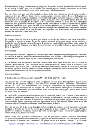 Em tais modelos, Jesus é relegado ao papel de instrutor de natação em lugar de salva-vidas. Ele nos "salva"
ao nos ensinar "a nadar", ou a viver em retidão. Esse paradigma sugere que não estamos nos afogando em
nossos pecados, mas, tendo o instrutor certo, podemos ser nadadores capazes.
Por outro lado, onde quer que a humanidade de Jesus tenha sido rejeitada ou subestimada, angústia e
desespero têm se infiltrado. Essas mentes desesperadas raciocinam assim: Deus é todo-poderoso,
perfeitamente justo e, portanto, incapaz de compreender as tentações humanas, fraquezas e lutas. Visto que
os seres humanos jamais poderiam alcançar o padrão divino, eles também poderiam desistir de tentar viver
retamente. Aqui, a estrada do desespero e do pensamento errôneo se divide em duas aberrações
separadas, mas igualmente destrutivas: (1) graça barata: "uma vez que não posso viver em retidão, pecarei
livremente e esperarei que a graça de Deus cubra os meus pecados"; ou (2) pecado atrevido: "visto que
estou condenado, não importa o que faça, viverei de forma egoísta e agarrarei tudo que puder da vida para
mim." No entanto, quando essas duas ênfases são comparadas com as Escrituras, seus erros podem ser
evitados e o equilíbrio pode ser alcançado.
Atividade de abertura
Se possível, baixe da internet e imprima uma foto de um equilibrista utilizando uma barra de equilíbrio.
Compartilhe a foto com a classe. Se não for possível conseguir a foto, peça que os alunos imaginem o
equilibrista caminhando sobre a barra. Pergunte: O que torna o equilibrista bem-sucedido e qual é o papel da
barra de equilíbrio? Enquanto os cristãos desenvolvem sua compreensão de Deus, o que constitui a sua
barra de equilíbrio?
Compreensão
Somente para o professor: Compreender a natureza de Cristo é indispensável para compreender a natureza
da salvação. É de suma importância entender corretamente esse assunto. Muitas distinções teológicas sutis
e desnecessárias batalhas espirituais têm ocorrido em relação a esse ensino.
A boa notícia é que as autênticas verdades das Escrituras nunca foram enterradas sob montanhas de
disputas. A divindade de Cristo demonstra que os seres humanos não podem salvar a si mesmos. Uma
Pessoa além de nós deve fazer o que jamais poderíamos fazer por nós mesmos. A humanidade de Cristo
demonstra que Deus entende nossas provações e tentações. Jesus viveu dentro da nossa pele. Esses são
os conceitos fundamentais que devem ser mantidos em foco.
Comentário Bíblico
I. Combinação única (Recapitule com a classe Mt 14:33; 24:30; 25:31; Mc 15:39.)
Ário, religioso do século IV, alegou que Cristo não possuía natureza divina. Ele argumentou que só existia
um Deus (o Pai celestial). Portanto, Cristo não poderia também ser Deus. Rejeitando a compreensão
trinitária de Deus, Ário aparentemente não conseguiu compreender as implicações soteriológicas
(relacionadas com a salvação) de sua posição. Se Cristo não era divino, a salvação da humanidade tinha
sido realizada simplesmente por outra criatura. Essa linha de raciocínio sugeriu que os seres criados
poderiam salvar a si mesmos.
As ideias de Ário estavam interligadas com as crenças de Luciano de Antioquia, que baseou seus conceitos
cristológicos na filosofia adocionista de Paulo de Samósata, um defensor da crença de que Cristo havia sido
adotado por Deus como humano. Ário acreditava que Cristo era uma criatura perfeita que desfrutava um
relacionamento distinto, mas essencialmente subordinado com o Pai celestial. Essas ideias ainda são
mantidas pelos Universalistas Unitaristas e pelas Testemunhas de Jeová.
Por volta do ano 325 d.C., essas distorções tinham dividido os cristãos, e uma importante convenção
teológica, o Concílio de Niceia, foi reunida para responder a esses desafios. A assembleia afirmou a
combinação única que constituía a natureza de Cristo, expressa por meio da seguinte formulação teológica:
"totalmente humano, totalmente divino".
Outros lutaram com a questão da humanidade de Cristo. Os gnósticos do segundo século e os maniqueístas
do quarto século (ambos ramificações cristãs) sugeriram que a humanidade de Cristo era apenas aparente.
Essa heresia é rotulada como "docetismo", do grego dokein, que significa "parecer". Os docetistas
Veja esta e outras lições sobre Cristo e Sua Lei em: http://cpbmais.cpb.com.br/htdocs/periodicos/les2014.htmlVeja esta e outras lições sobre Cristo e Sua Lei em: http://cpbmais.cpb.com.br/htdocs/periodicos/les2014.html
 