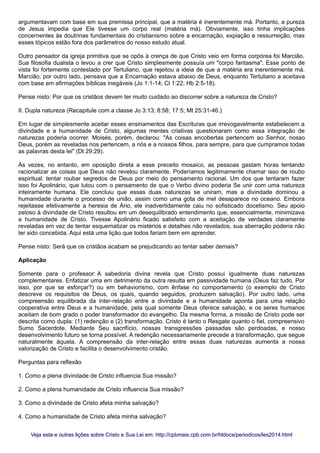 argumentavam com base em sua premissa principal, que a matéria é inerentemente má. Portanto, a pureza
de Jesus impedia que Ele tivesse um corpo real (matéria má). Obviamente, isso tinha implicações
concernentes às doutrinas fundamentais do cristianismo sobre a encarnação, expiação e ressurreição, mas
esses tópicos estão fora dos parâmetros do nosso estudo atual.
Outro pensador da igreja primitiva que se opôs à crença de que Cristo veio em forma corpórea foi Marcião.
Sua filosofia dualista o levou a crer que Cristo simplesmente possuía um "corpo fantasma". Esse ponto de
vista foi fortemente contestado por Tertuliano, que rejeitou a ideia de que a matéria era inerentemente má.
Marcião, por outro lado, pensava que a Encarnação estava abaixo de Deus, enquanto Tertuliano a aceitava
com base em afirmações bíblicas inegáveis (Jo 1:1-14; Cl 1:22; Hb 2:5-18).
Pense nisto: Por que os cristãos devem ter muito cuidado ao discorrer sobre a natureza de Cristo?
II. Dupla natureza (Recapitule com a classe Jo 3:13; 8:58; 17:5; Mt 25:31-46.)
Em lugar de simplesmente aceitar esses ensinamentos das Escrituras que irrevogavelmente estabelecem a
divindade e a humanidade de Cristo, algumas mentes criativas questionaram como essa integração de
naturezas poderia ocorrer. Moisés, porém, declarou: "As coisas encobertas pertencem ao Senhor, nosso
Deus, porém as reveladas nos pertencem, a nós e a nossos filhos, para sempre, para que cumpramos todas
as palavras desta lei" (Dt 29:29).
Às vezes, no entanto, em oposição direta a esse preceito mosaico, as pessoas gastam horas tentando
racionalizar as coisas que Deus não revelou claramente. Poderíamos legitimamente chamar isso de roubo
espiritual: tentar roubar segredos de Deus por meio do pensamento racional. Um dos que tentaram fazer
isso foi Apolinário, que lutou com o pensamento de que o Verbo divino poderia Se unir com uma natureza
inteiramente humana. Ele concluiu que essas duas naturezas se uniram, mas a divindade dominou a
humanidade durante o processo de união, assim como uma gota de mel desaparece no oceano. Embora
rejeitasse efetivamente a heresia de Ário, ele inadvertidamente caiu no sofisticado docetismo. Seu apoio
zeloso à divindade de Cristo resultou em um desequilibrado entendimento que, essencialmente, minimizava
a humanidade de Cristo. Tivesse Apolinário ficado satisfeito com a aceitação de verdades claramente
reveladas em vez de tentar esquematizar os mistérios e detalhes não revelados, sua aberração poderia não
ter sido concebida. Aqui está uma lição que todos fariam bem em aprender.
Pense nisto: Será que os cristãos acabam se prejudicando ao tentar saber demais?
Aplicação
Somente para o professor: A sabedoria divina revela que Cristo possui igualmente duas naturezas
complementares. Enfatizar uma em detrimento da outra resulta em passividade humana (Deus faz tudo. Por
isso, por que se esforçar?) ou em behaviorismo, com ênfase no comportamento (o exemplo de Cristo
descreve os requisitos de Deus, os quais, quando seguidos, produzem salvação). Por outro lado, uma
compreensão equilibrada da inter-relação entre a divindade e a humanidade aponta para uma relação
cooperativa entre Deus e a humanidade, pela qual somente Deus oferece salvação, e os seres humanos
aceitam de bom grado o poder transformador do evangelho. Da mesma forma, a missão de Cristo pode ser
descrita como dupla: (1) redenção e (2) transformação. Cristo é tanto o Resgate quanto o fiel, compreensivo
Sumo Sacerdote. Mediante Seu sacrifício, nossas transgressões passadas são perdoadas, e nosso
desenvolvimento futuro se torna possível. A redenção necessariamente precede a transformação, que segue
naturalmente àquela. A compreensão da inter-relação entre essas duas naturezas aumenta a nossa
valorização de Cristo e facilita o desenvolvimento cristão.
Perguntas para reflexão
1. Como a plena divindade de Cristo influencia Sua missão?
2. Como a plena humanidade de Cristo influencia Sua missão?
3. Como a divindade de Cristo afeta minha salvação?
4. Como a humanidade de Cristo afeta minha salvação?
Veja esta e outras lições sobre Cristo e Sua Lei em: http://cpbmais.cpb.com.br/htdocs/periodicos/les2014.htmlVeja esta e outras lições sobre Cristo e Sua Lei em: http://cpbmais.cpb.com.br/htdocs/periodicos/les2014.html
 