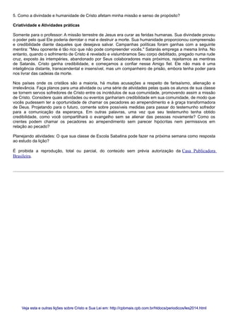5. Como a divindade e humanidade de Cristo afetam minha missão e senso de propósito?
Criatividade e Atividades práticas
Somente para o professor: A missão terrestre de Jesus era curar as feridas humanas. Sua divindade proveu
o poder pelo qual Ele poderia derrotar o mal e destruir a morte. Sua humanidade proporcionou compreensão
e credibilidade diante daqueles que desejava salvar. Campanhas políticas foram ganhas com a seguinte
mentira: "Meu oponente é tão rico que não pode compreender vocês." Satanás emprega a mesma linha. No
entanto, quando o sofrimento de Cristo é revelado e vislumbramos Seu corpo debilitado, pregado numa rude
cruz, exposto às intempéries, abandonado por Seus colaboradores mais próximos, rejeitamos as mentiras
de Satanás. Cristo ganha credibilidade, e começamos a confiar nesse Amigo fiel. Ele não mais é uma
inteligência distante, transcendental e insensível, mas um companheiro de prisão, embora tenha poder para
nos livrar das cadeias da morte.
Nos países onde os cristãos são a maioria, há muitas acusações a respeito de farisaísmo, alienação e
irrelevância. Faça planos para uma atividade ou uma série de atividades pelas quais os alunos de sua classe
se tornem servos sofredores de Cristo entre os incrédulos de sua comunidade, promovendo assim a missão
de Cristo. Considere quais atividades ou eventos ganhariam credibilidade em sua comunidade, de modo que
vocês pudessem ter a oportunidade de chamar os pecadores ao arrependimento e à graça transformadora
de Deus. Projetando para o futuro, comente sobre possíveis medidas para passar do testemunho sofredor
para a comunicação da esperança. Em outras palavras, uma vez que seu testemunho tenha obtido
credibilidade, como você compartilhará o evangelho sem se alienar das pessoas novamente? Como os
crentes podem chamar os pecadores ao arrependimento sem parecer hipócritas nem permissivos em
relação ao pecado?
Planejando atividades: O que sua classe de Escola Sabatina pode fazer na próxima semana como resposta
ao estudo da lição?
É proibida a reprodução, total ou parcial, do conteúdo sem prévia autorização da Casa Publicadora
Brasileira.
Veja esta e outras lições sobre Cristo e Sua Lei em: http://cpbmais.cpb.com.br/htdocs/periodicos/les2014.htmlVeja esta e outras lições sobre Cristo e Sua Lei em: http://cpbmais.cpb.com.br/htdocs/periodicos/les2014.html
 