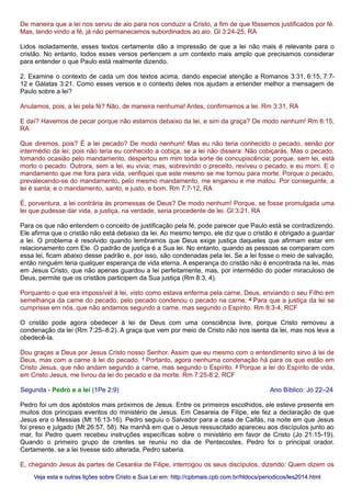 De maneira que a lei nos serviu de aio para nos conduzir a Cristo, a fim de que fôssemos justificados por fé.
Mas, tendo vindo a fé, já não permanecemos subordinados ao aio. Gl 3:24-25, RA
Lidos isoladamente, esses textos certamente dão a impressão de que a lei não mais é relevante para o
cristão. No entanto, todos esses versos pertencem a um contexto mais amplo que precisamos considerar
para entender o que Paulo está realmente dizendo.
2. Examine o contexto de cada um dos textos acima, dando especial atenção a Romanos 3:31, 6:15, 7:7-
12 e Gálatas 3:21. Como esses versos e o contexto deles nos ajudam a entender melhor a mensagem de
Paulo sobre a lei?
Anulamos, pois, a lei pela fé? Não, de maneira nenhuma! Antes, confirmamos a lei. Rm 3:31, RA
E daí? Havemos de pecar porque não estamos debaixo da lei, e sim da graça? De modo nenhum! Rm 6:15,
RA
Que diremos, pois? É a lei pecado? De modo nenhum! Mas eu não teria conhecido o pecado, senão por
intermédio da lei; pois não teria eu conhecido a cobiça, se a lei não dissera: Não cobiçarás. Mas o pecado,
tomando ocasião pelo mandamento, despertou em mim toda sorte de concupiscência; porque, sem lei, está
morto o pecado. Outrora, sem a lei, eu vivia; mas, sobrevindo o preceito, reviveu o pecado, e eu morri. E o
mandamento que me fora para vida, verifiquei que este mesmo se me tornou para morte. Porque o pecado,
prevalecendo-se do mandamento, pelo mesmo mandamento, me enganou e me matou. Por conseguinte, a
lei é santa; e o mandamento, santo, e justo, e bom. Rm 7:7-12, RA
É, porventura, a lei contrária às promessas de Deus? De modo nenhum! Porque, se fosse promulgada uma
lei que pudesse dar vida, a justiça, na verdade, seria procedente de lei. Gl 3:21, RA
Para os que não entendem o conceito de justificação pela fé, pode parecer que Paulo está se contradizendo.
Ele afirma que o cristão não está debaixo da lei. Ao mesmo tempo, ele diz que o cristão é obrigado a guardar
a lei. O problema é resolvido quando lembramos que Deus exige justiça daqueles que afirmam estar em
relacionamento com Ele. O padrão de justiça é a Sua lei. No entanto, quando as pessoas se comparam com
essa lei, ficam abaixo desse padrão e, por isso, são condenadas pela lei. Se a lei fosse o meio de salvação,
então ninguém teria qualquer esperança de vida eterna. A esperança do cristão não é encontrada na lei, mas
em Jesus Cristo, que não apenas guardou a lei perfeitamente, mas, por intermédio do poder miraculoso de
Deus, permite que os cristãos participem da Sua justiça (Rm 8:3, 4).
Porquanto o que era impossível à lei, visto como estava enferma pela carne, Deus, enviando o seu Filho em
semelhança da carne do pecado, pelo pecado condenou o pecado na carne; 4 Para que a justiça da lei se
cumprisse em nós, que não andamos segundo a carne, mas segundo o Espírito. Rm 8:3-4, RCF
O cristão pode agora obedecer à lei de Deus com uma consciência livre, porque Cristo removeu a
condenação da lei (Rm 7:25–8:2). A graça que vem por meio de Cristo não nos isenta da lei, mas nos leva a
obedecê-la.
Dou graças a Deus por Jesus Cristo nosso Senhor. Assim que eu mesmo com o entendimento sirvo à lei de
Deus, mas com a carne à lei do pecado. 1 Portanto, agora nenhuma condenação há para os que estão em
Cristo Jesus, que não andam segundo a carne, mas segundo o Espírito. 2 Porque a lei do Espírito de vida,
em Cristo Jesus, me livrou da lei do pecado e da morte. Rm 7:25-8:2, RCF
Segunda - Pedro e a lei (1Pe 2:9) Ano Bíblico: Jó 22–24
Pedro foi um dos apóstolos mais próximos de Jesus. Entre os primeiros escolhidos, ele esteve presente em
muitos dos principais eventos do ministério de Jesus. Em Cesareia de Filipe, ele fez a declaração de que
Jesus era o Messias (Mt 16:13-16). Pedro seguiu o Salvador para a casa de Caifás, na noite em que Jesus
foi preso e julgado (Mt 26:57, 58). Na manhã em que o Jesus ressuscitado apareceu aos discípulos junto ao
mar, foi Pedro quem recebeu instruções específicas sobre o ministério em favor de Cristo (Jo 21:15-19).
Quando o primeiro grupo de crentes se reuniu no dia de Pentecostes, Pedro foi o principal orador.
Certamente, se a lei tivesse sido alterada, Pedro saberia.
E, chegando Jesus às partes de Cesaréia de Filipe, interrogou os seus discípulos, dizendo: Quem dizem os
Veja esta e outras lições sobre Cristo e Sua Lei em: http://cpbmais.cpb.com.br/htdocs/periodicos/les2014.htmlVeja esta e outras lições sobre Cristo e Sua Lei em: http://cpbmais.cpb.com.br/htdocs/periodicos/les2014.html
 
