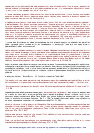 homens ser o Filho do homem? 14 E eles disseram: Uns, João o Batista; outros, Elias; e outros, Jeremias, ou
um dos profetas. 15 Disse-lhes ele: E vós, quem dizeis que eu sou? 16 E Simão Pedro, respondendo, disse:
Tu és o Cristo, o Filho do Deus vivo. Mt 16:13-16, RCF
E os que prenderam a Jesus o conduziram à casa do sumo sacerdote Caifás, onde os escribas e os anciãos
estavam reunidos. 58 E Pedro o seguiu de longe, até ao pátio do sumo sacerdote e, entrando, assentou-se
entre os criados, para ver o fim. Mt 26:57-58, RCF
E, depois de terem jantado, disse Jesus a Simão Pedro: Simão, filho de Jonas, amas-me mais do que estes?
E ele respondeu: Sim, Senhor, tu sabes que te amo. Disse-lhe: Apascenta os meus cordeiros. 16 Tornou a
dizer-lhe segunda vez: Simão, filho de Jonas, amas-me? Disse-lhe: Sim, Senhor, tu sabes que te amo.
Disse-lhe: Apascenta as minhas ovelhas. 17 Disse-lhe terceira vez: Simão, filho de Jonas, amas-me? Simão
entristeceu-se por lhe ter dito terceira vez: Amas-me? E disse-lhe: Senhor, tu sabes tudo; tu sabes que eu te
amo. Jesus disse-lhe: Apascenta as minhas ovelhas. 18 Na verdade, na verdade te digo que, quando eras
mais moço, te cingias a ti mesmo, e andavas por onde querias; mas, quando já fores velho, estenderás as
tuas mãos, e outro te cingirá, e te levará para onde tu não queiras. 19 E disse isto, significando com que
morte havia ele de glorificar a Deus. E, dito isto, disse-lhe: Segue-me. Jo 21:15-19, RCF
3. O que Atos 10:9-14 nos diz sobre a fidelidade de Pedro à lei judaica depois da ascensão de Jesus? Se
Pedro pensava dessa maneira sobre leis relacionadas à alimentação, qual era sua visão sobre a
perpetuidade dos Dez Mandamentos?
No dia seguinte, indo eles de caminho e estando já perto da cidade, subiu Pedro ao eirado, por volta da hora
sexta, a fim de orar. Estando com fome, quis comer; mas, enquanto lhe preparavam a comida, sobreveio-lhe
um êxtase; então, viu o céu aberto e descendo um objeto como se fosse um grande lençol, o qual era
baixado à terra pelas quatro pontas, contendo toda sorte de quadrúpedes, répteis da terra e aves do céu. E
ouviu-se uma voz que se dirigia a ele: Levanta-te, Pedro! Mata e come. Mas Pedro replicou: De modo
nenhum, Senhor! Porque jamais comi coisa alguma comum e imunda. At 10:9-14, RA
Pedro recebeu a visão alguns anos após a ascensão de Jesus. Como resultado da pregação dos discípulos,
milhares de judeus já tinham aceitado Jesus como Messias. Não há nada no registro bíblico sugerindo que o
conteúdo da mensagem cristã incluísse instruções que levassem à rejeição da lei. De maneira poderosa, o
incidente em Atos 10 demonstra que os primeiros cristãos se identificavam totalmente com suas raízes
judaicas.
4. Compare 1 Pedro 2:9 com Êxodo 19:6. Qual é o contexto de Êxodo 19:6?
Vós, porém, sois raça eleita, sacerdócio real, nação santa, povo de propriedade exclusiva de Deus, a fim de
proclamardes as virtudes daquele que vos chamou das trevas para a sua maravilhosa luz; 1 Pedro 2:9, RA
“vós me sereis reino de sacerdotes e nação santa. São estas as palavras que falarás aos filhos de Israel.” Ex
19:6, RA
Quando Pedro se referiu aos seus leitores como "sacerdócio real, nação santa", eles devem ter se lembrado
da ocasião em que a lei foi entregue no Sinai. Como herdeiros de Israel, deviam continuar cumprindo os
termos da aliança revelados na lei de Deus. Então, logo depois de lembrar às pessoas a condição delas,
Pedro as exortou a ter uma vida de justiça (1Pe 2:11, 12). Ele também alertou seu público a ter cuidado com
os falsos mestres que promoviam um evangelho sem lei (2Pe 2:21; 3:2).
Amados, peço-vos, como a peregrinos e forasteiros, que vos abstenhais das concupiscências carnais que
combatem contra a alma; 12 Tendo o vosso viver honesto entre os gentios; para que, naquilo em que falam
mal de vós, como de malfeitores, glorifiquem a Deus no dia da visitação, pelas boas obras que em vós
observem. 1Pe 2:11-12, RCF
Porque para isto sois chamados; pois também Cristo padeceu por nós, deixando-nos o exemplo, para que
sigais as suas pisadas. 2Pe 2:21, RCF
Para que vos lembreis das palavras que primeiramente foram ditas pelos santos profetas, e do nosso
mandamento, como apóstolos do Senhor e Salvador. 2Pe 3:2, RCF
Veja esta e outras lições sobre Cristo e Sua Lei em: http://cpbmais.cpb.com.br/htdocs/periodicos/les2014.htmlVeja esta e outras lições sobre Cristo e Sua Lei em: http://cpbmais.cpb.com.br/htdocs/periodicos/les2014.html
 