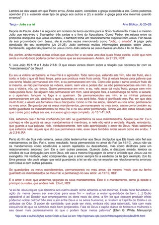 Lembre-se das vezes em que Pedro errou. Ainda assim, considere a graça estendida a ele. Como podemos
aprender (1) a estender esse tipo de graça aos outros e (2) a aceitar a graça para nós mesmos quando
erramos?
Terça - João e a lei Ano Bíblico: Jó 25–28
Depois de Paulo, João é o segundo em número de livros escritos para o Novo Testamento. Esse é o mesmo
João que escreveu o Evangelho, três cartas e o livro do Apocalipse. Como Pedro, ele estava entre os
primeiros discípulos que Jesus escolheu, e também tinha um relacionamento especial com Jesus. Por causa
de sua proximidade com Jesus, ele é muitas vezes mencionado como "João, o amado". A julgar pela
conclusão de seu evangelho (Jo 21:25), João conhecia muitas informações pessoais sobre Jesus.
Certamente, alguém tão próximo de Jesus como João saberia se Jesus tivesse anulado a lei de Deus.
Há, porém, ainda muitas outras coisas que Jesus fez; e se cada uma das quais fosse escrita, cuido que nem
ainda o mundo todo poderia conter os livros que se escrevessem. Amém. Jo 21:25, RCF
5. Leia João 15:1-11 e 1 João 2:3-6. O que esses versos dizem sobre a relação que devemos ter com os
"mandamentos" de Deus?
Eu sou a videira verdadeira, e meu Pai é o agricultor. Todo ramo que, estando em mim, não der fruto, ele o
corta; e todo o que dá fruto limpa, para que produza mais fruto ainda. Vós já estais limpos pela palavra que
vos tenho falado; permanecei em mim, e eu permanecerei em vós. Como não pode o ramo produzir fruto de
si mesmo, se não permanecer na videira, assim, nem vós o podeis dar, se não permanecerdes em mim. Eu
sou a videira, vós, os ramos. Quem permanece em mim, e eu, nele, esse dá muito fruto; porque sem mim
nada podeis fazer. Se alguém não permanecer em mim, será lançado fora, à semelhança do ramo, e secará;
e o apanham, lançam no fogo e o queimam. Se permanecerdes em mim, e as minhas palavras
permanecerem em vós, pedireis o que quiserdes, e vos será feito. Nisto é glorificado meu Pai, em que deis
muito fruto; e assim vos tornareis meus discípulos. Como o Pai me amou, também eu vos amei; permanecei
no meu amor. Se guardardes os meus mandamentos, permanecereis no meu amor; assim como também eu
tenho guardado os mandamentos de meu Pai e no seu amor permaneço. Tenho-vos dito estas coisas para
que o meu gozo esteja em vós, e o vosso gozo seja completo. Jo 15:1-11, RA
Ora, sabemos que o temos conhecido por isto: se guardamos os seus mandamentos. Aquele que diz: Eu o
conheço e não guarda os seus mandamentos é mentiroso, e nele não está a verdade. Aquele, entretanto,
que guarda a sua palavra, nele, verdadeiramente, tem sido aperfeiçoado o amor de Deus. Nisto sabemos
que estamos nele: aquele que diz que permanece nele, esse deve também andar assim como ele andou. 1
Jo 2:3-6, RA
Perto do fim de Sua vida terrena, Jesus pôde testemunhar aos Seus discípulos que Ele havia sido fiel aos
mandamentos de Seu Pai e, como resultado, havia permanecido no amor do Pai (Jo 15:10). Jesus não via
os mandamentos como obstáculos a serem rejeitados ou descartados, mas como diretrizes para um
relacionamento amoroso com Ele e com outras pessoas. Quando João, o discípulo amado, lembra os
cristãos de sua obrigação para com Deus, ele usa a mesma linguagem do amor e unidade que Jesus usa no
evangelho. Na verdade, João compreendeu que o amor sempre foi a essência da lei (por exemplo, 2Jo 6).
Uma pessoa não pode alegar que está guardando a lei se ela não se envolve em relacionamento amoroso
com Deus e com outras pessoas.
Se guardardes os meus mandamentos, permanecereis no meu amor; do mesmo modo que eu tenho
guardado os mandamentos de meu Pai, e permaneço no seu amor. Jo 15:10, RCF
E o amor é este: que andemos segundo os seus mandamentos. Este é o mandamento, como já desde o
princípio ouvistes, que andeis nele. 2Jo 6, RCF
"A lei de Deus requer que amemos aos outros assim como amamos a nós mesmos. Então, toda faculdade e
ação da mente devem ser exercidas para esse fim – realizar a maior quantidade de bem. [...] Quão
agradável é ao Doador que empreguemos os dons reais da alma, a fim de que possam produzir efeito
poderoso sobre outros! São eles o elo entre Deus e os seres humanos, e revelam o Espírito de Cristo e os
atributos do Céu. O poder da santidade, que pode ser visto, embora não seja ostentado, fala com mais
eloquência do que os sermões mais bem preparados. Fala de Deus e expõe diante de homens e mulheres o
seu dever mais poderosamente do que o podem fazer meras palavras" (Ellen G. White, Manuscript
Veja esta e outras lições sobre Cristo e Sua Lei em: http://cpbmais.cpb.com.br/htdocs/periodicos/les2014.htmlVeja esta e outras lições sobre Cristo e Sua Lei em: http://cpbmais.cpb.com.br/htdocs/periodicos/les2014.html
 