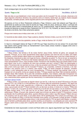 Releases, v. 20, p. 138; Cristo Triunfante [MM 2002], p. 210).
Você consegue ligar a lei ao amor? Qual é a função da lei de Deus na expressão do nosso amor?
Quarta - Tiago e a lei Ano Bíblico: Jó 29–31
Não são eles os que blasfemam o bom nome que sobre vós foi invocado? Se vós, contudo, observais a lei
régia segundo a Escritura: Amarás o teu próximo como a ti mesmo, fazeis bem; se, todavia, fazeis acepção
de pessoas, cometeis pecado, sendo arguidos pela lei como transgressores. Tg 2:7-9, RA.
Há apenas um livro no Novo Testamento atribuído a Tiago. Embora o autor não estipule qual Tiago ele é,
geralmente se aceita que essa carta foi escrita por Tiago, irmão de Jesus. Ainda que, talvez, a princípio ele
tenha sido cético sobre a messianidade de Jesus (Jo 7:5), posteriormente, Tiago foi elevado a uma influente
posição de liderança na igreja do Novo Testamento (At 15:13; Gl 1:19). Portanto, se Jesus tivesse a intenção
de anular a lei divina, Seu irmão certamente saberia.
Porque nem mesmo seus irmãos criam nele. Jo 7:5, RCF
E, havendo-se eles calado, tomou Tiago a palavra, dizendo: Homens irmãos, ouvi-me: At 15:13, RCF
E não vi a nenhum outro dos apóstolos, senão a Tiago, irmão do Senhor. Gl 1:19, RCF
6. Qual é a mensagem básica de Tiago 2:1-26? Por que Tiago resumiria a lei nos versos 7-9, só para falar
logo depois sobre guardar todos os mandamentos? Como esses versos mostram a ligação entre amor e
obediência à lei de Deus?
A discriminação é reprovada
1 Meus irmãos, não tenhais a fé de nosso Senhor Jesus Cristo, Senhor da glória, em acepção de
pessoas. 2 Porque, se no vosso ajuntamento entrar algum homem com anel de ouro no dedo, com trajes
preciosos, e entrar também algum pobre com sórdido traje, 3 E atentardes para o que traz o traje precioso, e
lhe disserdes: Assenta-te tu aqui num lugar de honra, e disserdes ao pobre: Tu, fica aí em pé, ou assenta-te
abaixo do meu estrado, 4 Porventura não fizestes distinção entre vós mesmos, e não vos fizestes juízes de
maus pensamentos? 5 Ouvi, meus amados irmãos: Porventura não escolheu Deus aos pobres deste mundo
para serem ricos na fé, e herdeiros do reino que prometeu aos que o amam? 6 Mas vós desonrastes o
pobre. Porventura não vos oprimem os ricos, e não vos arrastam aos tribunais? 7 Porventura não blasfemam
eles o bom nome que sobre vós foi invocado? 8 Todavia, se cumprirdes, conforme a Escritura, a lei real:
Amarás a teu próximo como a ti mesmo, bem fazeis. 9 Mas, se fazeis acepção de pessoas, cometeis
pecado, e sois redarguidos pela lei como transgressores. 10 Porque qualquer que guardar toda a lei, e
tropeçar em um só ponto, tornou-se culpado de todos. 11 Porque aquele que disse: Não cometerás adultério,
também disse: Não matarás. Se tu pois não cometeres adultério, mas matares, estás feito transgressor da
lei. 12 Assim falai, e assim procedei, como devendo ser julgados pela lei da liberdade. 13 Porque o juízo será
sem misericórdia sobre aquele que não fez misericórdia; e a misericórdia triunfa do juízo.
A Fé sem obras é morta
14 Meus irmãos, que aproveita se alguém disser que tem fé, e não tiver as obras? Porventura a fé pode
salvá-lo? 15 E, se o irmão ou a irmã estiverem nus, e tiverem falta de mantimento quotidiano, 16 E algum de
vós lhes disser: Ide em paz, aquentai-vos, e fartai-vos; e não lhes derdes as coisas necessárias para o
corpo, que proveito virá daí? 17 Assim também a fé, se não tiver as obras, é morta em si mesma. 18 Mas dirá
alguém: Tu tens a fé, e eu tenho as obras; mostra-me a tua fé sem as tuas obras, e eu te mostrarei a minha
fé pelas minhas obras. 19 Tu crês que há um só Deus; fazes bem. Também os demônios o crêem, e
estremecem. 20 Mas, ó homem vão, queres tu saber que a fé sem as obras é morta? 21 Porventura o nosso
pai Abraão não foi justificado pelas obras, quando ofereceu sobre o altar o seu filho Isaque? 22 Bem vês que
a fé cooperou com as suas obras, e que pelas obras a fé foi aperfeiçoada. 23 E cumpriu-se a Escritura, que
diz: E creu Abraão em Deus, e foi-lhe isso imputado como justiça, e foi chamado o amigo de Deus. 24 Vedes
então que o homem é justificado pelas obras, e não somente pela fé. 25 E de igual modo Raabe, a meretriz,
não foi também justificada pelas obras, quando recolheu os emissários, e os despediu por outro caminho? 26
Porque, assim como o corpo sem o espírito está morto, assim também a fé sem obras é morta. Tg 2:1-26,
ACF
Entendendo de modo equivocado o ensino de Paulo sobre a lei, alguns argumentam que Tiago e Paulo se
Veja esta e outras lições sobre Cristo e Sua Lei em: http://cpbmais.cpb.com.br/htdocs/periodicos/les2014.htmlVeja esta e outras lições sobre Cristo e Sua Lei em: http://cpbmais.cpb.com.br/htdocs/periodicos/les2014.html
 