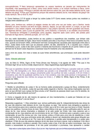 concupiscências; 13 Nem tampouco apresenteis os vossos membros ao pecado por instrumentos de
iniquidade; mas apresentai-vos a Deus, como vivos dentre mortos, e os vossos membros a Deus, como
instrumentos de justiça. 14 Porque o pecado não terá domínio sobre vós, pois não estais debaixo da lei, mas
debaixo da graça. 15 Pois que? Pecaremos porque não estamos debaixo da lei, mas debaixo da graça? De
modo nenhum. Rm 5:18-6:15, RCF
8. Como Hebreus 3:7-19 ajuda a lançar luz sobre Judas 5-7? Como esses versos juntos nos mostram a
relação entre obediência e fé?
Quero, pois, lembrar-vos, embora já estejais cientes de tudo uma vez por todas, que o Senhor, tendo
libertado um povo, tirando-o da terra do Egito, destruiu, depois, os que não creram; e a anjos, os que não
guardaram o seu estado original, mas abandonaram o seu próprio domicílio, ele tem guardado sob trevas,
em algemas eternas, para o juízo do grande Dia; como Sodoma, e Gomorra, e as cidades circunvizinhas,
que, havendo-se entregado à prostituição como aqueles, seguindo após outra carne, são postas para
exemplo do fogo eterno, sofrendo punição. Jd 1:5-7, RA
Em seu estilo diplomático, Judas lembra ao seu público a experiência dos israelitas, que tinham sido
libertados da escravidão do Egito. Deus havia revelado para eles a Sua força e lhes havia concedido Sua lei,
mas, quando se tornaram infiéis, enfrentaram terríveis consequências causadas pela separação entre eles e
Deus. Judas deixa muito claro que as pessoas podem, de fato, abandonar a fé, e aqueles que o fazem,
enfrentarão o juízo. Judas é tão claro quanto o restante das Escrituras a respeito de um ponto: todos os que
afirmam ter fé devem estar dispostos a expressar essa fé mediante uma vida obediente.
Leia o livro de Judas. Em meio a todas as suas fortes advertências, que promessas você pode descobrir
nele?
Sexta - Estudo adicional Ano Bíblico: Jó 35–37
Leia, de Ellen G. White, Signs of the Times [Sinais dos Tempos], 5 de agosto de 1886: "The Law in the
Christian Age" [A Lei na Era Cristã]; disponível em: https://egwwritings.org/singleframe.php.
"Por que os apóstolos deviam ensinar arrependimento para com Deus? Porque o pecador está em conflito
com o Pai. Ele transgrediu a lei. Deve perceber seu pecado e se arrepender. Em seguida, qual é a sua
tarefa? Olhar para Jesus, cujo sangue unicamente pode nos purificar de todo o pecado. A fé em Cristo é
necessária, pois não há qualidade salvífica na lei. A lei condena, mas não pode perdoar o transgressor. O
pecador deve depender dos méritos do sangue de Cristo […]" (Ellen G. White, Signs of the Times, 5 de
agosto de 1886).
Perguntas para reflexão
1. Medite na advertência de Judas 4. Se os homens estão proclamando a graça de Deus, evidentemente
eles são crentes. No entanto, Judas diz que eles estão negando o Senhor. Que sérias implicações isso tem
para os que afirmam que a graça de Deus anulou a lei? Quando as pessoas dizem que a lei foi abolida, do
que realmente estão tentando se livrar?
2. Como a negação da lei, até mesmo de apenas um dos mandamentos, é usada por Satanás em sua
pretensão de "destruir" a lei de Deus?
Respostas sugestivas: 1. Eles entendem que: somos justificados pela fé, independentemente das obras da
lei; que não estamos mais debaixo da lei, mas da graça, ou seja, "não somos mais obrigados a guardar a
lei"; que morremos para à lei e estamos unidos a Cristo; que a lei foi o tutor que nos levou a Cristo. Quando
Jesus nos justificou, ficamos livres do tutor. Mas a ideia bíblica é de que: somos justificados pela fé, sem as
obras da lei, mas somos chamados a obedecer à lei pelo poder de Cristo; não mais estamos sob a
condenação da lei, mas estamos sob os princípios da lei; em Cristo, morremos para o pecado e para a sua
condenação, já que Ele morreu por nós, mas somos unidos a Cristo para uma vida de obediência; o tutor
não mais condena, mas seus princípios ainda são válidos e devem ser obedecidos pela graça dAquele que
nos justifica. 2. A fé confirma a lei. Por meio da fé aceitamos o perdão pela transgressão e o poder para
obedecer. O fato de que não estamos debaixo da lei não deve nos levar a pecar, mas a obedecer. A lei não é
pecado, mas revela e condena o pecado. Ela é santa, justa e boa. A lei não se opõe à promessa, mas nos
mostra a necessidade da promessa. A lei não pode concretizar a promessa, mas apresenta o caráter
Veja esta e outras lições sobre Cristo e Sua Lei em: http://cpbmais.cpb.com.br/htdocs/periodicos/les2014.htmlVeja esta e outras lições sobre Cristo e Sua Lei em: http://cpbmais.cpb.com.br/htdocs/periodicos/les2014.html
 