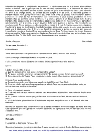 daqueles que esperam o cumprimento da promessa. 3. Pedro continuava fiel à lei bíblica sobre animais
limpos e imundos. Isso sugere que ele era fiel aos Dez Mandamentos. 4. A referência de Pedro ao
sacerdócio real e nação santa foi uma alusão à ocasião em que a lei foi entregue no Sinai. Como herdeiros
de Israel e da aliança eterna, os cristãos deviam cumprir a lei de Deus. 5. Devemos guardar os
mandamentos de Jesus, para permanecer no Seu amor, assim como Ele guardou os mandamentos do Pai e
permanceu no amor do Pai. Demonstramos que conhecemos a Deus quando guardamos os Seus
mandamentos. Do contrário, somos mentirosos. 6. O amor ao próximo é um dos princípios da lei dos Dez
Mandamentos. Esse princípio é demonstrado na obediência a cada um dos mandamentos, no contexto do
relacionamento com o próximo, a quem devemos tratar com igualdade e justiça, não importando sua
condição social. Nesse aspecto, os atos revelarão se nossa fé é viva. 7. Ímpios enganavam a igreja ao
transformar a graça em libertinagem. A verdadeira graça é perdão dos pecados e poder sobre o pecado. A
graça leva à obediência à lei. 8. O povo de Israel foi condenado e punido no deserto por causa da
incredulidade, rebelião e desobediência aos mandamentos de Deus. Por isso, ficaram de fora do descanso
da terra prometida. Pelos mesmos motivos, Sodoma e Gomorra foram destruídas, e os anjos rebeldes foram
expulsos do Céu. Por falta de fé, todos esses desobedeceram e se perderam.
Auxiliar - Resumo Discipulado
Texto-chave: Romanos 3:31
O aluno deverá:
Saber: Que os escritos dos apóstolos não demonstram que a lei foi mudada nem anulada.
Sentir: Confiança na natureza imutável da Palavra de Deus.
Fazer: Demonstrar na vida cotidiana um contexto amoroso para introduzir a lei de Deus.
Esboço
I. Saber: A imutável lei de Deus
A. Qual é o contexto único pelo qual podemos medir a justiça?
B. Por que os apóstolos ensinaram o arrependimento? Do que as pessoas deviam se arrepender?
C. Como os escritos de Tiago e Paulo nos ajudam a evitar os dois falsos extremos a respeito da lei?
II. Sentir: Amor que transborda
A. De acordo com João, qual foi sempre a essência da lei? Por quê? (leia 2Jo 6.)
B. Como um cristão pode se esforçar para observar a lei de Deus com uma consciência livre e não ser
atormentado pelo sentimento de culpa?
III. Fazer: Contexto abrangente
A. Como meu estilo de vida oferece o contexto para a mensagem adventista do sétimo dia que devemos dar
ao mundo?
B. Por que não podemos afirmar que guardamos os mandamentos de Deus, se não mostramos atos de
amor?
C. Por que todos os que afirmam ter fé devem estar dispostos a expressar essa fé por meio de uma vida
obediente?
Resumo: Os apóstolos não fizeram menção da lei sendo anulada ou modificada depois da morte de Cristo.
Eles explicaram que, em lugar de nos liberar de observar a lei, a graça que vem por meio de Cristo nos leva
a obedecer à lei.
Ciclo do Aprendizado
Motivação
Focalizando as Escrituras: Romanos 3:31
Conceito-chave para o crescimento espiritual: A graça que vem por meio de Cristo não liberta as pessoas da
Veja esta e outras lições sobre Cristo e Sua Lei em: http://cpbmais.cpb.com.br/htdocs/periodicos/les2014.htmlVeja esta e outras lições sobre Cristo e Sua Lei em: http://cpbmais.cpb.com.br/htdocs/periodicos/les2014.html
 