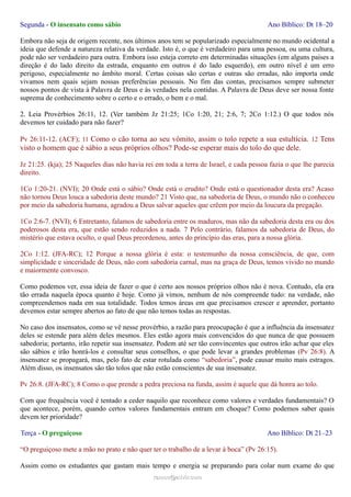 Segunda - O insensato como sábio Ano Bíblico: Dt 18–20
Embora não seja de origem recente, nos últimos anos tem se popularizado especialmente no mundo ocidental a
ideia que defende a natureza relativa da verdade. Isto é, o que é verdadeiro para uma pessoa, ou uma cultura,
pode não ser verdadeiro para outra. Embora isso esteja correto em determinadas situações (em alguns países a
direção é do lado direito da estrada, enquanto em outros é do lado esquerdo), em outro nível é um erro
perigoso, especialmente no âmbito moral. Certas coisas são certas e outras são erradas, não importa onde
vivamos nem quais sejam nossas preferências pessoais. No fim das contas, precisamos sempre submeter
nossos pontos de vista à Palavra de Deus e às verdades nela contidas. A Palavra de Deus deve ser nossa fonte
suprema de conhecimento sobre o certo e o errado, o bem e o mal.
2. Leia Provérbios 26:11, 12. (Ver também Jz 21:25; 1Co 1:20, 21; 2:6, 7; 2Co 1:12.) O que todos nós
devemos ter cuidado para não fazer?
Pv 26:11-12. (ACF); 11 Como o cão torna ao seu vômito, assim o tolo repete a sua estultícia. 12 Tens
visto o homem que é sábio a seus próprios olhos? Pode-se esperar mais do tolo do que dele.
Jz 21:25. (kja); 25 Naqueles dias não havia rei em toda a terra de Israel, e cada pessoa fazia o que lhe parecia
direito.
1Co 1:20-21. (NVI); 20 Onde está o sábio? Onde está o erudito? Onde está o questionador desta era? Acaso
não tornou Deus louca a sabedoria deste mundo? 21 Visto que, na sabedoria de Deus, o mundo não o conheceu
por meio da sabedoria humana, agradou a Deus salvar aqueles que crêem por meio da loucura da pregação.
1Co 2:6-7. (NVI); 6 Entretanto, falamos de sabedoria entre os maduros, mas não da sabedoria desta era ou dos
poderosos desta era, que estão sendo reduzidos a nada. 7 Pelo contrário, falamos da sabedoria de Deus, do
mistério que estava oculto, o qual Deus preordenou, antes do princípio das eras, para a nossa glória.
2Co 1:12. (JFA-RC); 12 Porque a nossa glória é esta: o testemunho da nossa consciência, de que, com
simplicidade e sinceridade de Deus, não com sabedoria carnal, mas na graça de Deus, temos vivido no mundo
e maiormente convosco.
Como podemos ver, essa ideia de fazer o que é certo aos nossos próprios olhos não é nova. Contudo, ela era
tão errada naquela época quanto é hoje. Como já vimos, nenhum de nós compreende tudo: na verdade, não
compreendemos nada em sua totalidade. Todos temos áreas em que precisamos crescer e aprender, portanto
devemos estar sempre abertos ao fato de que não temos todas as respostas.
No caso dos insensatos, como se vê nesse provérbio, a razão para preocupação é que a influência da insensatez
deles se estende para além deles mesmos. Eles estão agora mais convencidos do que nunca de que possuem
sabedoria; portanto, irão repetir sua insensatez. Podem até ser tão convincentes que outros irão achar que eles
são sábios e irão honrá-los e consultar seus conselhos, o que pode levar a grandes problemas (Pv 26:8). A
insensatez se propagará, mas, pelo fato de estar rotulada como “sabedoria”, pode causar muito mais estragos.
Além disso, os insensatos são tão tolos que não estão conscientes de sua insensatez.
Pv 26:8. (JFA-RC); 8 Como o que prende a pedra preciosa na funda, assim é aquele que dá honra ao tolo.
Com que frequência você é tentado a ceder naquilo que reconhece como valores e verdades fundamentais? O
que acontece, porém, quando certos valores fundamentais entram em choque? Como podemos saber quais
devem ter prioridade?
Terça - O preguiçoso Ano Bíblico: Dt 21–23
“O preguiçoso mete a mão no prato e não quer ter o trabalho de a levar à boca” (Pv 26:15).
Assim como os estudantes que gastam mais tempo e energia se preparando para colar num exame do que
ramos@advir.comramos@advir.com
 