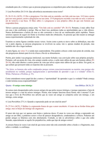 estudando para ele, é irônico que as pessoas preguiçosas se empenhem para achar desculpas para sua preguiça!
3. Leia Provérbios 26:13-16. Que advertência encontramos nesse texto?
Pv 26:13-16. (ACF); 13 Diz o preguiçoso: Um leão está no caminho; um leão está nas ruas. 14 Como a porta
gira nos seus gonzos, assim o preguiçoso na sua cama. 15 O preguiçoso esconde a sua mão ao seio; e cansa-se
até de torná-la à sua boca. 16 Mais sábio é o preguiçoso a seus próprios olhos do que sete homens que
respondem bem.
Talvez a pessoa preguiçosa esteja certa: “Um leão está no caminho” (Pv 26:13). Portanto, é mais sábio ficar
em casa e não confrontar o perigo. Mas ao fazer isso, perdemos todas as oportunidades que a vida oferece.
Nunca desfrutaremos a beleza da rosa se não corrermos o risco de ser machucados pelos espinhos. Nunca
seremos capazes de seguir em frente se tivermos medo dos obstáculos. As pessoas que não ousam se entregar
nunca experimentarão a plenitude da vida.
Examine as outras figuras contidas nesses versos. Assim como a porta se move sobre as dobradiças, mas não
vai a parte alguma, as pessoas preguiçosas se revolvem na cama; isto é, apenas mudam de posição, mas
também não vão a lugar nenhum.
A outra figura, no verso 15, é ainda mais surpreendente. Eles podem colocar a mão num prato de comida, mas
são preguiçosos demais para levá-la à boca a fim de se alimentarem.
Porém, pior ainda é sua preguiça intelectual, sua mente fechada e sua convicção sobre suas próprias posições.
Portanto, sob seu ponto de vista, eles sempre estarão certos, e serão mais sábios do que sete homens sábios (Pv
26:16); não estão abertos a outros pontos de vista que talvez sejam mais sábios do que os deles. Em geral, os
que acham que possuem todas as respostas não as possuem.
“No Juízo, os homens não serão condenados porque creram conscienciosamente na mentira, mas porque não
acreditaram na verdade, porque negligenciaram a oportunidade de aprender o que é a verdade” (Ellen G.
White, Patriarcas e Profetas, p. 55).
Como entendemos nosso papel de dar a outros a “oportunidade” de aprender o que é a verdade? Onde começa
e onde termina nossa responsabilidade?
Quarta - O amigo como inimigo Ano Bíblico: Dt 24, 25
Se somos mais desapontados pelos nossos amigos do que pelos nossos inimigos, é porque esperamos o bem de
nossos amigos e o mal de nossos inimigos. Porém, nem sempre funciona dessa forma, não é mesmo? É por
isso que o livro de Provérbios nos adverte que às vezes um amigo se comporta como um inimigo, e um
inimigo, como amigo.
4. Leia Provérbios 27:5, 6. Quando a repreensão pode ser um sinal de amor?
Pv 27:5-6. (ACF); 5 Melhor é a repreensão franca do que o amor encoberto. 6 Leais são as feridas feitas pelo
amigo, mas os beijos do inimigo são enganosos.
O amor não tem que ver apenas com beijos e palavras doces. O amor às vezes nos obriga a repreender um
amigo ou um filho, e podemos correr o risco de parecer desagradáveis, condenadores e críticos. Podemos até
perder amigos se falarmos com eles abertamente. Contudo, se não os advertirmos sobre o que eles estão
fazendo, especialmente se aquilo for prejudicá-los, então que tipo de amigos somos?
A censura franca às vezes é um sinal de que nosso amor não está construído sobre a ilusão e o fingimento, mas
sobre a verdade e a confiança.
ramos@advir.comramos@advir.com
 