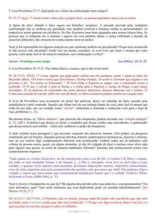 5. Leia Provérbios 27:17. Qual pode ser o efeito da confrontação entre amigos?
Pv 27:17. (kja); 17 Assim como o ferro afia o próprio ferro, as pessoas aprendem umas com as outras.
A figura do ferro afiando o ferro sugere um benefício recíproco. A amizade provada pela verdadeira
confrontação não só melhora em qualidade, mas também estimula e fortalece ambas as personalidades. As
respectivas armas ganham em eficiência. No fim, ficaremos mais bem equipados para nossas futuras lutas. As
pessoas que se refugiam em si mesmas e apenas em suas próprias ideias, e nunca enfrentam o desafio de
conceitos diferentes, não crescem em conhecimento nem no caráter.
Você já foi repreendido em alguma situação em que realmente poderia ser prejudicado? O que teria acontecido
se não tivesse sido advertido? Tendo isso em mente, considere: se você tiver que fazer o mesmo por outra
pessoa, como pode fazê-lo de maneira redentora, sem condenação e crítica?
Quinta - O inimigo como amigo Ano Bíblico: Dt 26–28
6. Leia Provérbios 26:17-23. Nas linhas abaixo, resuma o que é dito nesse texto.
Pv 26:17-23. (NVI); 17 Como alguém que pega pelas orelhas um cão qualquer, assim é quem se mete em
discussão alheia. 18 Como o louco que atira brasas e flechas mortais, 19 assim é o homem que engana o seu
próximo e diz: "Eu estava só brincando! " 20 Sem lenha a fogueira se apaga; sem o caluniador morre a
contenda. 21 O que o carvão é para as brasas e a lenha para a fogueira, o amigo de brigas é para atiçar
discórdias. 22 As palavras do caluniador são como petiscos deliciosos; descem saborosos até o íntimo. 23
Como uma camada de esmalte sobre um vaso de barro, os lábios amistosos podem ocultar um coração mau.
O livro de Provérbios toca novamente no poder das palavras, dessa vez tratando do dano causado pela
maledicência e pela contenda. Aqueles que falam mal do seu inimigo diante de você, para fazê-lo pensar que
estão do seu lado, são, na verdade, como “carvão”: alimentam a contenda e conduzem você para o fogo de
mais problemas (v. 21).
Da mesma forma, os “lábios ardentes”, que parecem tão eloquentes, podem esconder um “coração maligno”
(v. 23, ARC). O político que deseja ser eleito, o vendedor que deseja vender suas mercadorias, o galanteador
que deseja seduzir uma mulher – todos eles conhecem o poder da eloquência.
A lição contida nessa passagem é que devemos suspeitar dos discursos bonitos. Eles podem ser perigosos
exatamente por ser bonitos. Algumas pessoas têm boa oratória; podem parecer persuasivas, sinceras e solícitas,
mas no seu interior algo completamente diferente está acontecendo. Embora todos nós já tenhamos sido
vítimas de pessoas assim, quem, em algum momento, já não foi culpado de fazer a mesma coisa: dizer algo
para alguém mas pensar ou sentir de maneira totalmente diferente? Salomão fala enfaticamente contra esse
comportamento enganoso.
“Tudo quanto os cristãos fazem deve ser tão transparente como a luz do Sol. A verdade é de Deus; o engano,
em todas as suas múltiplas formas, é de Satanás. […] Não é, entretanto, coisa leve ou fácil falar a exata
verdade; e quantas vezes opiniões preconcebidas, peculiares disposições mentais, imperfeito conhecimento,
erros de juízo, impedem uma justa compreensão das questões com que temos que lidar! Não podemos falar a
verdade, a menos que nossa mente seja continuamente dirigida por Aquele que é a verdade” (Ellen G. White,
Refletindo a Cristo, [MM 1986], p. 71).
Você é sincero e transparente no que diz? Há alguma desconexão entre suas palavras e seus pensamentos? Em
caso afirmativo, qual? Você acha realmente que essa duplicidade pode ser mantida indefinidamente? (Ver
Mateus 10:26, 27.)
Mt 10:26-27. (BLTT-09); 26 Portanto, não os temais; porque nada há tendo sido encoberto que não será
revelado, nem (nada há) oculto que não será conhecido. 27 O que vos digo na treva, dizei-o na luz; e o
que escutais ao ouvido, pregai-o sobre os telhados.
ramos@advir.comramos@advir.com
 