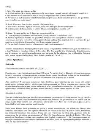 Esboço
I. Saber: Que ainda não estamos no Céu
A. A vida é confusa. Nem sempre podemos confiar nas pessoas, e grande parte do sofrimento é inexplicável.
Como podemos achar uma solução para as situações angustiantes e ter êxito ao enfrentá-las?
B. Provérbios 25 e 26 revelam a verdadeira natureza das provações, dando conselhos práticos. De que forma
esses conselhos são muito atuais?
II. Sentir: Uma nova fome de viver segundo a Palavra de Deus
A. Se a Palavra de Deus é digna de confiança, como seus princípios devem ser aplicados?
B. Se Deus parece distante durante os tempos difíceis, como podemos encontrá-Lo?
III. Fazer: Recordar as bênçãos de Deus nos momentos difíceis
A. Como alguém pode enfrentar confiantemente o futuro em meio à confusão da vida?
B. Recorde experiências passadas nas quais Deus abençoou você e/ou ajudou-o a resolver situações
complicadas. Converse com outras pessoas que receberam ajuda de Deus e aprenda com as suas lutas. De que
maneiras as experiências delas enchem você de esperança e coragem?
C. Por que é difícil cantar louvores a Deus quando você está desencorajado?
Resumo: Se alguém está desencorajado e/ou está lidando com problemas não resolvidos, qual é a melhor coisa
a fazer? Estudar os conselhos práticos de Provérbios 25 e 26 e aprender com o testemunho de outras pessoas
que já passaram por experiências dolorosas é algo que pode lhe dar sabedoria para a vida diária. Acima de
tudo, busque a prometida bênção do “Deus de toda consolação” (2Co 1:3).
Ciclo do Aprendizado
Motivação
Focalizando as Escrituras: Provérbios 25:2, 3; 26:11, 12
Conceito-chave para o crescimento espiritual: O livro de Provérbios descreve diferentes tipos de personagens,
inclusive insensatos, pessoas preguiçosas e amigos (bons e maus), fazendo-nos lembrar de que as qualidades
de caráter não são algo superficial, e que elas afetam outros além da pessoa que as possui.
Para o professor: A lição desta semana nos traz à lembrança que a aparência de uma pessoa nem sempre
condiz com a realidade interior. Interiormente, uma pessoa pode ser falsa e insensata, por exemplo. Estar
cientes dessa discrepância pode ensinar cada um de nós a nos esforçarmos para viver de maneira tal que a
aparência seja condizente com o que há no íntimo, refletindo o caráter veraz e amoroso de Deus.
Atividade de abertura
Peça aos membros da classe que recordem um momento em que um amigo foi dolorosamente sincero com eles
e como isso os afetou. Peça-lhes também que pensem num momento em que tiveram de ser francos com um
amigo e quão difícil foi fazer isso. Embora fosse amável com todos, Jesus era honesto com as pessoas, e Sua
honestidade era, às vezes, recebida negativamente.
Pense nisto: Embora fosse prisioneiro de guerra e, muito provavelmente, um adolescente, Daniel falou
corajosa e francamente com seus captores babilônicos em releção a sua dieta: “Resolveu Daniel, firmemente,
não contaminar-se com as finas iguarias do rei, nem com o vinho que ele bebia; então, pediu ao chefe dos
eunucos que lhe permitisse não contaminar-se” (Dn 1:8). Deus abençoou a decisão de Daniel: “Ora, Deus
concedeu a Daniel misericórdia e compreensão da parte do chefe dos eunucos” (1:9). Esta passagem pode nos
encorajar quando fazemos escolhas de caráter moral. Na Bíblia, quais são alguns personagens que honraram a
Deus em meio ao sofrimento?
ramos@advir.comramos@advir.com
 