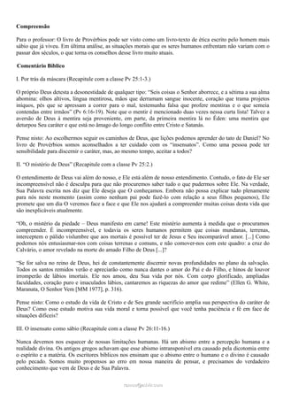Compreensão
Para o professor: O livro de Provérbios pode ser visto como um livro-texto de ética escrito pelo homem mais
sábio que já viveu. Em última análise, as situações morais que os seres humanos enfrentam não variam com o
passar dos séculos, o que torna os conselhos desse livro muito atuais.
Comentário Bíblico
I. Por trás da máscara (Recapitule com a classe Pv 25:1-3.)
O próprio Deus detesta a desonestidade de qualquer tipo: “Seis coisas o Senhor aborrece, e a sétima a sua alma
abomina: olhos altivos, língua mentirosa, mãos que derramam sangue inocente, coração que trama projetos
iníquos, pés que se apressam a correr para o mal, testemunha falsa que profere mentiras e o que semeia
contendas entre irmãos” (Pv 6:16-19). Note que o mentir é mencionado duas vezes nessa curta lista! Talvez a
aversão de Deus à mentira seja proveniente, em parte, da primeira mentira lá no Éden: uma mentira que
deturpou Seu caráter e que está no âmago do longo conflito entre Cristo e Satanás.
Pense nisto: Ao escolhermos seguir os caminhos de Deus, que lições podemos aprender do tato de Daniel? No
livro de Provérbios somos aconselhados a ter cuidado com os “insensatos”. Como uma pessoa pode ter
sensibilidade para discernir o caráter, mas, ao mesmo tempo, aceitar a todos?
II. “O mistério de Deus” (Recapitule com a classe Pv 25:2.)
O entendimento de Deus vai além do nosso, e Ele está além de nosso entendimento. Contudo, o fato de Ele ser
incompreensível não é desculpa para que não procuremos saber tudo o que pudermos sobre Ele. Na verdade,
Sua Palavra escrita nos diz que Ele deseja que O conheçamos. Embora não possa explicar tudo plenamente
para nós neste momento (assim como nenhum pai pode fazê-lo com relação a seus filhos pequenos), Ele
promete que um dia O veremos face a face e que Ele nos ajudará a compreender muitas coisas desta vida que
são inexplicáveis atualmente.
“Oh, o mistério da piedade – Deus manifesto em carne! Este mistério aumenta à medida que o procuramos
compreender. É incompreensível, e todavia os seres humanos permitem que coisas mundanas, terrenas,
interceptem o pálido vislumbre que aos mortais é possível ter de Jesus e Seu incomparável amor. [...] Como
podemos nós entusiasmar-nos com coisas terrenas e comuns, e não comover-nos com este quadro: a cruz do
Calvário, o amor revelado na morte do amado Filho de Deus [...]?
“Se for salva no reino de Deus, hei de constantemente discernir novas profundidades no plano da salvação.
Todos os santos remidos verão e apreciarão como nunca dantes o amor do Pai e do Filho, e hinos de louvor
irromperão de lábios imortais. Ele nos amou, deu Sua vida por nós. Com corpo glorificado, ampliadas
faculdades, coração puro e imaculados lábios, cantaremos as riquezas do amor que redime” (Ellen G. White,
Maranata, O Senhor Vem [MM 1977], p. 316).
Pense nisto: Como o estudo da vida de Cristo e de Seu grande sacrifício amplia sua perspectiva do caráter de
Deus? Como esse estudo motiva sua vida moral e torna possível que você tenha paciência e fé em face de
situações difíceis?
III. O insensato como sábio (Recapitule com a classe Pv 26:11-16.)
Nunca devemos nos esquecer de nossas limitações humanas. Há um abismo entre a percepção humana e a
realidade divina. Os antigos gregos achavam que esse abismo intransponível era causado pela dicotomia entre
o espírito e a matéria. Os escritores bíblicos nos ensinam que o abismo entre o humano e o divino é causado
pelo pecado. Somos muito propensos ao erro em nossa maneira de pensar, e precisamos do verdadeiro
conhecimento que vem de Deus e de Sua Palavra.
ramos@advir.comramos@advir.com
 