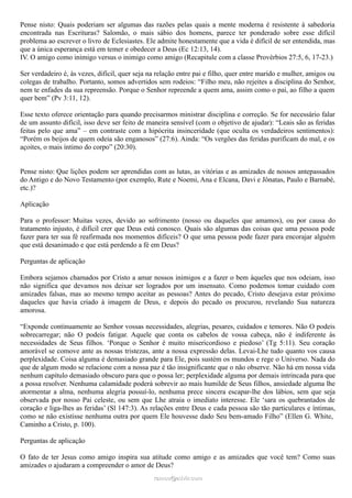 Pense nisto: Quais poderiam ser algumas das razões pelas quais a mente moderna é resistente à sabedoria
encontrada nas Escrituras? Salomão, o mais sábio dos homens, parece ter ponderado sobre esse difícil
problema ao escrever o livro de Eclesiastes. Ele admite honestamente que a vida é difícil de ser entendida, mas
que a única esperança está em temer e obedecer a Deus (Ec 12:13, 14).
IV. O amigo como inimigo versus o inimigo como amigo (Recapitule com a classe Provérbios 27:5, 6, 17-23.)
Ser verdadeiro é, às vezes, difícil, quer seja na relação entre pai e filho, quer entre marido e mulher, amigos ou
colegas de trabalho. Portanto, somos advertidos sem rodeios: “Filho meu, não rejeites a disciplina do Senhor,
nem te enfades da sua repreensão. Porque o Senhor repreende a quem ama, assim como o pai, ao filho a quem
quer bem” (Pv 3:11, 12).
Esse texto oferece orientação para quando precisarmos ministrar disciplina e correção. Se for necessário falar
de um assunto difícil, isso deve ser feito de maneira sensível (com o objetivo de ajudar): “Leais são as feridas
feitas pelo que ama” – em contraste com a hipócrita insinceridade (que oculta os verdadeiros sentimentos):
“Porém os beijos de quem odeia são enganosos” (27:6). Ainda: “Os vergões das feridas purificam do mal, e os
açoites, o mais íntimo do corpo” (20:30).
Pense nisto: Que lições podem ser aprendidas com as lutas, as vitórias e as amizades de nossos antepassados
do Antigo e do Novo Testamento (por exemplo, Rute e Noemi, Ana e Elcana, Davi e Jônatas, Paulo e Barnabé,
etc.)?
Aplicação
Para o professor: Muitas vezes, devido ao sofrimento (nosso ou daqueles que amamos), ou por causa do
tratamento injusto, é difícil crer que Deus está conosco. Quais são algumas das coisas que uma pessoa pode
fazer para ter sua fé reafirmada nos momentos difíceis? O que uma pessoa pode fazer para encorajar alguém
que está desanimado e que está perdendo a fé em Deus?
Perguntas de aplicação
Embora sejamos chamados por Cristo a amar nossos inimigos e a fazer o bem àqueles que nos odeiam, isso
não significa que devamos nos deixar ser logrados por um insensato. Como podemos tomar cuidado com
amizades falsas, mas ao mesmo tempo aceitar as pessoas? Antes do pecado, Cristo desejava estar próximo
daqueles que havia criado à imagem de Deus, e depois do pecado os procurou, revelando Sua natureza
amorosa.
“Exponde continuamente ao Senhor vossas necessidades, alegrias, pesares, cuidados e temores. Não O podeis
sobrecarregar; não O podeis fatigar. Aquele que conta os cabelos de vossa cabeça, não é indiferente às
necessidades de Seus filhos. ‘Porque o Senhor é muito misericordioso e piedoso’ (Tg 5:11). Seu coração
amorável se comove ante as nossas tristezas, ante a nossa expressão delas. Levai-Lhe tudo quanto vos causa
perplexidade. Coisa alguma é demasiado grande para Ele, pois sustém os mundos e rege o Universo. Nada do
que de algum modo se relacione com a nossa paz é tão insignificante que o não observe. Não há em nossa vida
nenhum capítulo demasiado obscuro para que o possa ler; perplexidade alguma por demais intrincada para que
a possa resolver. Nenhuma calamidade poderá sobrevir ao mais humilde de Seus filhos, ansiedade alguma lhe
atormentar a alma, nenhuma alegria possuí-lo, nenhuma prece sincera escapar-lhe dos lábios, sem que seja
observada por nosso Pai celeste, ou sem que Lhe atraia o imediato interesse. Ele ‘sara os quebrantados de
coração e liga-lhes as feridas’ (Sl 147:3). As relações entre Deus e cada pessoa são tão particulares e íntimas,
como se não existisse nenhuma outra por quem Ele houvesse dado Seu bem-amado Filho” (Ellen G. White,
Caminho a Cristo, p. 100).
Perguntas de aplicação
O fato de ter Jesus como amigo inspira sua atitude como amigo e as amizades que você tem? Como suas
amizades o ajudaram a compreender o amor de Deus?
ramos@advir.comramos@advir.com
 