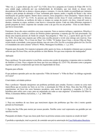 “Mas vós, [...] quem dizeis que Eu sou?” (Lc 9:20). Jesus fez a pergunta em Cesareia de Filipe (Mt 16:13),
uma cidade pagã, conhecida por sua multiplicidade de divindades, que iam desde os deuses sírios
descendentes de Baal até os deuses e deusas gregos e romanos. A vista da cidade era pontilhada por inúmeros
templos e pela pompa da adoração a César, sustentada pela riqueza, poder e orgulho de Roma e das várias
ramificações do grande império. Dentro desse contexto, Jesus perguntou a Seus discípulos: “Quem dizem as
multidões que sou Eu?” (Lc 9:18). As pessoas que tinham ouvido Jesus O viram confrontar os fariseus;
ouviram Suas histórias, as melhores de todos os tempos no campo da moral e da ética; viram-nO curar os
doentes, restaurar os cegos, acalmar o mar bravio e ressuscitar mortos. Cada um tinha diferentes respostas à
grande pergunta de Jesus: respostas tão variadas como a de que Ele era um profeta – Elias ou João Batista –
que havia ressuscitado.
Entretanto, Jesus não estava satisfeito com essas respostas. Nem os maiores teólogos e agnósticos, filósofos e
estudiosos da ética, eruditos e céticos da História podem apresentar a resposta que Ele está procurando. Ele
deseja uma resposta pessoal, do fundo do coração. Sua pergunta é: “Mas vós, [...] quem dizeis que Eu sou?”
(Lc 9:20). Ela exige uma resposta que reflita uma escolha pessoal e revele uma entrega sem reservas. Essa
resposta vem de Pedro: “És o Cristo de Deus” (Lc 9:20b). “O Senhor Jesus Cristo, o divino Filho de Deus,
existiu desde a eternidade, como pessoa distinta, mas um com o Pai. Era Ele a excelente glória do Céu. Era Ele
o Comandante dos seres celestes” (Ellen G. White, Mensagens Escolhidas, v. 1, p. 247).
Pergunta para discussão: Em resposta à pergunta sobre quem era Jesus, os discípulos relataram que as pessoas
achavam que Ele fosse Elias, um dos profetas ou João Batista. Por que essas respostas são inadequadas?
Aplicação
Para o professor: Na noite anterior à crucifixão, ocorreu uma sessão de perguntas e respostas entre os membros
do Sinédrio e Cristo. Peça a alguém da classe que leia esse diálogo (Lc 22:67-70); discutam como a pergunta
seguinte se aplica à compreensão que temos da singularidade de Jesus.
Pergunta para reflexão
O que podemos aprender pelo uso das expressões “Filho do homem” e “Filho de Deus” no diálogo registrado
em Lucas?
Criatividade e atividades práticas
Para o professor: “Quando desejarmos um problema profundo para estudar, fixemos a mente na coisa mais
maravilhosa que já ocorreu na Terra ou no Céu: a encarnação do Filho de Deus. Deus deu Seu Filho para
experimentar, em favor dos seres humanos pecadores, uma morte de ignomínia e vergonha. [...] Ele Se
humilhou para sofrer com a raça, para ser angustiado em todas as suas angústias” (Comentários de Ellen G.
White, Comentário Bíblico Adventista, v. 7, p. 1000-1005).
Atividades
1. Peça aos membros de sua classe que mencionem alguns dos problemas que lhes vêm à mente quando
pensam na Encarnação.
2. Deus deu Seu Filho para morrer por nossos pecados. Partilhe como você expressaria sua gratidão por um
sacrifício assim.
Planejando atividades: O que sua classe pode fazer na próxima semana como resposta ao estudo da lição?
É proibida a reprodução, total ou parcial, do conteúdo sem prévia autorização da Casa Publicadora Brasileira.
Pedidos, Dúvidas, Críticas, Sugestões:Pedidos, Dúvidas, Críticas, Sugestões: Gerson G. Ramos.Gerson G. Ramos. e-mail:e-mail: ramos@advir.comramos@advir.com
 