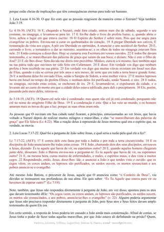 porque estão cheias de implicações que têm consequências eternas para todo ser humano.
1. Leia Lucas 4:16-30. O que fez com que as pessoas reagissem da maneira como o fizeram? Veja também
João 3:19.
Lc 4:16-30, (ACF); 16 E, chegando a Nazaré, onde fora criado, entrou num dia de sábado, segundo o seu
costume, na sinagoga, e levantou-se para ler. 17 E foi-lhe dado o livro do profeta Isaías; e, quando abriu o
livro, achou o lugar em que estava escrito: 18 O Espírito do Senhor é sobre mim, Pois que me ungiu para
evangelizar os pobres. Enviou-me a curar os quebrantados do coração, 19 A pregar liberdade aos cativos, E
restauração da vista aos cegos, A pôr em liberdade os oprimidos, A anunciar o ano aceitável do Senhor. 20 E,
cerrando o livro, e tornando-o a dar ao ministro, assentou-se; e os olhos de todos na sinagoga estavam fitos
nele. 21 Então começou a dizer-lhes: Hoje se cumpriu esta Escritura em vossos ouvidos. 22 E todos lhe davam
testemunho, e se maravilhavam das palavras de graça que saíam da sua boca; e diziam: Não é este o filho de
José? 23 E ele lhes disse: Sem dúvida me direis este provérbio: Médico, cura-te a ti mesmo; faze também aqui
na tua pátria tudo que ouvimos ter sido feito em Cafarnaum. 24 E disse: Em verdade vos digo que nenhum
profeta é bem recebido na sua pátria. 25 Em verdade vos digo que muitas viúvas existiam em Israel nos dias
de Elias, quando o céu se cerrou por três anos e seis meses, de sorte que em toda a terra houve grande fome;
26 E a nenhuma delas foi enviado Elias, senão a Sarepta de Sidom, a uma mulher viúva. 27 E muitos leprosos
havia em Israel no tempo do profeta Eliseu, e nenhum deles foi purificado, senão Naamã, o siro. 28 E todos,
na sinagoga, ouvindo estas coisas, se encheram de ira. 29 E, levantando-se, o expulsaram da cidade, e o
levaram até ao cume do monte em que a cidade deles estava edificada, para dali o precipitarem. 30 Ele, porém,
passando pelo meio deles, retirou-se.
Jo 3:18-19, (ACF); 18 Quem crê nele não é condenado; mas quem não crê já está condenado, porquanto não
crê no nome do unigênito Filho de Deus. 19 E a condenação é esta: Que a luz veio ao mundo, e os homens
amaram mais as trevas do que a luz, porque as suas obras eram más.
As pessoas que O ouviram em Sua cidade natal ficaram, a princípio, entusiasmadas ao ver Jesus, que havia
voltado a Nazaré depois de realizar muitos milagres e maravilhas, e elas “se maravilhavam das palavras de
graça” que Ele falava (Lc 4:22). Mas a reação delas à repreensão de Jesus mostrou qual era o espírito que, na
verdade, as movia.
2. Leia Lucas 7:17-22. Qual foi a pergunta de João sobre Jesus, e qual seria a razão pela qual ele a fez?
Lc 7:17-22, (ACF); 17 E correu dele esta fama por toda a Judéia e por toda a terra circunvizinha. 18 E os
discípulos de João anunciaram-lhe todas estas coisas. 19 E João, chamando dois dos seus discípulos, enviou-os
a Jesus, dizendo: És tu aquele que havia de vir, ou esperamos outro? 20 E, quando aqueles homens chegaram
junto dele, disseram: João o Batista enviou-nos a perguntar-te: És tu aquele que havia de vir, ou esperamos
outro? 21 E, na mesma hora, curou muitos de enfermidades, e males, e espíritos maus, e deu vista a muitos
cegos. 22 Respondendo, então, Jesus, disse-lhes: Ide, e anunciai a João o que tendes visto e ouvido: que os
cegos vêem, os coxos andam, os leprosos são purificados, os surdos ouvem, os mortos ressuscitam e aos
pobres anuncia-se o evangelho.
Até mesmo João Batista, o precursor de Jesus, aquele que O anunciou como “o Cordeiro de Deus”, viu
dúvidas se insinuarem nas profundezas de sua alma. Ele quis saber: “És Tu Aquele que estava para vir ou
havemos de esperar outro?” (Lc 7:19).
Note, também, que Jesus não respondeu diretamente à pergunta de João; em vez disso, apontou para os atos
que davam testemunho dEle: “Os cegos veem, os coxos andam, os leprosos são purificados, os surdos ouvem,
os mortos são ressuscitados, e aos pobres, anuncia-se-lhes o evangelho” (v. 22). Alguém poderia argumentar
que Jesus não precisava responder diretamente à pergunta de João, pois Seus atos e Seus feitos davam amplo
testemunho de quem Ele era.
Em certo sentido, a resposta de Jesus poderia ter causado a João ainda mais consternação. Afinal de contas, se
Jesus tinha o poder de fazer todas aquelas maravilhas, por que João estava ali definhando na prisão? Quem,
Pedidos, Dúvidas, Críticas, Sugestões:Pedidos, Dúvidas, Críticas, Sugestões: Gerson G. Ramos.Gerson G. Ramos. e-mail:e-mail: ramos@advir.comramos@advir.com
 