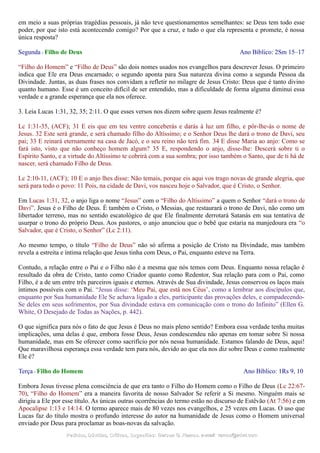 em meio a suas próprias tragédias pessoais, já não teve questionamentos semelhantes: se Deus tem todo esse
poder, por que isto está acontecendo comigo? Por que a cruz, e tudo o que ela representa e promete, é nossa
única resposta?
Segunda - Filho de Deus Ano Bíblico: 2Sm 15–17
“Filho do Homem” e “Filho de Deus” são dois nomes usados nos evangelhos para descrever Jesus. O primeiro
indica que Ele era Deus encarnado; o segundo aponta para Sua natureza divina como a segunda Pessoa da
Divindade. Juntas, as duas frases nos convidam a refletir no milagre de Jesus Cristo: Deus que é tanto divino
quanto humano. Esse é um conceito difícil de ser entendido, mas a dificuldade de forma alguma diminui essa
verdade e a grande esperança que ela nos oferece.
3. Leia Lucas 1:31, 32, 35; 2:11. O que esses versos nos dizem sobre quem Jesus realmente é?
Lc 1:31-35, (ACF); 31 E eis que em teu ventre conceberás e darás à luz um filho, e pôr-lhe-ás o nome de
Jesus. 32 Este será grande, e será chamado filho do Altíssimo; e o Senhor Deus lhe dará o trono de Davi, seu
pai; 33 E reinará eternamente na casa de Jacó, e o seu reino não terá fim. 34 E disse Maria ao anjo: Como se
fará isto, visto que não conheço homem algum? 35 E, respondendo o anjo, disse-lhe: Descerá sobre ti o
Espírito Santo, e a virtude do Altíssimo te cobrirá com a sua sombra; por isso também o Santo, que de ti há de
nascer, será chamado Filho de Deus.
Lc 2:10-11, (ACF); 10 E o anjo lhes disse: Não temais, porque eis aqui vos trago novas de grande alegria, que
será para todo o povo: 11 Pois, na cidade de Davi, vos nasceu hoje o Salvador, que é Cristo, o Senhor.
Em Lucas 1:31, 32, o anjo liga o nome “Jesus” com o “Filho do Altíssimo” a quem o Senhor “dará o trono de
Davi”. Jesus é o Filho de Deus. É também o Cristo, o Messias, que restaurará o trono de Davi, não como um
libertador terreno, mas no sentido escatológico de que Ele finalmente derrotará Satanás em sua tentativa de
usurpar o trono do próprio Deus. Aos pastores, o anjo anunciou que o bebê que estaria na manjedoura era “o
Salvador, que é Cristo, o Senhor” (Lc 2:11).
Ao mesmo tempo, o título “Filho de Deus” não só afirma a posição de Cristo na Divindade, mas também
revela a estreita e íntima relação que Jesus tinha com Deus, o Pai, enquanto esteve na Terra.
Contudo, a relação entre o Pai e o Filho não é a mesma que nós temos com Deus. Enquanto nossa relação é
resultado da obra de Cristo, tanto como Criador quanto como Redentor, Sua relação para com o Pai, como
Filho, é a de um entre três parceiros iguais e eternos. Através de Sua divindade, Jesus conservou os laços mais
íntimos possíveis com o Pai. “Jesus disse: ‘Meu Pai, que está nos Céus’, como a lembrar aos discípulos que,
enquanto por Sua humanidade Ele Se achava ligado a eles, participante das provações deles, e compadecendo-
Se deles em seus sofrimentos, por Sua divindade estava em comunicação com o trono do Infinito” (Ellen G.
White, O Desejado de Todas as Nações, p. 442).
O que significa para nós o fato de que Jesus é Deus no mais pleno sentido? Embora essa verdade tenha muitas
implicações, uma delas é que, embora fosse Deus, Jesus condescendeu não apenas em tomar sobre Si nossa
humanidade, mas em Se oferecer como sacrifício por nós nessa humanidade. Estamos falando de Deus, aqui!
Que maravilhosa esperança essa verdade tem para nós, devido ao que ela nos diz sobre Deus e como realmente
Ele é?
Terça - Filho do Homem Ano Bíblico: 1Rs 9, 10
Embora Jesus tivesse plena consciência de que era tanto o Filho do Homem como o Filho de Deus (Lc 22:67-
70), “Filho do Homem” era a maneira favorita de nosso Salvador Se referir a Si mesmo. Ninguém mais se
dirigiu a Ele por esse título. As únicas outras ocorrências do termo estão no discurso de Estêvão (At 7:56) e em
Apocalipse 1:13 e 14:14. O termo aparece mais de 80 vezes nos evangelhos, e 25 vezes em Lucas. O uso que
Lucas faz do título mostra o profundo interesse do autor na humanidade de Jesus como o Homem universal
enviado por Deus para proclamar as boas-novas da salvação.
Pedidos, Dúvidas, Críticas, Sugestões:Pedidos, Dúvidas, Críticas, Sugestões: Gerson G. Ramos.Gerson G. Ramos. e-mail:e-mail: ramos@advir.comramos@advir.com
 