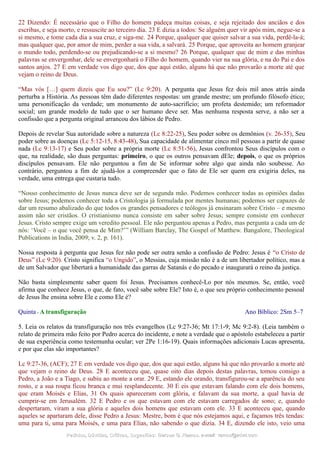 22 Dizendo: É necessário que o Filho do homem padeça muitas coisas, e seja rejeitado dos anciãos e dos
escribas, e seja morto, e ressuscite ao terceiro dia. 23 E dizia a todos: Se alguém quer vir após mim, negue-se a
si mesmo, e tome cada dia a sua cruz, e siga-me. 24 Porque, qualquer que quiser salvar a sua vida, perdê-la-á;
mas qualquer que, por amor de mim, perder a sua vida, a salvará. 25 Porque, que aproveita ao homem granjear
o mundo todo, perdendo-se ou prejudicando-se a si mesmo? 26 Porque, qualquer que de mim e das minhas
palavras se envergonhar, dele se envergonhará o Filho do homem, quando vier na sua glória, e na do Pai e dos
santos anjos. 27 E em verdade vos digo que, dos que aqui estão, alguns há que não provarão a morte até que
vejam o reino de Deus.
“Mas vós […] quem dizeis que Eu sou?” (Lc 9:20). A pergunta que Jesus fez dois mil anos atrás ainda
perturba a História. As pessoas têm dado diferentes respostas: um grande mestre; um profundo filósofo ético;
uma personificação da verdade; um monumento de auto-sacrifício; um profeta destemido; um reformador
social; um grande modelo de tudo que o ser humano deve ser. Mas nenhuma resposta serve, a não ser a
confissão que a pergunta original arrancou dos lábios de Pedro.
Depois de revelar Sua autoridade sobre a natureza (Lc 8:22-25), Seu poder sobre os demônios (v. 26-35), Seu
poder sobre as doenças (Lc 5:12-15, 8:43-48), Sua capacidade de alimentar cinco mil pessoas a partir de quase
nada (Lc 9:13-17) e Seu poder sobre a própria morte (Lc 8:51-56), Jesus confrontou Seus discípulos com o
que, na realidade, são duas perguntas: primeiro, o que os outros pensavam dEle; depois, o que os próprios
discípulos pensavam. Ele não perguntou a fim de Se informar sobre algo que ainda não soubesse. Ao
contrário, perguntou a fim de ajudá-los a compreender que o fato de Ele ser quem era exigiria deles, na
verdade, uma entrega que custaria tudo.
“Nosso conhecimento de Jesus nunca deve ser de segunda mão. Podemos conhecer todas as opiniões dadas
sobre Jesus; podemos conhecer toda a Cristologia já formulada por mentes humanas; podemos ser capazes de
dar um resumo abalizado do que todos os grandes pensadores e teólogos já ensinaram sobre Cristo – e mesmo
assim não ser cristãos. O cristianismo nunca consiste em saber sobre Jesus; sempre consiste em conhecer
Jesus. Cristo sempre exige um veredito pessoal. Ele não perguntou apenas a Pedro, mas pergunta a cada um de
nós: ‘Você – o que você pensa de Mim?’” (William Barclay, The Gospel of Matthew. Bangalore, Theological
Publications in India, 2009; v. 2, p. 161).
Nossa resposta à pergunta que Jesus fez não pode ser outra senão a confissão de Pedro: Jesus é “o Cristo de
Deus” (Lc 9:20). Cristo significa “o Ungido”, o Messias, cuja missão não é a de um libertador político, mas a
de um Salvador que libertará a humanidade das garras de Satanás e do pecado e inaugurará o reino da justiça.
Não basta simplesmente saber quem foi Jesus. Precisamos conhecê-Lo por nós mesmos. Se, então, você
afirma que conhece Jesus, o que, de fato, você sabe sobre Ele? Isto é, o que seu próprio conhecimento pessoal
de Jesus lhe ensina sobre Ele e como Ele é?
Quinta - A transfiguração Ano Bíblico: 2Sm 5–7
5. Leia os relatos da transfiguração nos três evangelhos (Lc 9:27-36; Mt 17:1-9; Mc 9:2-8). (Leia também o
relato de primeira mão feito por Pedro acerca do incidente, e note a verdade que o apóstolo estabeleceu a partir
de sua experiência como testemunha ocular; ver 2Pe 1:16-19). Quais informações adicionais Lucas apresenta,
e por que elas são importantes?
Lc 9:27-36, (ACF); 27 E em verdade vos digo que, dos que aqui estão, alguns há que não provarão a morte até
que vejam o reino de Deus. 28 E aconteceu que, quase oito dias depois destas palavras, tomou consigo a
Pedro, a João e a Tiago, e subiu ao monte a orar. 29 E, estando ele orando, transfigurou-se a aparência do seu
rosto, e a sua roupa ficou branca e mui resplandecente. 30 E eis que estavam falando com ele dois homens,
que eram Moisés e Elias, 31 Os quais apareceram com glória, e falavam da sua morte, a qual havia de
cumprir-se em Jerusalém. 32 E Pedro e os que estavam com ele estavam carregados de sono; e, quando
despertaram, viram a sua glória e aqueles dois homens que estavam com ele. 33 E aconteceu que, quando
aqueles se apartaram dele, disse Pedro a Jesus: Mestre, bom é que nós estejamos aqui, e façamos três tendas:
uma para ti, uma para Moisés, e uma para Elias, não sabendo o que dizia. 34 E, dizendo ele isto, veio uma
Pedidos, Dúvidas, Críticas, Sugestões:Pedidos, Dúvidas, Críticas, Sugestões: Gerson G. Ramos.Gerson G. Ramos. e-mail:e-mail: ramos@advir.comramos@advir.com
 