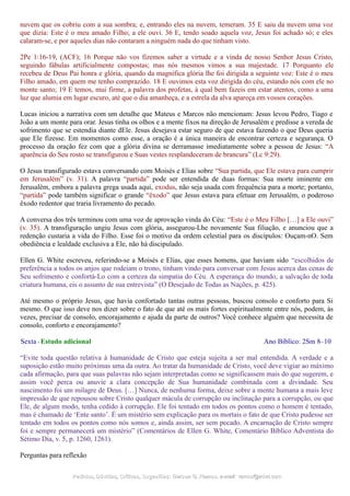 nuvem que os cobriu com a sua sombra; e, entrando eles na nuvem, temeram. 35 E saiu da nuvem uma voz
que dizia: Este é o meu amado Filho; a ele ouvi. 36 E, tendo soado aquela voz, Jesus foi achado só; e eles
calaram-se, e por aqueles dias não contaram a ninguém nada do que tinham visto.
2Pe 1:16-19, (ACF); 16 Porque não vos fizemos saber a virtude e a vinda de nosso Senhor Jesus Cristo,
seguindo fábulas artificialmente compostas; mas nós mesmos vimos a sua majestade. 17 Porquanto ele
recebeu de Deus Pai honra e glória, quando da magnífica glória lhe foi dirigida a seguinte voz: Este é o meu
Filho amado, em quem me tenho comprazido. 18 E ouvimos esta voz dirigida do céu, estando nós com ele no
monte santo; 19 E temos, mui firme, a palavra dos profetas, à qual bem fazeis em estar atentos, como a uma
luz que alumia em lugar escuro, até que o dia amanheça, e a estrela da alva apareça em vossos corações.
Lucas iniciou a narrativa com um detalhe que Mateus e Marcos não mencionam: Jesus levou Pedro, Tiago e
João a um monte para orar. Jesus tinha os olhos e a mente fixos na direção de Jerusalém e predisse a vereda de
sofrimento que se estendia diante dEle. Jesus desejava estar seguro de que estava fazendo o que Deus queria
que Ele fizesse. Em momentos como esse, a oração é a única maneira de encontrar certeza e segurança. O
processo da oração fez com que a glória divina se derramasse imediatamente sobre a pessoa de Jesus: “A
aparência do Seu rosto se transfigurou e Suas vestes resplandeceram de brancura” (Lc 9:29).
O Jesus transfigurado estava conversando com Moisés e Elias sobre “Sua partida, que Ele estava para cumprir
em Jerusalém” (v. 31). A palavra “partida” pode ser entendida de duas formas: Sua morte iminente em
Jerusalém, embora a palavra grega usada aqui, exodus, não seja usada com frequência para a morte; portanto,
“partida” pode também significar o grande “êxodo” que Jesus estava para efetuar em Jerusalém, o poderoso
êxodo redentor que traria livramento do pecado.
A conversa dos três terminou com uma voz de aprovação vinda do Céu: “Este é o Meu Filho […] a Ele ouvi”
(v. 35). A transfiguração ungiu Jesus com glória, assegurou-Lhe novamente Sua filiação, e anunciou que a
redenção custaria a vida do Filho. Esse foi o motivo da ordem celestial para os discípulos: Ouçam-nO. Sem
obediência e lealdade exclusiva a Ele, não há discipulado.
Ellen G. White escreveu, referindo-se a Moisés e Elias, que esses homens, que haviam sido “escolhidos de
preferência a todos os anjos que rodeiam o trono, tinham vindo para conversar com Jesus acerca das cenas de
Seu sofrimento e confortá-Lo com a certeza da simpatia do Céu. A esperança do mundo, a salvação de toda
criatura humana, eis o assunto de sua entrevista” (O Desejado de Todas as Nações, p. 425).
Até mesmo o próprio Jesus, que havia confortado tantas outras pessoas, buscou consolo e conforto para Si
mesmo. O que isso deve nos dizer sobre o fato de que até os mais fortes espiritualmente entre nós, podem, às
vezes, precisar de consolo, encorajamento e ajuda da parte de outros? Você conhece alguém que necessita de
consolo, conforto e encorajamento?
Sexta - Estudo adicional Ano Bíblico: 2Sm 8–10
“Evite toda questão relativa à humanidade de Cristo que esteja sujeita a ser mal entendida. A verdade e a
suposição estão muito próximas uma da outra. Ao tratar da humanidade de Cristo, você deve vigiar ao máximo
cada afirmação, para que suas palavras não sejam interpretadas como se significassem mais do que sugerem, e
assim você perca ou anuvie a clara concepção de Sua humanidade combinada com a divindade. Seu
nascimento foi um milagre de Deus. […] Nunca, de nenhuma forma, deixe sobre a mente humana a mais leve
impressão de que repousou sobre Cristo qualquer mácula de corrupção ou inclinação para a corrupção, ou que
Ele, de algum modo, tenha cedido à corrupção. Ele foi tentado em todos os pontos como o homem é tentado,
mas é chamado de ‘Ente santo’. É um mistério sem explicação para os mortais o fato de que Cristo pudesse ser
tentado em todos os pontos como nós somos e, ainda assim, ser sem pecado. A encarnação de Cristo sempre
foi e sempre permanecerá um mistério” (Comentários de Ellen G. White, Comentário Bíblico Adventista do
Sétimo Dia, v. 5, p. 1260, 1261).
Perguntas para reflexão
Pedidos, Dúvidas, Críticas, Sugestões:Pedidos, Dúvidas, Críticas, Sugestões: Gerson G. Ramos.Gerson G. Ramos. e-mail:e-mail: ramos@advir.comramos@advir.com
 